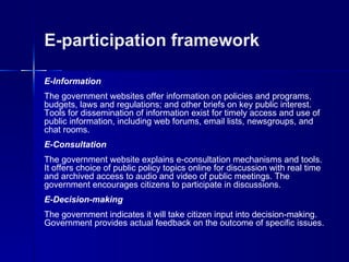 E-participation framework

E-Information
The government websites offer information on policies and programs,
budgets, laws and regulations; and other briefs on key public interest.
Tools for dissemination of information exist for timely access and use of
public information, including web forums, email lists, newsgroups, and
chat rooms.
E-Consultation
The government website explains e-consultation mechanisms and tools.
It offers choice of public policy topics online for discussion with real time
and archived access to audio and video of public meetings. The
government encourages citizens to participate in discussions.
E-Decision-making
The government indicates it will take citizen input into decision-making.
Government provides actual feedback on the outcome of specific issues.
 