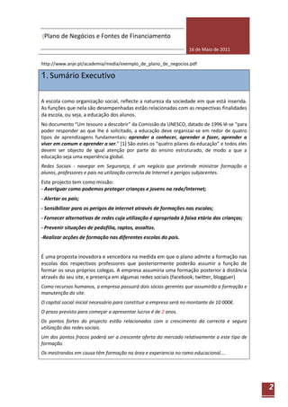 [Plano de Negócios e Fontes de Financiamento

                                                                    16 de Maio de 2011

http://www.anje.pt/academia/media/exemplo_de_plano_de_negocios.pdf

1. Sumário Executivo

A escola como organização social, reflecte a natureza da sociedade em que está inserida.
As funções que nela são desempenhadas estão relacionadas com as respectivas finalidades
da escola, ou seja, a educação dos alunos.
No documento “Um tesouro a descobrir” da Comissão da UNESCO, datado de 1996 lê-se “para
poder responder ao que lhe é solicitado, a educação deve organizar-se em redor de quatro
tipos de aprendizagens fundamentais: aprender a conhecer, aprender a fazer, aprender a
viver em comum e aprender a ser.” [1] São estes os “quatro pilares da educação” e todos eles
devem ser objecto de igual atenção por parte do ensino estruturado, de modo a que a
educação seja uma experiência global.
Redes Sociais - navegar em Segurança, é um negócio que pretende ministrar formação a
alunos, professores e pais na utilização correcta da Internet e perigos subjacentes.
Este projecto tem como missão:
- Averiguar como podemos proteger crianças e jovens na rede/Internet;
- Alertar os pais;
- Sensibilizar para os perigos da internet através de formações nas escolas;
- Fornecer alternativas de redes cuja utilização é apropriada à faixa etária das crianças;
- Prevenir situações de pedofilia, raptos, assaltos.
-Realizar acções de formação nas diferentes escolas do país.


É uma proposta inovadora e vencedora na medida em que o plano admite a formação nas
escolas dos respectivos professores que posteriormente poderão assumir a função de
formar os seus próprios colegas. A empresa assumiria uma formação posterior à distância
através do seu site, e presença em algumas redes sociais (facebook, twitter, blogguer)
Como recursos humanos, a empresa possuirá dois sócios gerentes que assumirão a formação e
manutenção do site.
O capital social inicial necessário para constituir a empresa será no montante de 10 000€.
O prazo previsto para começar a apresentar lucros é de 2 anos.
Os pontos fortes do projecto estão relacionados com o crescimento da correcta e segura
utilização das redes sociais.
Um dos pontos fracos poderá ser a crescente oferta do mercado relativamente a este tipo de
formação.
Os mestrandos em causa têm formação na área e experiencia no ramo educacional….




                                                                                               2
 