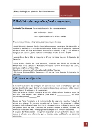 [Plano de Negócios e Fontes de Financiamento

                                                                 16 de Maio de 2011


2. O histórico da companhia e/ou dos promotores;

Instituição/ Participantes: Comunidade Educativa das escolas envolvidas

                            (pais, professores., alunos)

                            Escola Superior de Educação do IPS – MECM


Propõem-se dar início a este projecto, os professores/mestrandos:

- David Alexandre Januário Pereira, licenciado em ensino na variante da Matemática e
Ciências da Natureza – 2º ciclo pela Escola Superior de Educação de Santarém, concluída
em 13 de Junho de 2001. Actualmente a leccionar no 2º ciclo, na EB 2, 3 Dr. Anastácio
Gonçalves em Alcanena, como professor contratado e director de turma do 6ºD.

-Mestrando do Curso ECM a frequentar o 1º ano na Escola Superior de Educação de
Santarém.

-Maria Aurélia Rosália da Costa Valadares, licenciada em ensino na variante da
Matemática e das Ciências da Natureza pela Escola Superior de Educação de Lisboa,
concluída em 24 de Junho de 1996.
Actualmente a leccionar o 2º ciclo na Escola E.B. 2/3 de Vialonga.
 -Mestranda do Curso ECM a frequentar o 1º ano na Escola Superior de Educação de
Santarém.

3.O mercado subjacente

O mercado subjacente de formações em contexto que visam a sensibilização para os
perigos de utilização segura da Internet, no contexto escolar, é promissor e está a crescer
dado o “boom” de utilizadores de redes sociais.
Dado que a oferta existente prende-se a parcerias público-privado ligadas ao sector da
educação, esta empresa tem potencial para alcançar _______________ de euros
anualmente ao fim de ________ anos.

Devido ao Plano Tecnológico e à implementação do programa e-escolas, Portugal já
atingiu um patamar de consumo considerável na Internet. As pequenas e médias
empresas ainda estão em fase de absorção da cultura da Internet e não estão prontas para
dar grandes saltos na rede. A carência de produtos simples e eficazes, no ramo da
formação educacional inibe a participação destas empresas no comércio electrónico.
A proposta do “Redes sociais - navegar em segurança” procura justamente ocupar esse
espaço e oferecer uma alternativa para a inserção desse público-alvo no comércio
electrónico.



                                                                                              3
 