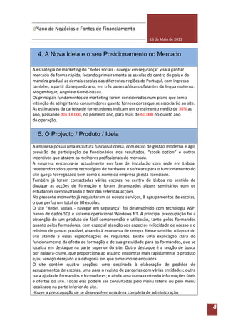 [Plano de Negócios e Fontes de Financiamento

                                                             16 de Maio de 2011


  4. A Nova Ideia e o seu Posicionamento no Mercado

A estratégia de marketing do “Redes sociais - navegar em segurança” visa a ganhar
mercado de forma rápida, focando primeiramente as escolas do centro do país e de
maneira gradual as demais escolas das diferentes regiões de Portugal, com ingresso
também, a partir do segundo ano, em três países africanos falantes da língua materna:
Moçambique, Angola e Guiné-bissau.
Os principais fundamentos de marketing foram considerados num plano que tem a
intenção de atingir tanto consumidores quanto fornecedores que se associarão ao site.
As estimativas da carteira de fornecedores indicam um crescimento médio de 36% ao
ano, passando dos 18.000, no primeiro ano, para mais de 60.000 no quinto ano
de operação.


  5. O Projecto / Produto / Ideia
A empresa possui uma estrutura funcional coesa, com estilo de gestão moderno e ágil,
previsão de participação de funcionários nos resultados, “stock option” e outros
incentivos que atraem os melhores profissionais do mercado.
A empresa encontra-se actualmente em fase de instalação com sede em Lisboa,
recebendo todo suporte tecnológico de hardware e software para o funcionamento do
site que já foi registado bem como o nome da empresa já está licenciado.
Também já foram contactadas várias escolas no centro de Lisboa no sentido de
divulgar as acções de formação e foram dinamizados alguns seminários com os
estudantes demonstrando o teor das referidas acções.
No presente momento já requisitaram os nossos serviços, 8 agrupamentos de escolas,
o que perfaz um total de 80 escolas.
O site “Redes sociais - navegar em segurança” foi desenvolvido com tecnologia ASP,
banco de dados SQL e sistema operacional Windows NT. A principal preocupação foi a
obtenção de um produto de fácil compreensão e utilização, tanto pelos formandos
quanto pelos formadores, com especial atenção aos aspectos velocidade de acesso e o
mínimo de passos possível, visando à economia de tempo. Nesse sentido, o layout do
site atende a essas especificações de requisitos. Existe uma explicação clara do
funcionamento da oferta de formação e de sua gratuidade para os formandos, que se
localiza em destaque na parte superior do site. Outro destaque é a secção de busca
por palavra-chave, que proporciona ao usuário encontrar mais rapidamente o produto
e/ou serviço desejado e a categoria em que o mesmo se enquadra.
O site contém quatro secções: uma destinada à elaboração de pedidos de
agrupamentos de escolas; uma para o registo de parcerias com várias entidades; outra
para ajuda de formandos e formadores; e ainda uma outra contendo informações úteis
e ofertas do site. Todas elas podem ser consultadas pelo menu lateral ou pelo menu
localizado na parte inferior do site.
Houve a preocupação de se desenvolver uma área completa de administração


                                                                                        4
 