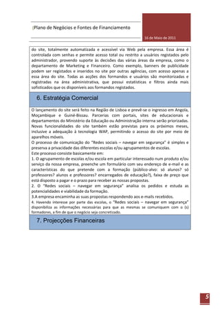 [Plano de Negócios e Fontes de Financiamento

                                                            16 de Maio de 2011


do site, totalmente automatizada e acessível via Web pela empresa. Essa área é
controlada com senhas e permite acesso total ou restrito a usuários registados pelo
administrador, provendo suporte às decisões das várias áreas da empresa, como o
departamento de Marketing e Financeiro. Como exemplo, banners de publicidade
podem ser registados e inseridos no site por outras agências, com acesso apenas a
essa área do site. Todas as acções dos formandos e usuários são monitorizadas e
registradas na área administrativa, que possui estatísticas e filtros ainda mais
sofisticados que os disponíveis aos formandos registados.

  6. Estratégia Comercial
O lançamento do site será feito na Região de Lisboa e prevê-se o ingresso em Angola,
Moçambique e Guiné-Bissau. Parcerias com portais, sites de educacionais e
departamentos do Ministério da Educação ou Administração interna serão priorizadas.
Novas funcionalidades do site também estão previstas para os próximos meses,
inclusive a adequação à tecnologia WAP, permitindo o acesso do site por meio de
aparelhos móveis.
O processo de comunicação do “Redes sociais – navegar em segurança” é simples e
preserva a privacidade das diferentes escolas e/ou agrupamentos de escolas.
Este processo consiste basicamente em:
1. O agrupamento de escolas e/ou escola em particular interessado num produto e/ou
serviço da nossa empresa, preenche um formulário com seu endereço de e-mail e as
características do que pretende com a formação (público-alvo: só alunos? só
professores? alunos e professores? encarregados de educação?), faixa de preço que
está disposto a pagar e o prazo para receber as nossas propostas.
2. O “Redes sociais – navegar em segurança” analisa os pedidos e estuda as
potencialidades e viabilidade da formação.
3.A empresa encaminha as suas propostas respondendo aos e-mails recebidos.
4. Havendo interesse por parte das escolas, o “Redes sociais – navegar em segurança”
disponibiliza as informações necessárias para que as mesmas se comuniquem com o (s)
formadores, a fim de que o negócio seja concretizado.

  7. Projecções Financeiras




                                                                                       5
 