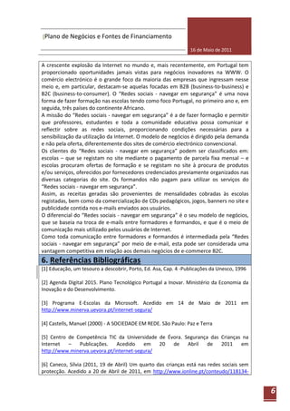 [Plano de Negócios e Fontes de Financiamento

                                                                16 de Maio de 2011


A crescente explosão da Internet no mundo e, mais recentemente, em Portugal tem
proporcionado oportunidades jamais vistas para negócios inovadores na WWW. O
comércio electrónico é o grande foco da maioria das empresas que ingressam nesse
meio e, em particular, destacam-se aquelas focadas em B2B (business-to-business) e
B2C (business-to-consumer). O “Redes sociais - navegar em segurança” é uma nova
forma de fazer formação nas escolas tendo como foco Portugal, no primeiro ano e, em
seguida, três países do continente Africano.
A missão do “Redes sociais - navegar em segurança” é a de fazer formação e permitir
que professores, estudantes e toda a comunidade educativa possa comunicar e
reflectir sobre as redes sociais, proporcionando condições necessárias para a
sensibilização da utilização da Internet. O modelo de negócios é dirigido pela demanda
e não pela oferta, diferentemente dos sites de comércio electrónico convencional.
Os clientes do “Redes sociais - navegar em segurança” podem ser classificados em:
escolas – que se registam no site mediante o pagamento de parcela fixa mensal – e
escolas procuram ofertas de formação e se registam no site à procura de produtos
e/ou serviços, oferecidos por fornecedores credenciados previamente organizados nas
diversas categorias do site. Os formandos não pagam para utilizar os serviços do
“Redes sociais - navegar em segurança”.
Assim, as receitas geradas são provenientes de mensalidades cobradas às escolas
registadas, bem como da comercialização de CDs pedagógicos, jogos, banners no site e
publicidade contida nos e-mails enviados aos usuários.
O diferencial do “Redes sociais - navegar em segurança” é o seu modelo de negócios,
que se baseia na troca de e-mails entre formadores e formandos, e que é o meio de
comunicação mais utilizado pelos usuários de Internet.
Como toda comunicação entre formadores e formandos é intermediada pela “Redes
sociais - navegar em segurança” por meio de e-mail, esta pode ser considerada uma
vantagem competitiva em relação aos demais negócios de e-commerce B2C.
6. Referências Bibliográficas
[1] Educação, um tesouro a descobrir, Porto, Ed. Asa, Cap. 4 -Publicações da Unesco, 1996

[2] Agenda Digital 2015. Plano Tecnológico Portugal a Inovar. Ministério da Economia da
Inovação e do Desenvolvimento.

[3] Programa E-Escolas da Microsoft. Acedido em 14 de Maio de 2011 em
http://www.minerva.uevora.pt/internet-segura/

[4] Castells, Manuel (2000) - A SOCIEDADE EM REDE. São Paulo: Paz e Terra

[5] Centro de Competência TIC da Universidade de Évora. Segurança das Crianças na
Internet   –   Publicações.   Acedido    em   20   de    Abril   de   2011    em
http://www.minerva.uevora.pt/internet-segura/

[6] Caneco, Sílvia (2011, 19 de Abril) Um quarto das crianças está nas redes sociais sem
protecção. Acedido a 20 de Abril de 2011, em http://www.ionline.pt/conteudo/118134-


                                                                                            6
 