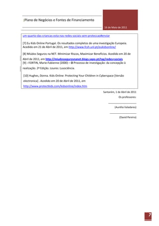 [Plano de Negócios e Fontes de Financiamento

                                                                16 de Maio de 2011

um-quarto-das-criancas-esta-nas-redes-sociais-sem-proteccao#enviar

[7] Eu Kids Online Portugal. Os resultados completos de uma investigação Europeia.
Acedido em 21 de Abril de 2011, em http://www.fcsh.unl.pt/eukidsonline/

[8] Miúdos Seguros na NET. Minimizar Riscos, Maximizar Benefícios. Acedido em 20 de
Abril de 2011, em http://miudossegurosnanet.blogs.sapo.pt/tag/redes+sociais
[9] - FORTIN, Marie-Fabienne (2000) – O Processo de investigação: da concepção à
realização. 2ª Edição. Loures: Lusociência.

[10] Hughes, Donna. Kids Online: Protecting Your Children in Cyberspace [Versão
electronica] . Acedido em 20 de Abril de 2011, em
http://www.protectkids.com/kidsonline/index.htm
                                                               Santarém, 1 de Abril de 2011
                                                                            Os professores:
                                                                   ____________________
                                                                        (Aurélia Valadares)
                                                                    ___________________
                                                                            (David Pereira)




                                                                                              7
 