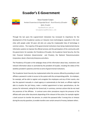 1
Ecuador’s E-Government
Katya Guamán Campos
Instituto Ecuatoriano de Seguridad Social – Social Security of Ecuador
Quito, Ecuador
kguaman@iess.gob.ec
katyapenelope@hotmail.com
Through the last years the e-government interaction has increased its importance for the
development of the Ecuadorian society as it became more technological, especially in the main
cities with people under 50 years old who are using the irreplaceable help of technology in
common actions. The majority of the governmental institutions have being implemented diverse
informatics systems to improve the offered services and the participation of the community with
the government, for example, the Presidency of Ecuador, the Ecuadorian Social Security, the City
Hall, Financial Institution (Governmental and Privates), the National Telecommunication
Corporation, Quito´s Electricity Enterprise and others.
The Presidency of Ecuador at the webpage shows all the information about laws, resolutions and
relevant information about or promoted by the president of Ecuador, including the videos of the
weeklies president’s speeches and links to some of governmental institutions.
The Ecuadorian Social Security has implemented online the services offered by providing to each
affiliate a password in order to access to the system with the corresponding profile. An employer,
for example, will be able to register and unregister the employees and any of their events, also
due the payment manually in a bank agency or automatically to the bank; an affiliate might be
able to visualize the job history, make a medical appointment to basic specializations, do the
process for retirement, asking for the funeral aid, in summary, common actions that do not need
the presences of the affiliates. In contrast some other procedures require the presence of the
affiliate with some other documents depending of the relevant of the action, for example register
a bank account to transfer the pension, to unlock the password after 3 wrong tries or timeout
during the security questions, to enable transfers over certain amount of money, between others.
 