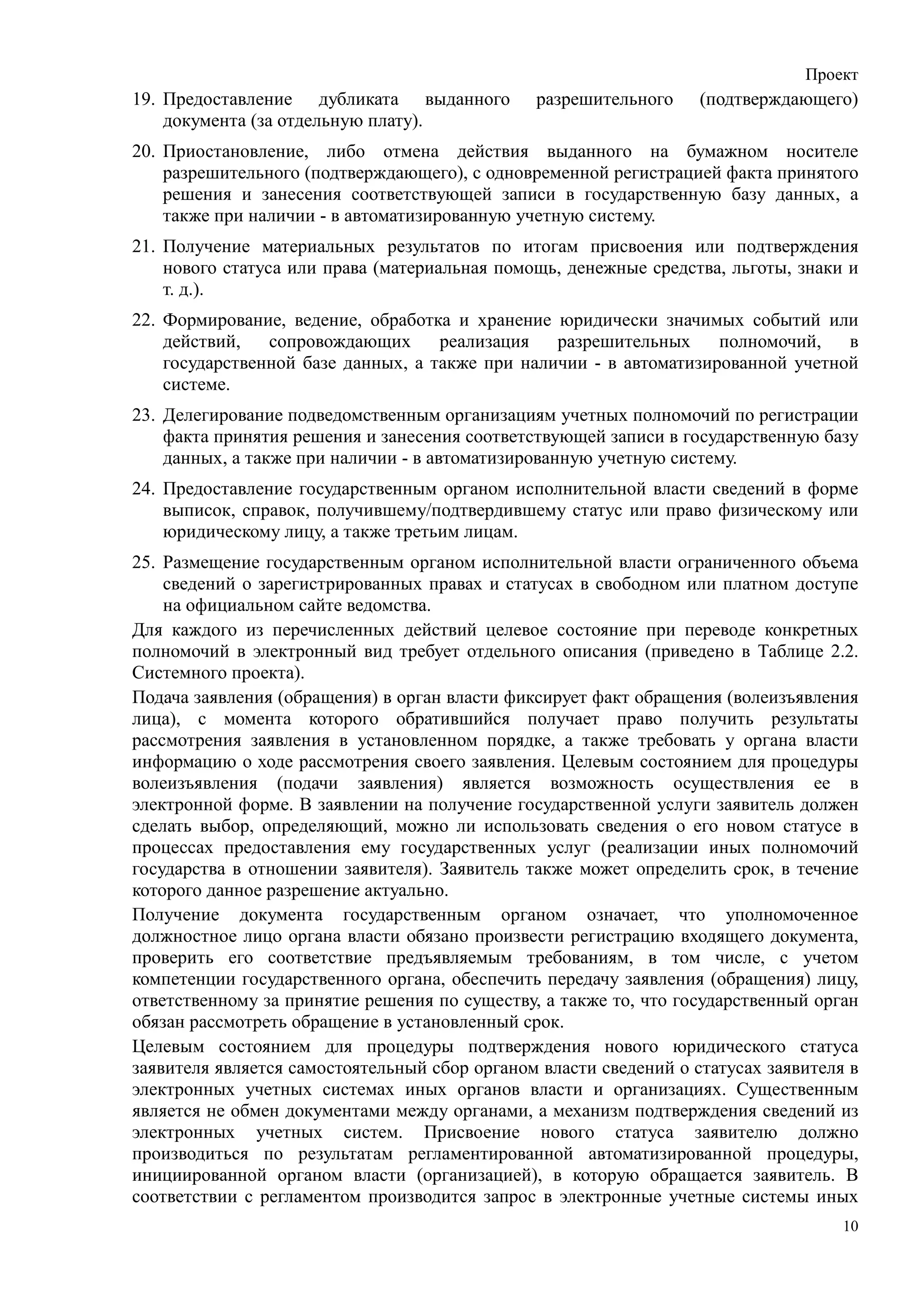 Проект
19. Предоставление дубликата выданного         разрешительного     (подтверждающего)
    документа (за отдельную плату).
20. Приостановление, либо отмена действия выданного на бумажном носителе
    разрешительного (подтверждающего), с одновременной регистрацией факта принятого
    решения и занесения соответствующей записи в государственную базу данных, а
    также при наличии - в автоматизированную учетную систему.
21. Получение материальных результатов по итогам присвоения или подтверждения
    нового статуса или права (материальная помощь, денежные средства, льготы, знаки и
    т. д.).
22. Формирование, ведение, обработка и хранение юридически значимых событий или
    действий,   сопровождающих      реализация   разрешительных     полномочий,   в
    государственной базе данных, а также при наличии - в автоматизированной учетной
    системе.
23. Делегирование подведомственным организациям учетных полномочий по регистрации
    факта принятия решения и занесения соответствующей записи в государственную базу
    данных, а также при наличии - в автоматизированную учетную систему.
24. Предоставление государственным органом исполнительной власти сведений в форме
    выписок, справок, получившему/подтвердившему статус или право физическому или
    юридическому лицу, а также третьим лицам.
25. Размещение государственным органом исполнительной власти ограниченного объема
    сведений о зарегистрированных правах и статусах в свободном или платном доступе
    на официальном сайте ведомства.
Для каждого из перечисленных действий целевое состояние при переводе конкретных
полномочий в электронный вид требует отдельного описания (приведено в Таблице 2.2.
Системного проекта).
Подача заявления (обращения) в орган власти фиксирует факт обращения (волеизъявления
лица), с момента которого обратившийся получает право получить результаты
рассмотрения заявления в установленном порядке, а также требовать у органа власти
информацию о ходе рассмотрения своего заявления. Целевым состоянием для процедуры
волеизъявления (подачи заявления) является возможность осуществления ее в
электронной форме. В заявлении на получение государственной услуги заявитель должен
сделать выбор, определяющий, можно ли использовать сведения о его новом статусе в
процессах предоставления ему государственных услуг (реализации иных полномочий
государства в отношении заявителя). Заявитель также может определить срок, в течение
которого данное разрешение актуально.
Получение документа государственным органом означает, что уполномоченное
должностное лицо органа власти обязано произвести регистрацию входящего документа,
проверить его соответствие предъявляемым требованиям, в том числе, с учетом
компетенции государственного органа, обеспечить передачу заявления (обращения) лицу,
ответственному за принятие решения по существу, а также то, что государственный орган
обязан рассмотреть обращение в установленный срок.
Целевым состоянием для процедуры подтверждения нового юридического статуса
заявителя является самостоятельный сбор органом власти сведений о статусах заявителя в
электронных учетных системах иных органов власти и организациях. Существенным
является не обмен документами между органами, а механизм подтверждения сведений из
электронных учетных систем. Присвоение нового статуса заявителю должно
производиться по результатам регламентированной автоматизированной процедуры,
инициированной органом власти (организацией), в которую обращается заявитель. В
соответствии с регламентом производится запрос в электронные учетные системы иных
                                                                                    10
 