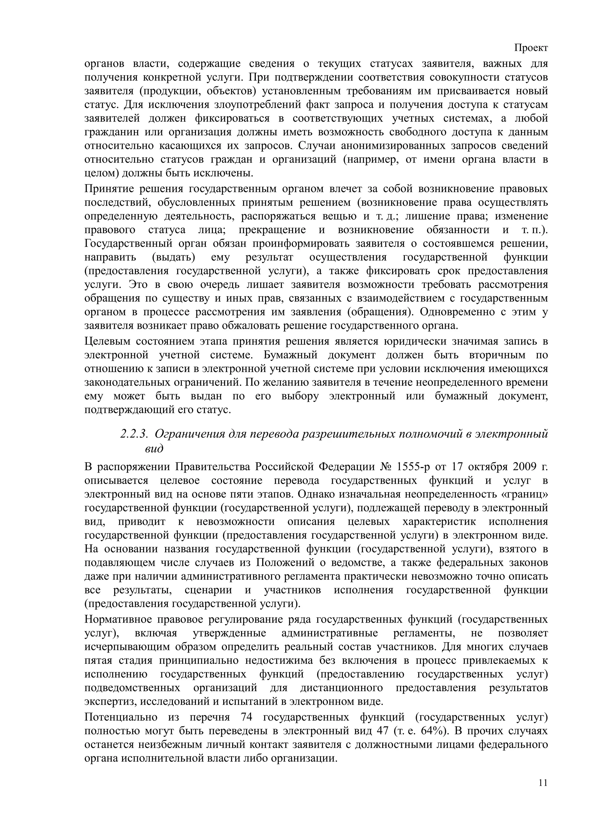 Проект
органов власти, содержащие сведения о текущих статусах заявителя, важных для
получения конкретной услуги. При подтверждении соответствия совокупности статусов
заявителя (продукции, объектов) установленным требованиям им присваивается новый
статус. Для исключения злоупотреблений факт запроса и получения доступа к статусам
заявителей должен фиксироваться в соответствующих учетных системах, а любой
гражданин или организация должны иметь возможность свободного доступа к данным
относительно касающихся их запросов. Случаи анонимизированных запросов сведений
относительно статусов граждан и организаций (например, от имени органа власти в
целом) должны быть исключены.
Принятие решения государственным органом влечет за собой возникновение правовых
последствий, обусловленных принятым решением (возникновение права осуществлять
определенную деятельность, распоряжаться вещью и т. д.; лишение права; изменение
правового статуса лица; прекращение и возникновение обязанности и т. п.).
Государственный орган обязан проинформировать заявителя о состоявшемся решении,
направить (выдать) ему результат осуществления государственной функции
(предоставления государственной услуги), а также фиксировать срок предоставления
услуги. Это в свою очередь лишает заявителя возможности требовать рассмотрения
обращения по существу и иных прав, связанных с взаимодействием с государственным
органом в процессе рассмотрения им заявления (обращения). Одновременно с этим у
заявителя возникает право обжаловать решение государственного органа.
Целевым состоянием этапа принятия решения является юридически значимая запись в
электронной учетной системе. Бумажный документ должен быть вторичным по
отношению к записи в электронной учетной системе при условии исключения имеющихся
законодательных ограничений. По желанию заявителя в течение неопределенного времени
ему может быть выдан по его выбору электронный или бумажный документ,
подтверждающий его статус.

      2.2.3. Ограничения для перевода разрешительных полномочий в электронный
           вид
В распоряжении Правительства Российской Федерации № 1555-р от 17 октября 2009 г.
описывается целевое состояние перевода государственных функций и услуг в
электронный вид на основе пяти этапов. Однако изначальная неопределенность «границ»
государственной функции (государственной услуги), подлежащей переводу в электронный
вид, приводит к невозможности описания целевых характеристик исполнения
государственной функции (предоставления государственной услуги) в электронном виде.
На основании названия государственной функции (государственной услуги), взятого в
подавляющем числе случаев из Положений о ведомстве, а также федеральных законов
даже при наличии административного регламента практически невозможно точно описать
все результаты, сценарии и участников исполнения государственной функции
(предоставления государственной услуги).
Нормативное правовое регулирование ряда государственных функций (государственных
услуг), включая утвержденные административные регламенты, не позволяет
исчерпывающим образом определить реальный состав участников. Для многих случаев
пятая стадия принципиально недостижима без включения в процесс привлекаемых к
исполнению государственных функций (предоставлению государственных услуг)
подведомственных организаций для дистанционного предоставления результатов
экспертиз, исследований и испытаний в электронном виде.
Потенциально из перечня 74 государственных функций (государственных услуг)
полностью могут быть переведены в электронный вид 47 (т. е. 64%). В прочих случаях
останется неизбежным личный контакт заявителя с должностными лицами федерального
органа исполнительной власти либо организации.

                                                                                 11
 