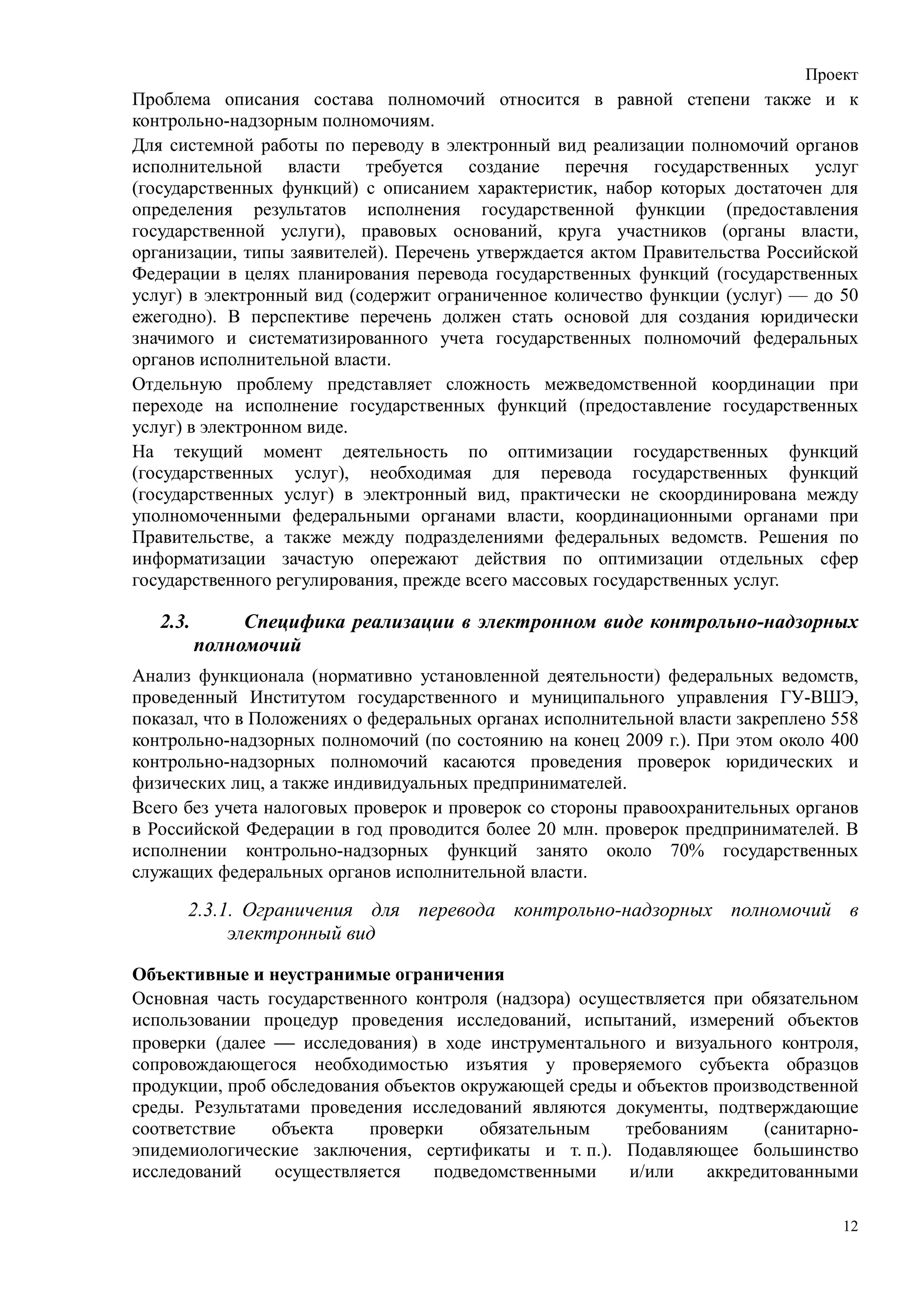 Проект
Проблема описания состава полномочий относится в равной степени также и к
контрольно-надзорным полномочиям.
Для системной работы по переводу в электронный вид реализации полномочий органов
исполнительной власти требуется создание перечня государственных услуг
(государственных функций) с описанием характеристик, набор которых достаточен для
определения результатов исполнения государственной функции (предоставления
государственной услуги), правовых оснований, круга участников (органы власти,
организации, типы заявителей). Перечень утверждается актом Правительства Российской
Федерации в целях планирования перевода государственных функций (государственных
услуг) в электронный вид (содержит ограниченное количество функции (услуг) — до 50
ежегодно). В перспективе перечень должен стать основой для создания юридически
значимого и систематизированного учета государственных полномочий федеральных
органов исполнительной власти.
Отдельную проблему представляет сложность межведомственной координации при
переходе на исполнение государственных функций (предоставление государственных
услуг) в электронном виде.
На текущий момент деятельность по оптимизации государственных функций
(государственных услуг), необходимая для перевода государственных функций
(государственных услуг) в электронный вид, практически не скоординирована между
уполномоченными федеральными органами власти, координационными органами при
Правительстве, а также между подразделениями федеральных ведомств. Решения по
информатизации зачастую опережают действия по оптимизации отдельных сфер
государственного регулирования, прежде всего массовых государственных услуг.

   2.3.        Специфика реализации в электронном виде контрольно-надзорных
          полномочий
Анализ функционала (нормативно установленной деятельности) федеральных ведомств,
проведенный Институтом государственного и муниципального управления ГУ-ВШЭ,
показал, что в Положениях о федеральных органах исполнительной власти закреплено 558
контрольно-надзорных полномочий (по состоянию на конец 2009 г.). При этом около 400
контрольно-надзорных полномочий касаются проведения проверок юридических и
физических лиц, а также индивидуальных предпринимателей.
Всего без учета налоговых проверок и проверок со стороны правоохранительных органов
в Российской Федерации в год проводится более 20 млн. проверок предпринимателей. В
исполнении контрольно-надзорных функций занято около 70% государственных
служащих федеральных органов исполнительной власти.

      2.3.1. Ограничения для перевода контрольно-надзорных полномочий в
           электронный вид

Объективные и неустранимые ограничения
Основная часть государственного контроля (надзора) осуществляется при обязательном
использовании процедур проведения исследований, испытаний, измерений объектов
проверки (далее  исследования) в ходе инструментального и визуального контроля,
сопровождающегося необходимостью изъятия у проверяемого субъекта образцов
продукции, проб обследования объектов окружающей среды и объектов производственной
среды. Результатами проведения исследований являются документы, подтверждающие
соответствие    объекта    проверки     обязательным    требованиям     (санитарно-
эпидемиологические заключения, сертификаты и т. п.). Подавляющее большинство
исследований     осуществляется    подведомственными    и/или    аккредитованными

                                                                                  12
 