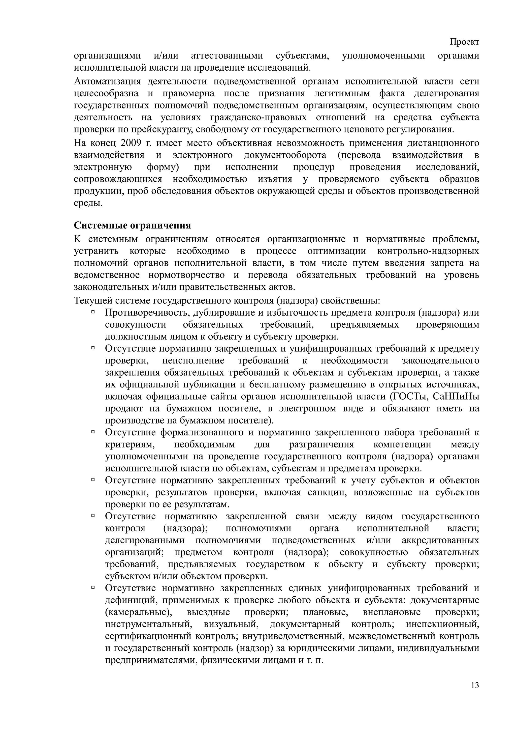 Проект
организациями и/или аттестованными субъектами, уполномоченными органами
исполнительной власти на проведение исследований.
Автоматизация деятельности подведомственной органам исполнительной власти сети
целесообразна и правомерна после признания легитимным факта делегирования
государственных полномочий подведомственным организациям, осуществляющим свою
деятельность на условиях гражданско-правовых отношений на средства субъекта
проверки по прейскуранту, свободному от государственного ценового регулирования.
На конец 2009 г. имеет место объективная невозможность применения дистанционного
взаимодействия и электронного документооборота (перевода взаимодействия в
электронную форму) при исполнении процедур проведения исследований,
сопровождающихся необходимостью изъятия у проверяемого субъекта образцов
продукции, проб обследования объектов окружающей среды и объектов производственной
среды.

Системные ограничения
К системным ограничениям относятся организационные и нормативные проблемы,
устранить которые необходимо в процессе оптимизации контрольно-надзорных
полномочий органов исполнительной власти, в том числе путем введения запрета на
ведомственное нормотворчество и перевода обязательных требований на уровень
законодательных и/или правительственных актов.
Текущей системе государственного контроля (надзора) свойственны:
      Противоречивость, дублирование и избыточность предмета контроля (надзора) или
      совокупности     обязательных   требований,     предъявляемых    проверяющим
      должностным лицом к объекту и субъекту проверки.
      Отсутствие нормативно закрепленных и унифицированных требований к предмету
      проверки, неисполнение требований к необходимости законодательного
      закрепления обязательных требований к объектам и субъектам проверки, а также
      их официальной публикации и 6есплатному размещению в открытых источниках,
      включая официальные сайты органов исполнительной власти (ГОСТы, СаНПиНы
      продают на бумажном носителе, в электронном виде и обязывают иметь на
      производстве на бумажном носителе).
      Отсутствие формализованного и нормативно закрепленного набора требований к
      критериям,     необходимым     для     разграничения    компетенции     между
      уполномоченными на проведение государственного контроля (надзора) органами
      исполнительной власти по объектам, субъектам и предметам проверки.
      Отсутствие нормативно закрепленных требований к учету субъектов и объектов
      проверки, результатов проверки, включая санкции, возложенные на субъектов
      проверки по ее результатам.
      Отсутствие нормативно закрепленной связи между видом государственного
      контроля     (надзора);   полномочиями     органа    исполнительной    власти;
      делегированными полномочиями подведомственных и/или аккредитованных
      организаций; предметом контроля (надзора); совокупностью обязательных
      требований, предъявляемых государством к объекту и субъекту проверки;
      субъектом и/или объектом проверки.
      Отсутствие нормативно закрепленных единых унифицированных требований и
      дефиниций, применимых к проверке любого объекта и субъекта: документарные
      (камеральные), выездные проверки; плановые, внеплановые проверки;
      инструментальный, визуальный, документарный контроль; инспекционный,
      сертификационный контроль; внутриведомственный, межведомственный контроль
      и государственный контроль (надзор) за юридическими лицами, индивидуальными
      предпринимателями, физическими лицами и т. п.

                                                                                  13
 