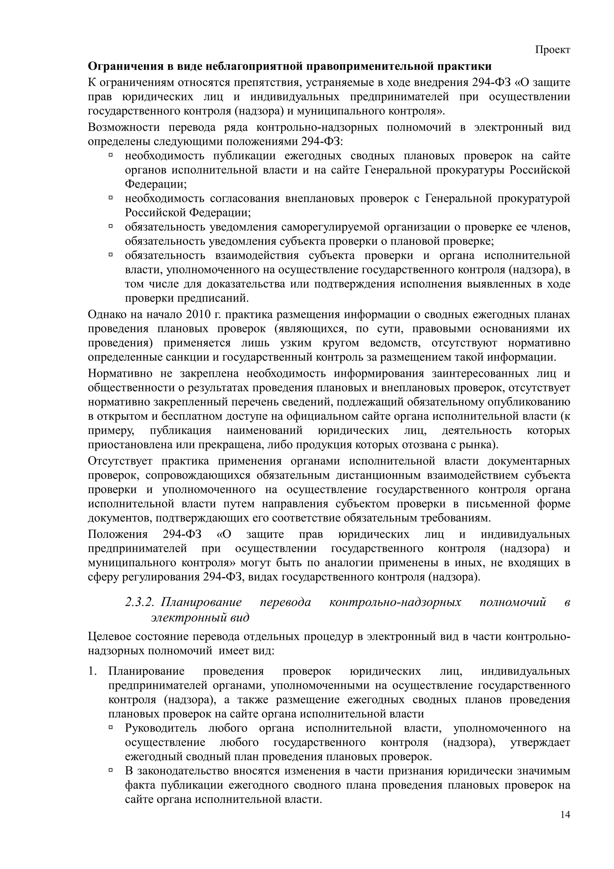 Проект
Ограничения в виде неблагоприятной правоприменительной практики
К ограничениям относятся препятствия, устраняемые в ходе внедрения 294-ФЗ «О защите
прав юридических лиц и индивидуальных предпринимателей при осуществлении
государственного контроля (надзора) и муниципального контроля».
Возможности перевода ряда контрольно-надзорных полномочий в электронный вид
определены следующими положениями 294-ФЗ:
       необходимость публикации ежегодных сводных плановых проверок на сайте
       органов исполнительной власти и на сайте Генеральной прокуратуры Российской
       Федерации;
       необходимость согласования внеплановых проверок с Генеральной прокуратурой
       Российской Федерации;
       обязательность уведомления саморегулируемой организации о проверке ее членов,
       обязательность уведомления субъекта проверки о плановой проверке;
       обязательность взаимодействия субъекта проверки и органа исполнительной
       власти, уполномоченного на осуществление государственного контроля (надзора), в
       том числе для доказательства или подтверждения исполнения выявленных в ходе
       проверки предписаний.
Однако на начало 2010 г. практика размещения информации о сводных ежегодных планах
проведения плановых проверок (являющихся, по сути, правовыми основаниями их
проведения) применяется лишь узким кругом ведомств, отсутствуют нормативно
определенные санкции и государственный контроль за размещением такой информации.
Нормативно не закреплена необходимость информирования заинтересованных лиц и
общественности о результатах проведения плановых и внеплановых проверок, отсутствует
нормативно закрепленный перечень сведений, подлежащий обязательному опубликованию
в открытом и бесплатном доступе на официальном сайте органа исполнительной власти (к
примеру, публикация наименований юридических лиц, деятельность которых
приостановлена или прекращена, либо продукция которых отозвана с рынка).
Отсутствует практика применения органами исполнительной власти документарных
проверок, сопровождающихся обязательным дистанционным взаимодействием субъекта
проверки и уполномоченного на осуществление государственного контроля органа
исполнительной власти путем направления субъектом проверки в письменной форме
документов, подтверждающих его соответствие обязательным требованиям.
Положения 294-ФЗ «О защите прав юридических лиц и индивидуальных
предпринимателей при осуществлении государственного контроля (надзора) и
муниципального контроля» могут быть по аналогии применены в иных, не входящих в
сферу регулирования 294-ФЗ, видах государственного контроля (надзора).

      2.3.2. Планирование перевода         контрольно-надзорных      полномочий     в
           электронный вид
Целевое состояние перевода отдельных процедур в электронный вид в части контрольно-
надзорных полномочий имеет вид:
1. Планирование проведения        проверок   юридических    лиц, индивидуальных
   предпринимателей органами, уполномоченными на осуществление государственного
   контроля (надзора), а также размещение ежегодных сводных планов проведения
   плановых проверок на сайте органа исполнительной власти
      Руководитель любого органа исполнительной власти, уполномоченного на
      осуществление любого государственного контроля (надзора), утверждает
      ежегодный сводный план проведения плановых проверок.
      В законодательство вносятся изменения в части признания юридически значимым
      факта публикации ежегодного сводного плана проведения плановых проверок на
      сайте органа исполнительной власти.
                                                                                    14
 