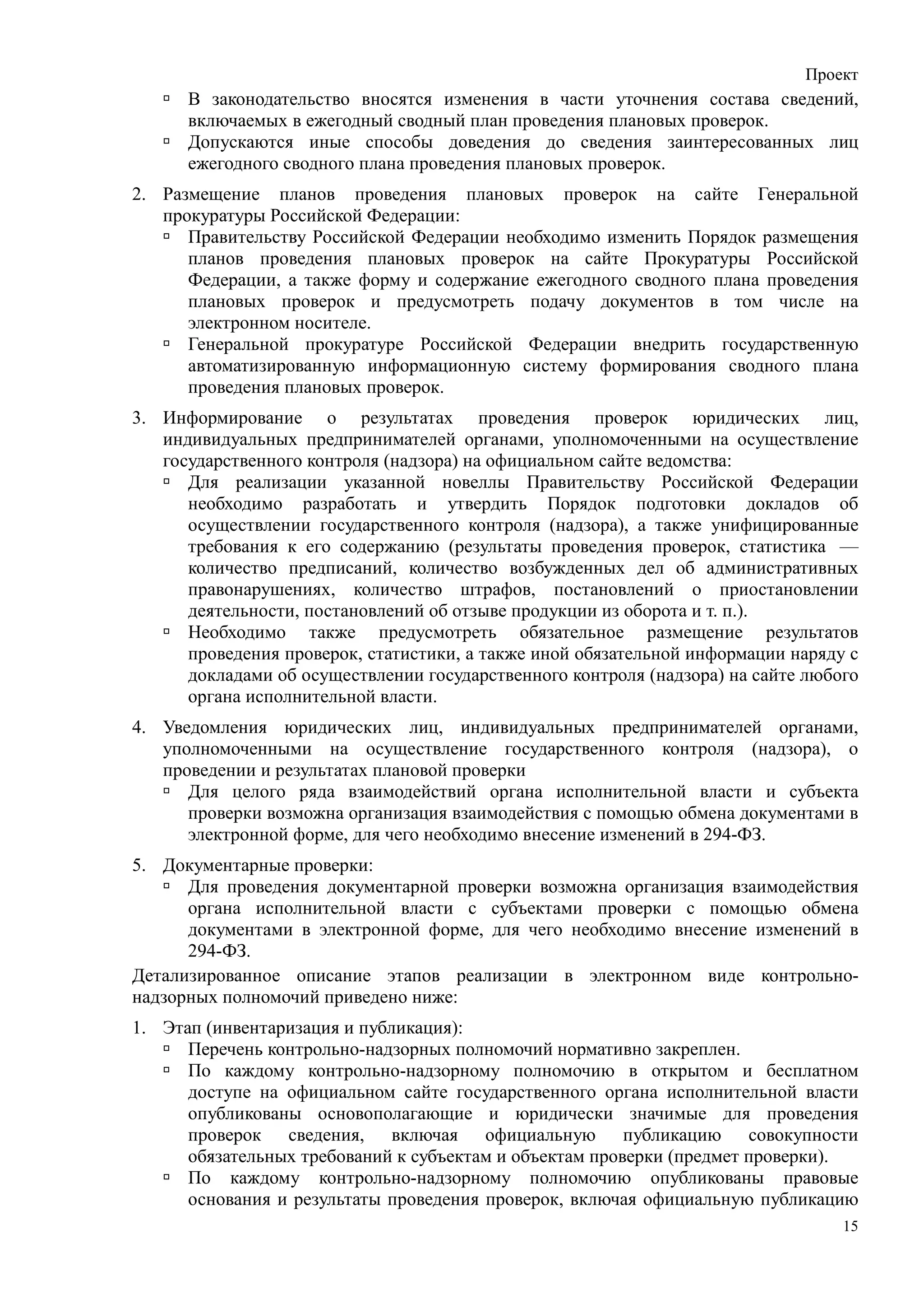 Проект
      В законодательство вносятся изменения в части уточнения состава сведений,
      включаемых в ежегодный сводный план проведения плановых проверок.
      Допускаются иные способы доведения до сведения заинтересованных лиц
      ежегодного сводного плана проведения плановых проверок.
2. Размещение планов проведения плановых проверок на сайте Генеральной
   прокуратуры Российской Федерации:
      Правительству Российской Федерации необходимо изменить Порядок размещения
      планов проведения плановых проверок на сайте Прокуратуры Российской
      Федерации, а также форму и содержание ежегодного сводного плана проведения
      плановых проверок и предусмотреть подачу документов в том числе на
      электронном носителе.
      Генеральной прокуратуре Российской Федерации внедрить государственную
      автоматизированную информационную систему формирования сводного плана
      проведения плановых проверок.
3. Информирование о результатах проведения проверок юридических лиц,
   индивидуальных предпринимателей органами, уполномоченными на осуществление
   государственного контроля (надзора) на официальном сайте ведомства:
      Для реализации указанной новеллы Правительству Российской Федерации
      необходимо разработать и утвердить Порядок подготовки докладов об
      осуществлении государственного контроля (надзора), а также унифицированные
      требования к его содержанию (результаты проведения проверок, статистика —
      количество предписаний, количество возбужденных дел об административных
      правонарушениях, количество штрафов, постановлений о приостановлении
      деятельности, постановлений об отзыве продукции из оборота и т. п.).
      Необходимо также предусмотреть обязательное размещение результатов
      проведения проверок, статистики, а также иной обязательной информации наряду с
      докладами об осуществлении государственного контроля (надзора) на сайте любого
      органа исполнительной власти.
4. Уведомления юридических лиц, индивидуальных предпринимателей органами,
   уполномоченными на осуществление государственного контроля (надзора), о
   проведении и результатах плановой проверки
      Для целого ряда взаимодействий органа исполнительной власти и субъекта
      проверки возможна организация взаимодействия с помощью обмена документами в
      электронной форме, для чего необходимо внесение изменений в 294-ФЗ.
5. Документарные проверки:
      Для проведения документарной проверки возможна организация взаимодействия
      органа исполнительной власти с субъектами проверки с помощью обмена
      документами в электронной форме, для чего необходимо внесение изменений в
      294-ФЗ.
Детализированное описание этапов реализации в электронном виде контрольно-
надзорных полномочий приведено ниже:
1. Этап (инвентаризация и публикация):
      Перечень контрольно-надзорных полномочий нормативно закреплен.
      По каждому контрольно-надзорному полномочию в открытом и бесплатном
      доступе на официальном сайте государственного органа исполнительной власти
      опубликованы основополагающие и юридически значимые для проведения
      проверок сведения, включая официальную публикацию совокупности
      обязательных требований к субъектам и объектам проверки (предмет проверки).
      По каждому контрольно-надзорному полномочию опубликованы правовые
      основания и результаты проведения проверок, включая официальную публикацию
                                                                                  15
 