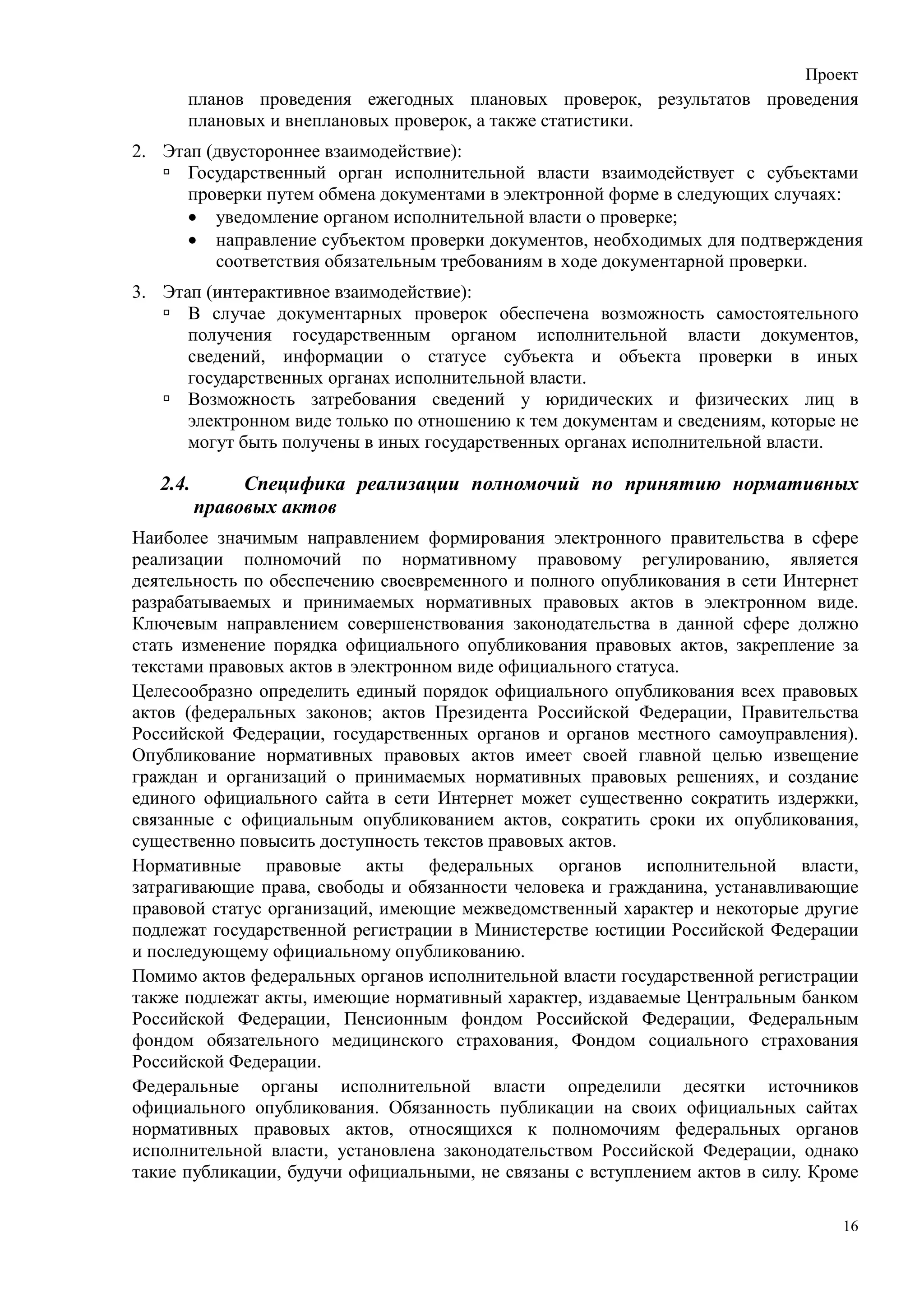 Проект
      планов проведения ежегодных плановых проверок, результатов проведения
      плановых и внеплановых проверок, а также статистики.
2. Этап (двустороннее взаимодействие):
      Государственный орган исполнительной власти взаимодействует с субъектами
      проверки путем обмена документами в электронной форме в следующих случаях:
      • уведомление органом исполнительной власти о проверке;
      • направление субъектом проверки документов, необходимых для подтверждения
         соответствия обязательным требованиям в ходе документарной проверки.
3. Этап (интерактивное взаимодействие):
      В случае документарных проверок обеспечена возможность самостоятельного
      получения государственным органом исполнительной власти документов,
      сведений, информации о статусе субъекта и объекта проверки в иных
      государственных органах исполнительной власти.
      Возможность затребования сведений у юридических и физических лиц в
      электронном виде только по отношению к тем документам и сведениям, которые не
      могут быть получены в иных государственных органах исполнительной власти.

   2.4.        Специфика реализации полномочий по принятию нормативных
          правовых актов
Наиболее значимым направлением формирования электронного правительства в сфере
реализации полномочий по нормативному правовому регулированию, является
деятельность по обеспечению своевременного и полного опубликования в сети Интернет
разрабатываемых и принимаемых нормативных правовых актов в электронном виде.
Ключевым направлением совершенствования законодательства в данной сфере должно
стать изменение порядка официального опубликования правовых актов, закрепление за
текстами правовых актов в электронном виде официального статуса.
Целесообразно определить единый порядок официального опубликования всех правовых
актов (федеральных законов; актов Президента Российской Федерации, Правительства
Российской Федерации, государственных органов и органов местного самоуправления).
Опубликование нормативных правовых актов имеет своей главной целью извещение
граждан и организаций о принимаемых нормативных правовых решениях, и создание
единого официального сайта в сети Интернет может существенно сократить издержки,
связанные с официальным опубликованием актов, сократить сроки их опубликования,
существенно повысить доступность текстов правовых актов.
Нормативные правовые акты федеральных органов исполнительной власти,
затрагивающие права, свободы и обязанности человека и гражданина, устанавливающие
правовой статус организаций, имеющие межведомственный характер и некоторые другие
подлежат государственной регистрации в Министерстве юстиции Российской Федерации
и последующему официальному опубликованию.
Помимо актов федеральных органов исполнительной власти государственной регистрации
также подлежат акты, имеющие нормативный характер, издаваемые Центральным банком
Российской Федерации, Пенсионным фондом Российской Федерации, Федеральным
фондом обязательного медицинского страхования, Фондом социального страхования
Российской Федерации.
Федеральные органы исполнительной власти определили десятки источников
официального опубликования. Обязанность публикации на своих официальных сайтах
нормативных правовых актов, относящихся к полномочиям федеральных органов
исполнительной власти, установлена законодательством Российской Федерации, однако
такие публикации, будучи официальными, не связаны с вступлением актов в силу. Кроме

                                                                                 16
 