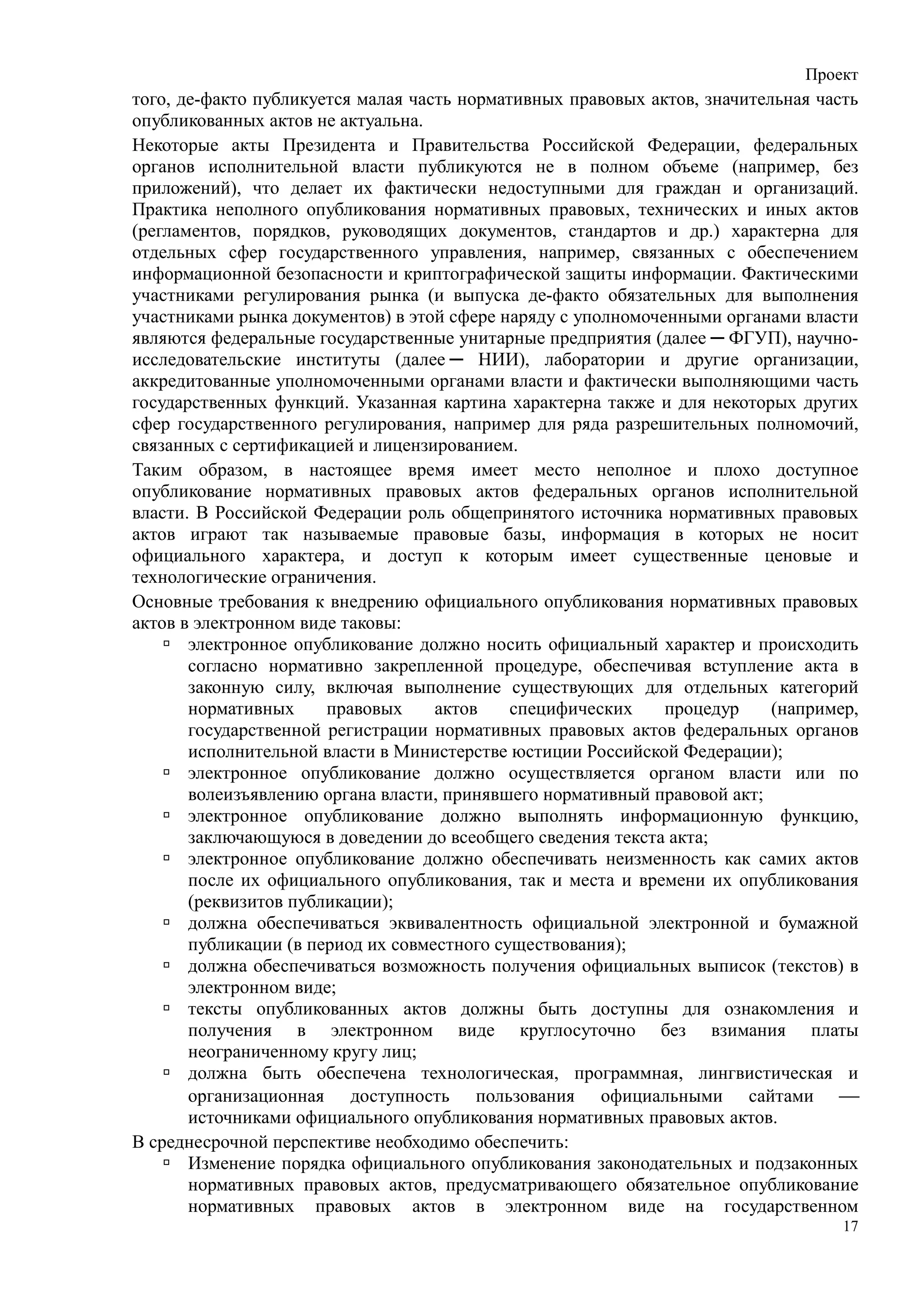 Проект
того, де-факто публикуется малая часть нормативных правовых актов, значительная часть
опубликованных актов не актуальна.
Некоторые акты Президента и Правительства Российской Федерации, федеральных
органов исполнительной власти публикуются не в полном объеме (например, без
приложений), что делает их фактически недоступными для граждан и организаций.
Практика неполного опубликования нормативных правовых, технических и иных актов
(регламентов, порядков, руководящих документов, стандартов и др.) характерна для
отдельных сфер государственного управления, например, связанных с обеспечением
информационной безопасности и криптографической защиты информации. Фактическими
участниками регулирования рынка (и выпуска де-факто обязательных для выполнения
участниками рынка документов) в этой сфере наряду с уполномоченными органами власти
являются федеральные государственные унитарные предприятия (далее ─ ФГУП), научно-
исследовательские институты (далее ─ НИИ), лаборатории и другие организации,
аккредитованные уполномоченными органами власти и фактически выполняющими часть
государственных функций. Указанная картина характерна также и для некоторых других
сфер государственного регулирования, например для ряда разрешительных полномочий,
связанных с сертификацией и лицензированием.
Таким образом, в настоящее время имеет место неполное и плохо доступное
опубликование нормативных правовых актов федеральных органов исполнительной
власти. В Российской Федерации роль общепринятого источника нормативных правовых
актов играют так называемые правовые базы, информация в которых не носит
официального характера, и доступ к которым имеет существенные ценовые и
технологические ограничения.
Основные требования к внедрению официального опубликования нормативных правовых
актов в электронном виде таковы:
       электронное опубликование должно носить официальный характер и происходить
       согласно нормативно закрепленной процедуре, обеспечивая вступление акта в
       законную силу, включая выполнение существующих для отдельных категорий
       нормативных     правовых     актов    специфических    процедур     (например,
       государственной регистрации нормативных правовых актов федеральных органов
       исполнительной власти в Министерстве юстиции Российской Федерации);
       электронное опубликование должно осуществляется органом власти или по
       волеизъявлению органа власти, принявшего нормативный правовой акт;
       электронное опубликование должно выполнять информационную функцию,
       заключающуюся в доведении до всеобщего сведения текста акта;
       электронное опубликование должно обеспечивать неизменность как самих актов
       после их официального опубликования, так и места и времени их опубликования
       (реквизитов публикации);
       должна обеспечиваться эквивалентность официальной электронной и бумажной
       публикации (в период их совместного существования);
       должна обеспечиваться возможность получения официальных выписок (текстов) в
       электронном виде;
       тексты опубликованных актов должны быть доступны для ознакомления и
       получения в электронном виде круглосуточно без взимания платы
       неограниченному кругу лиц;
       должна быть обеспечена технологическая, программная, лингвистическая и
       организационная доступность пользования официальными сайтами 
       источниками официального опубликования нормативных правовых актов.
В среднесрочной перспективе необходимо обеспечить:
       Изменение порядка официального опубликования законодательных и подзаконных
       нормативных правовых актов, предусматривающего обязательное опубликование
       нормативных правовых актов в электронном виде на государственном
                                                                                   17
 