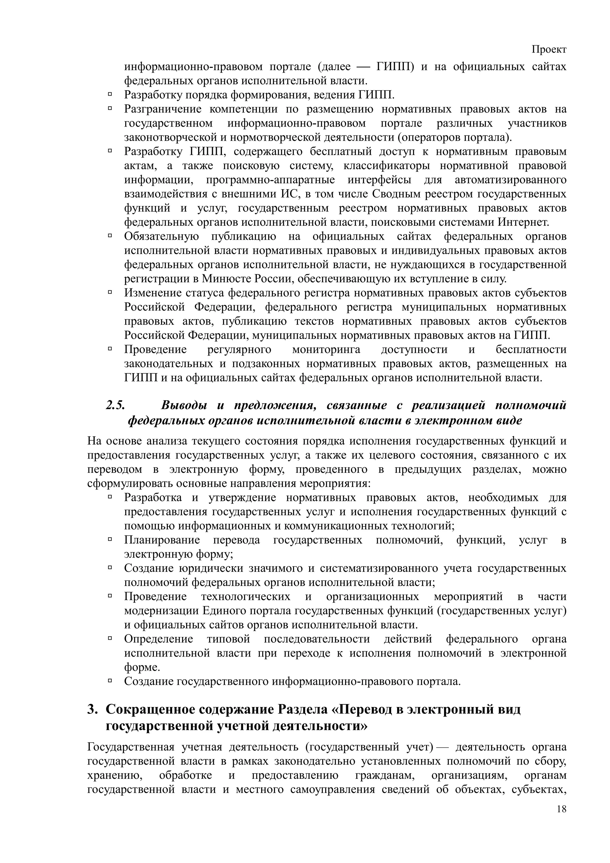 Проект
      информационно-правовом портале (далее  ГИПП) и на официальных сайтах
      федеральных органов исполнительной власти.
      Разработку порядка формирования, ведения ГИПП.
      Разграничение компетенции по размещению нормативных правовых актов на
      государственном информационно-правовом портале различных участников
      законотворческой и нормотворческой деятельности (операторов портала).
      Разработку ГИПП, содержащего бесплатный доступ к нормативным правовым
      актам, а также поисковую систему, классификаторы нормативной правовой
      информации, программно-аппаратные интерфейсы для автоматизированного
      взаимодействия с внешними ИС, в том числе Сводным реестром государственных
      функций и услуг, государственным реестром нормативных правовых актов
      федеральных органов исполнительной власти, поисковыми системами Интернет.
      Обязательную публикацию на официальных сайтах федеральных органов
      исполнительной власти нормативных правовых и индивидуальных правовых актов
      федеральных органов исполнительной власти, не нуждающихся в государственной
      регистрации в Минюсте России, обеспечивающую их вступление в силу.
      Изменение статуса федерального регистра нормативных правовых актов субъектов
      Российской Федерации, федерального регистра муниципальных нормативных
      правовых актов, публикацию текстов нормативных правовых актов субъектов
      Российской Федерации, муниципальных нормативных правовых актов на ГИПП.
      Проведение     регулярного   мониторинга     доступности     и   бесплатности
      законодательных и подзаконных нормативных правовых актов, размещенных на
      ГИПП и на официальных сайтах федеральных органов исполнительной власти.

   2.5.        Выводы и предложения, связанные с реализацией полномочий
          федеральных органов исполнительной власти в электронном виде
На основе анализа текущего состояния порядка исполнения государственных функций и
предоставления государственных услуг, а также их целевого состояния, связанного с их
переводом в электронную форму, проведенного в предыдущих разделах, можно
сформулировать основные направления мероприятия:
      Разработка и утверждение нормативных правовых актов, необходимых для
      предоставления государственных услуг и исполнения государственных функций с
      помощью информационных и коммуникационных технологий;
      Планирование перевода государственных полномочий, функций, услуг в
      электронную форму;
      Создание юридически значимого и систематизированного учета государственных
      полномочий федеральных органов исполнительной власти;
      Проведение технологических и организационных мероприятий в части
      модернизации Единого портала государственных функций (государственных услуг)
      и официальных сайтов органов исполнительной власти.
      Определение типовой последовательности действий федерального органа
      исполнительной власти при переходе к исполнения полномочий в электронной
      форме.
      Создание государственного информационно-правового портала.

3. Сокращенное содержание Раздела «Перевод в электронный вид
   государственной учетной деятельности»
Государственная учетная деятельность (государственный учет) — деятельность органа
государственной власти в рамках законодательно установленных полномочий по сбору,
хранению, обработке и предоставлению гражданам, организациям, органам
государственной власти и местного самоуправления сведений об объектах, субъектах,
                                                                                  18
 