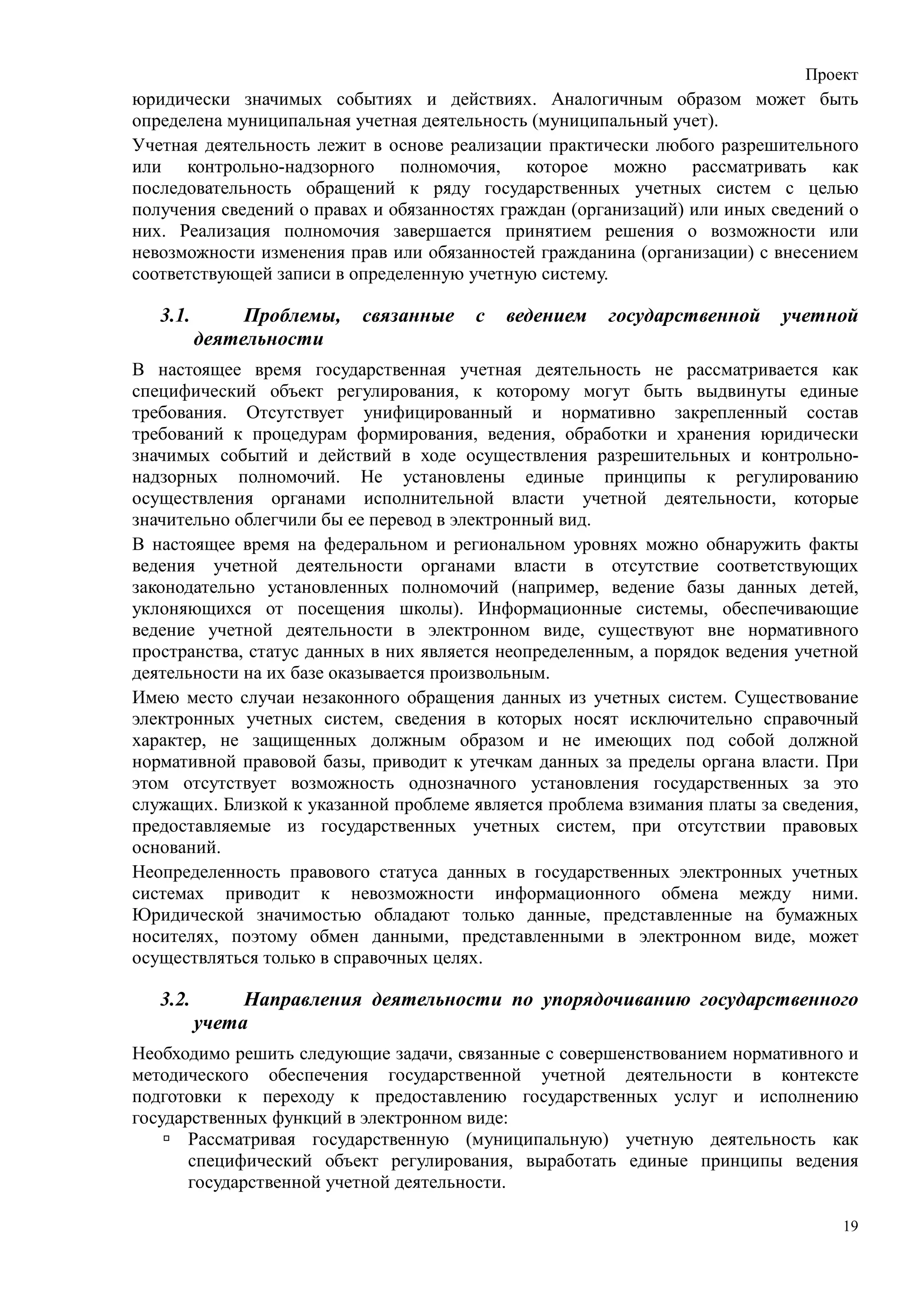 Проект
юридически значимых событиях и действиях. Аналогичным образом может быть
определена муниципальная учетная деятельность (муниципальный учет).
Учетная деятельность лежит в основе реализации практически любого разрешительного
или контрольно-надзорного полномочия, которое можно рассматривать как
последовательность обращений к ряду государственных учетных систем с целью
получения сведений о правах и обязанностях граждан (организаций) или иных сведений о
них. Реализация полномочия завершается принятием решения о возможности или
невозможности изменения прав или обязанностей гражданина (организации) с внесением
соответствующей записи в определенную учетную систему.

   3.1.        Проблемы,   связанные   с   ведением    государственной     учетной
          деятельности
В настоящее время государственная учетная деятельность не рассматривается как
специфический объект регулирования, к которому могут быть выдвинуты единые
требования. Отсутствует унифицированный и нормативно закрепленный состав
требований к процедурам формирования, ведения, обработки и хранения юридически
значимых событий и действий в ходе осуществления разрешительных и контрольно-
надзорных полномочий. Не установлены единые принципы к регулированию
осуществления органами исполнительной власти учетной деятельности, которые
значительно облегчили бы ее перевод в электронный вид.
В настоящее время на федеральном и региональном уровнях можно обнаружить факты
ведения учетной деятельности органами власти в отсутствие соответствующих
законодательно установленных полномочий (например, ведение базы данных детей,
уклоняющихся от посещения школы). Информационные системы, обеспечивающие
ведение учетной деятельности в электронном виде, существуют вне нормативного
пространства, статус данных в них является неопределенным, а порядок ведения учетной
деятельности на их базе оказывается произвольным.
Имею место случаи незаконного обращения данных из учетных систем. Существование
электронных учетных систем, сведения в которых носят исключительно справочный
характер, не защищенных должным образом и не имеющих под собой должной
нормативной правовой базы, приводит к утечкам данных за пределы органа власти. При
этом отсутствует возможность однозначного установления государственных за это
служащих. Близкой к указанной проблеме является проблема взимания платы за сведения,
предоставляемые из государственных учетных систем, при отсутствии правовых
оснований.
Неопределенность правового статуса данных в государственных электронных учетных
системах приводит к невозможности информационного обмена между ними.
Юридической значимостью обладают только данные, представленные на бумажных
носителях, поэтому обмен данными, представленными в электронном виде, может
осуществляться только в справочных целях.

   3.2.        Направления деятельности по упорядочиванию государственного
          учета
Необходимо решить следующие задачи, связанные с совершенствованием нормативного и
методического обеспечения государственной учетной деятельности в контексте
подготовки к переходу к предоставлению государственных услуг и исполнению
государственных функций в электронном виде:
       Рассматривая государственную (муниципальную) учетную деятельность как
       специфический объект регулирования, выработать единые принципы ведения
       государственной учетной деятельности.

                                                                                  19
 
