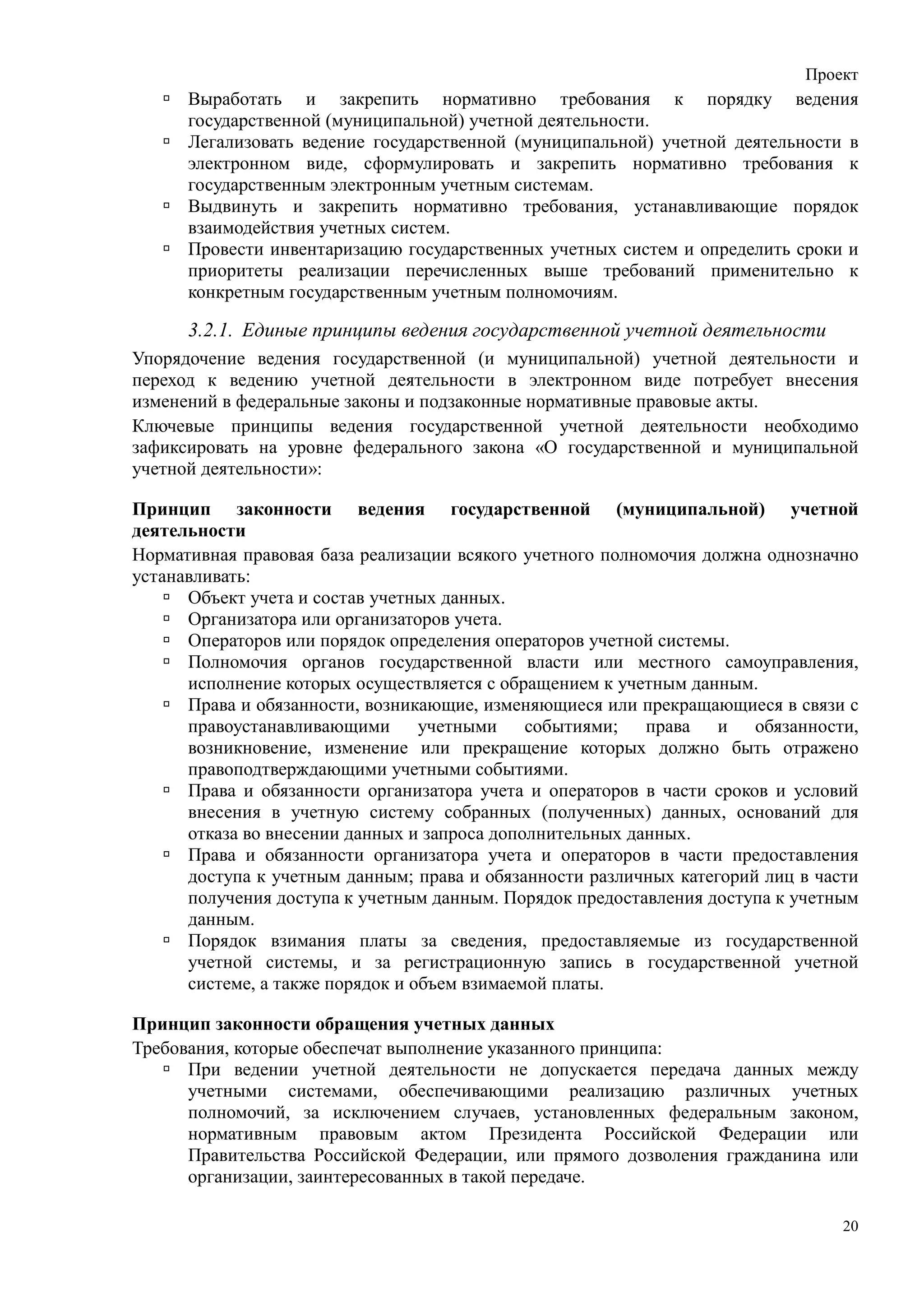 Проект
      Выработать и закрепить нормативно требования к порядку ведения
      государственной (муниципальной) учетной деятельности.
      Легализовать ведение государственной (муниципальной) учетной деятельности в
      электронном виде, сформулировать и закрепить нормативно требования к
      государственным электронным учетным системам.
      Выдвинуть и закрепить нормативно требования, устанавливающие порядок
      взаимодействия учетных систем.
      Провести инвентаризацию государственных учетных систем и определить сроки и
      приоритеты реализации перечисленных выше требований применительно к
      конкретным государственным учетным полномочиям.

      3.2.1. Единые принципы ведения государственной учетной деятельности
Упорядочение ведения государственной (и муниципальной) учетной деятельности и
переход к ведению учетной деятельности в электронном виде потребует внесения
изменений в федеральные законы и подзаконные нормативные правовые акты.
Ключевые принципы ведения государственной учетной деятельности необходимо
зафиксировать на уровне федерального закона «О государственной и муниципальной
учетной деятельности»:

Принцип законности ведения государственной (муниципальной) учетной
деятельности
Нормативная правовая база реализации всякого учетного полномочия должна однозначно
устанавливать:
      Объект учета и состав учетных данных.
      Организатора или организаторов учета.
      Операторов или порядок определения операторов учетной системы.
      Полномочия органов государственной власти или местного самоуправления,
      исполнение которых осуществляется с обращением к учетным данным.
      Права и обязанности, возникающие, изменяющиеся или прекращающиеся в связи с
      правоустанавливающими учетными событиями; права и обязанности,
      возникновение, изменение или прекращение которых должно быть отражено
      правоподтверждающими учетными событиями.
      Права и обязанности организатора учета и операторов в части сроков и условий
      внесения в учетную систему собранных (полученных) данных, оснований для
      отказа во внесении данных и запроса дополнительных данных.
      Права и обязанности организатора учета и операторов в части предоставления
      доступа к учетным данным; права и обязанности различных категорий лиц в части
      получения доступа к учетным данным. Порядок предоставления доступа к учетным
      данным.
      Порядок взимания платы за сведения, предоставляемые из государственной
      учетной системы, и за регистрационную запись в государственной учетной
      системе, а также порядок и объем взимаемой платы.

Принцип законности обращения учетных данных
Требования, которые обеспечат выполнение указанного принципа:
      При ведении учетной деятельности не допускается передача данных между
      учетными системами, обеспечивающими реализацию различных учетных
      полномочий, за исключением случаев, установленных федеральным законом,
      нормативным правовым актом Президента Российской Федерации или
      Правительства Российской Федерации, или прямого дозволения гражданина или
      организации, заинтересованных в такой передаче.

                                                                                 20
 