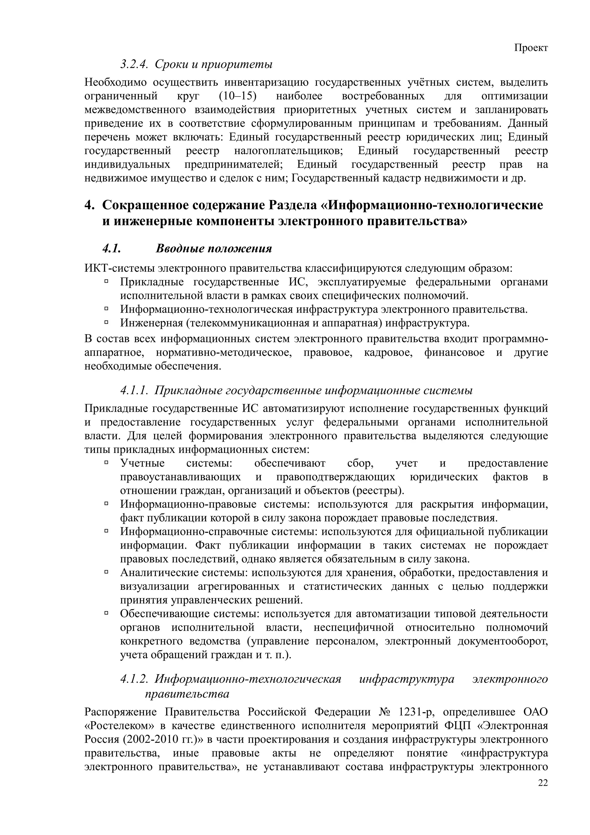 Проект
      3.2.4. Сроки и приоритеты
Необходимо осуществить инвентаризацию государственных учётных систем, выделить
ограниченный    круг   (10–15)    наиболее    востребованных    для   оптимизации
межведомственного взаимодействия приоритетных учетных систем и запланировать
приведение их в соответствие сформулированным принципам и требованиям. Данный
перечень может включать: Единый государственный реестр юридических лиц; Единый
государственный реестр налогоплательщиков; Единый государственный реестр
индивидуальных предпринимателей; Единый государственный реестр прав на
недвижимое имущество и сделок с ним; Государственный кадастр недвижимости и др.

4. Сокращенное содержание Раздела «Информационно-технологические
   и инженерные компоненты электронного правительства»
   4.1.      Вводные положения
ИКТ-системы электронного правительства классифицируются следующим образом:
      Прикладные государственные ИС, эксплуатируемые федеральными органами
      исполнительной власти в рамках своих специфических полномочий.
      Информационно-технологическая инфраструктура электронного правительства.
      Инженерная (телекоммуникационная и аппаратная) инфраструктура.
В состав всех информационных систем электронного правительства входит программно-
аппаратное, нормативно-методическое, правовое, кадровое, финансовое и другие
необходимые обеспечения.

      4.1.1. Прикладные государственные информационные системы
Прикладные государственные ИС автоматизируют исполнение государственных функций
и предоставление государственных услуг федеральными органами исполнительной
власти. Для целей формирования электронного правительства выделяются следующие
типы прикладных информационных систем:
       Учетные     системы:    обеспечивают      сбор,   учет     и    предоставление
       правоустанавливающих и правоподтверждающих юридических фактов в
       отношении граждан, организаций и объектов (реестры).
       Информационно-правовые системы: используются для раскрытия информации,
       факт публикации которой в силу закона порождает правовые последствия.
       Информационно-справочные системы: используются для официальной публикации
       информации. Факт публикации информации в таких системах не порождает
       правовых последствий, однако является обязательным в силу закона.
       Аналитические системы: используются для хранения, обработки, предоставления и
       визуализации агрегированных и статистических данных с целью поддержки
       принятия управленческих решений.
       Обеспечивающие системы: используется для автоматизации типовой деятельности
       органов исполнительной власти, неспецифичной относительно полномочий
       конкретного ведомства (управление персоналом, электронный документооборот,
       учета обращений граждан и т. п.).

      4.1.2. Информационно-технологическая        инфраструктура       электронного
           правительства
Распоряжение Правительства Российской Федерации № 1231-р, определившее ОАО
«Ростелеком» в качестве единственного исполнителя мероприятий ФЦП «Электронная
Россия (2002-2010 гг.)» в части проектирования и создания инфраструктуры электронного
правительства, иные правовые акты не определяют понятие «инфраструктура
электронного правительства», не устанавливают состава инфраструктуры электронного
                                                                                   22
 
