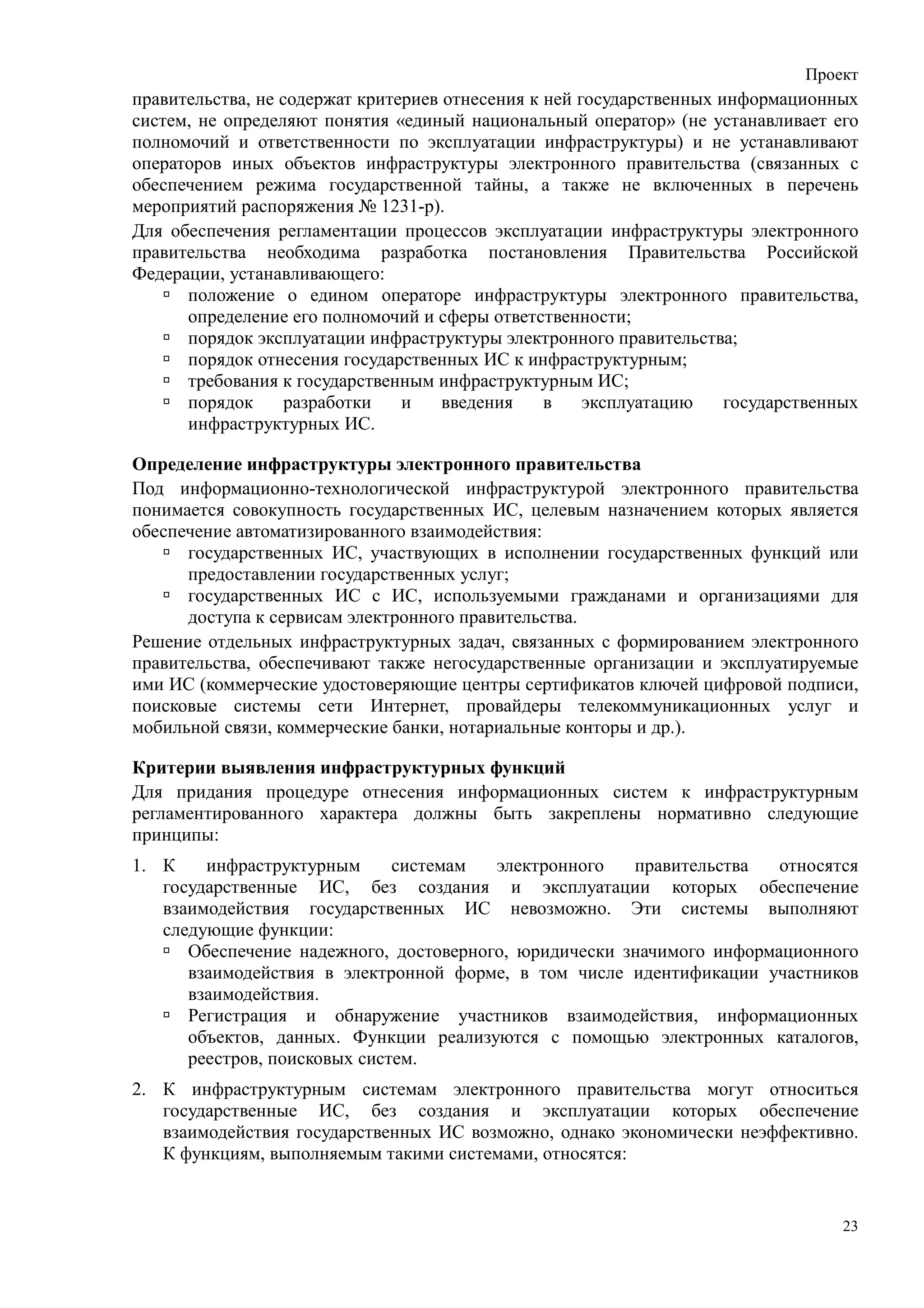 Проект
правительства, не содержат критериев отнесения к ней государственных информационных
систем, не определяют понятия «единый национальный оператор» (не устанавливает его
полномочий и ответственности по эксплуатации инфраструктуры) и не устанавливают
операторов иных объектов инфраструктуры электронного правительства (связанных с
обеспечением режима государственной тайны, а также не включенных в перечень
мероприятий распоряжения № 1231-р).
Для обеспечения регламентации процессов эксплуатации инфраструктуры электронного
правительства необходима разработка постановления Правительства Российской
Федерации, устанавливающего:
      положение о едином операторе инфраструктуры электронного правительства,
      определение его полномочий и сферы ответственности;
      порядок эксплуатации инфраструктуры электронного правительства;
      порядок отнесения государственных ИС к инфраструктурным;
      требования к государственным инфраструктурным ИС;
      порядок      разработки   и    введения    в    эксплуатацию    государственных
      инфраструктурных ИС.

Определение инфраструктуры электронного правительства
Под информационно-технологической инфраструктурой электронного правительства
понимается совокупность государственных ИС, целевым назначением которых является
обеспечение автоматизированного взаимодействия:
      государственных ИС, участвующих в исполнении государственных функций или
      предоставлении государственных услуг;
      государственных ИС с ИС, используемыми гражданами и организациями для
      доступа к сервисам электронного правительства.
Решение отдельных инфраструктурных задач, связанных с формированием электронного
правительства, обеспечивают также негосударственные организации и эксплуатируемые
ими ИС (коммерческие удостоверяющие центры сертификатов ключей цифровой подписи,
поисковые системы сети Интернет, провайдеры телекоммуникационных услуг и
мобильной связи, коммерческие банки, нотариальные конторы и др.).

Критерии выявления инфраструктурных функций
Для придания процедуре отнесения информационных систем к инфраструктурным
регламентированного характера должны быть закреплены нормативно следующие
принципы:
1. К    инфраструктурным      системам  электронного   правительства   относятся
   государственные ИС, без создания и эксплуатации которых обеспечение
   взаимодействия государственных ИС невозможно. Эти системы выполняют
   следующие функции:
      Обеспечение надежного, достоверного, юридически значимого информационного
      взаимодействия в электронной форме, в том числе идентификации участников
      взаимодействия.
      Регистрация и обнаружение участников взаимодействия, информационных
      объектов, данных. Функции реализуются с помощью электронных каталогов,
      реестров, поисковых систем.
2. К инфраструктурным системам электронного правительства могут относиться
   государственные ИС, без создания и эксплуатации которых обеспечение
   взаимодействия государственных ИС возможно, однако экономически неэффективно.
   К функциям, выполняемым такими системами, относятся:


                                                                                   23
 