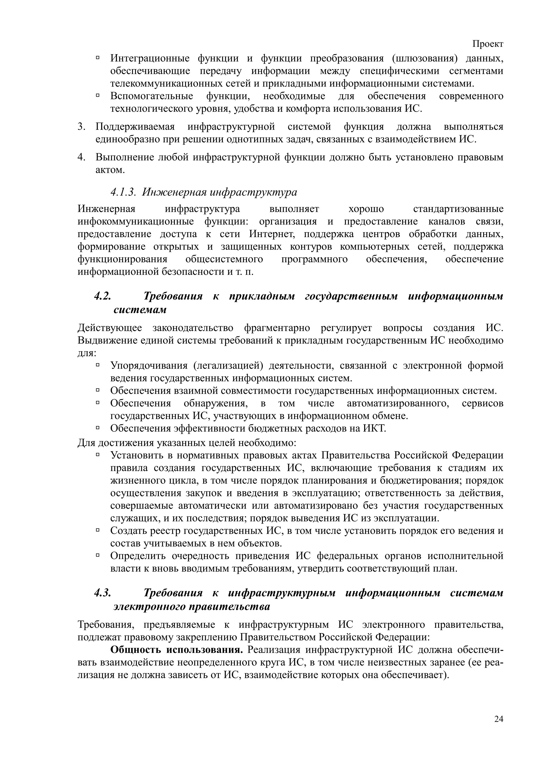 Проект
      Интеграционные функции и функции преобразования (шлюзования) данных,
      обеспечивающие передачу информации между специфическими сегментами
      телекоммуникационных сетей и прикладными информационными системами.
      Вспомогательные функции, необходимые для обеспечения современного
      технологического уровня, удобства и комфорта использования ИС.
3. Поддерживаемая инфраструктурной системой функция должна выполняться
   единообразно при решении однотипных задач, связанных с взаимодействием ИС.
4. Выполнение любой инфраструктурной функции должно быть установлено правовым
   актом.

      4.1.3. Инженерная инфраструктура
Инженерная      инфраструктура      выполняет      хорошо      стандартизованные
инфокоммуникационные функции: организация и предоставление каналов связи,
предоставление доступа к сети Интернет, поддержка центров обработки данных,
формирование открытых и защищенных контуров компьютерных сетей, поддержка
функционирования    общесистемного    программного    обеспечения,   обеспечение
информационной безопасности и т. п.

   4.2.        Требования к прикладным государственным информационным
          системам
Действующее законодательство фрагментарно регулирует вопросы создания ИС.
Выдвижение единой системы требований к прикладным государственным ИС необходимо
для:
      Упорядочивания (легализацией) деятельности, связанной с электронной формой
      ведения государственных информационных систем.
      Обеспечения взаимной совместимости государственных информационных систем.
      Обеспечения обнаружения, в том числе автоматизированного, сервисов
      государственных ИС, участвующих в информационном обмене.
      Обеспечения эффективности бюджетных расходов на ИКТ.
Для достижения указанных целей необходимо:
      Установить в нормативных правовых актах Правительства Российской Федерации
      правила создания государственных ИС, включающие требования к стадиям их
      жизненного цикла, в том числе порядок планирования и бюджетирования; порядок
      осуществления закупок и введения в эксплуатацию; ответственность за действия,
      совершаемые автоматически или автоматизировано без участия государственных
      служащих, и их последствия; порядок выведения ИС из эксплуатации.
      Создать реестр государственных ИС, в том числе установить порядок его ведения и
      состав учитываемых в нем объектов.
      Определить очередность приведения ИС федеральных органов исполнительной
      власти к вновь вводимым требованиям, утвердить соответствующий план.

   4.3.        Требования к инфраструктурным информационным системам
          электронного правительства
Требования, предъявляемые к инфраструктурным ИС электронного правительства,
подлежат правовому закреплению Правительством Российской Федерации:
       Общность использования. Реализация инфраструктурной ИС должна обеспечи-
вать взаимодействие неопределенного круга ИС, в том числе неизвестных заранее (ее реа-
лизация не должна зависеть от ИС, взаимодействие которых она обеспечивает).



                                                                                    24
 