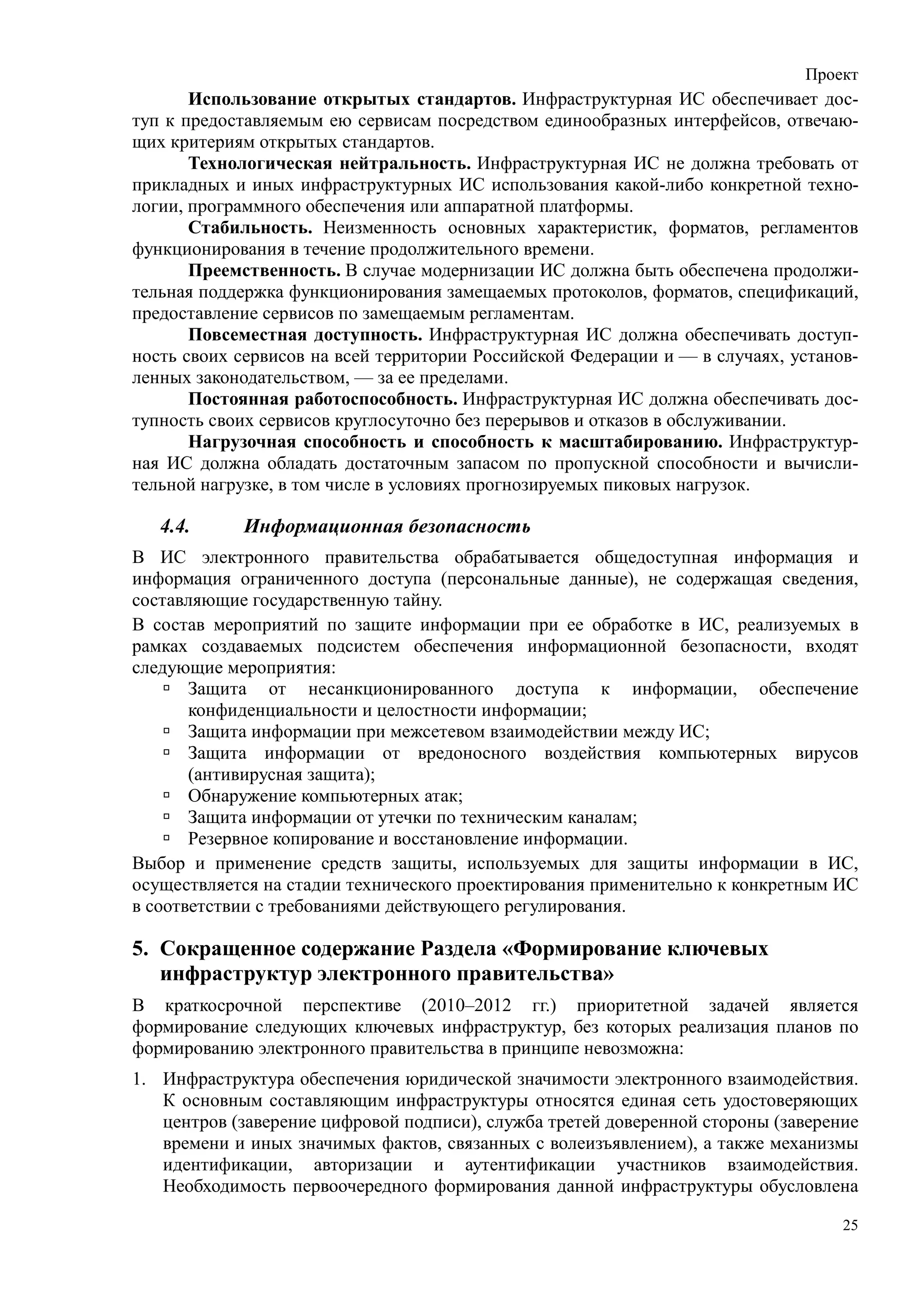 Проект
       Использование открытых стандартов. Инфраструктурная ИС обеспечивает дос-
туп к предоставляемым ею сервисам посредством единообразных интерфейсов, отвечаю-
щих критериям открытых стандартов.
       Технологическая нейтральность. Инфраструктурная ИС не должна требовать от
прикладных и иных инфраструктурных ИС использования какой-либо конкретной техно-
логии, программного обеспечения или аппаратной платформы.
       Стабильность. Неизменность основных характеристик, форматов, регламентов
функционирования в течение продолжительного времени.
       Преемственность. В случае модернизации ИС должна быть обеспечена продолжи-
тельная поддержка функционирования замещаемых протоколов, форматов, спецификаций,
предоставление сервисов по замещаемым регламентам.
       Повсеместная доступность. Инфраструктурная ИС должна обеспечивать доступ-
ность своих сервисов на всей территории Российской Федерации и — в случаях, установ-
ленных законодательством, — за ее пределами.
       Постоянная работоспособность. Инфраструктурная ИС должна обеспечивать дос-
тупность своих сервисов круглосуточно без перерывов и отказов в обслуживании.
       Нагрузочная способность и способность к масштабированию. Инфраструктур-
ная ИС должна обладать достаточным запасом по пропускной способности и вычисли-
тельной нагрузке, в том числе в условиях прогнозируемых пиковых нагрузок.

   4.4.     Информационная безопасность
В ИС электронного правительства обрабатывается общедоступная информация и
информация ограниченного доступа (персональные данные), не содержащая сведения,
составляющие государственную тайну.
В состав мероприятий по защите информации при ее обработке в ИС, реализуемых в
рамках создаваемых подсистем обеспечения информационной безопасности, входят
следующие мероприятия:
       Защита от несанкционированного доступа к информации, обеспечение
       конфиденциальности и целостности информации;
       Защита информации при межсетевом взаимодействии между ИС;
       Защита информации от вредоносного воздействия компьютерных вирусов
       (антивирусная защита);
       Обнаружение компьютерных атак;
       Защита информации от утечки по техническим каналам;
       Резервное копирование и восстановление информации.
Выбор и применение средств защиты, используемых для защиты информации в ИС,
осуществляется на стадии технического проектирования применительно к конкретным ИС
в соответствии с требованиями действующего регулирования.

5. Сокращенное содержание Раздела «Формирование ключевых
   инфраструктур электронного правительства»
В краткосрочной перспективе (2010–2012 гг.) приоритетной задачей является
формирование следующих ключевых инфраструктур, без которых реализация планов по
формированию электронного правительства в принципе невозможна:
1. Инфраструктура обеспечения юридической значимости электронного взаимодействия.
   К основным составляющим инфраструктуры относятся единая сеть удостоверяющих
   центров (заверение цифровой подписи), служба третей доверенной стороны (заверение
   времени и иных значимых фактов, связанных с волеизъявлением), а также механизмы
   идентификации, авторизации и аутентификации участников взаимодействия.
   Необходимость первоочередного формирования данной инфраструктуры обусловлена

                                                                                  25
 