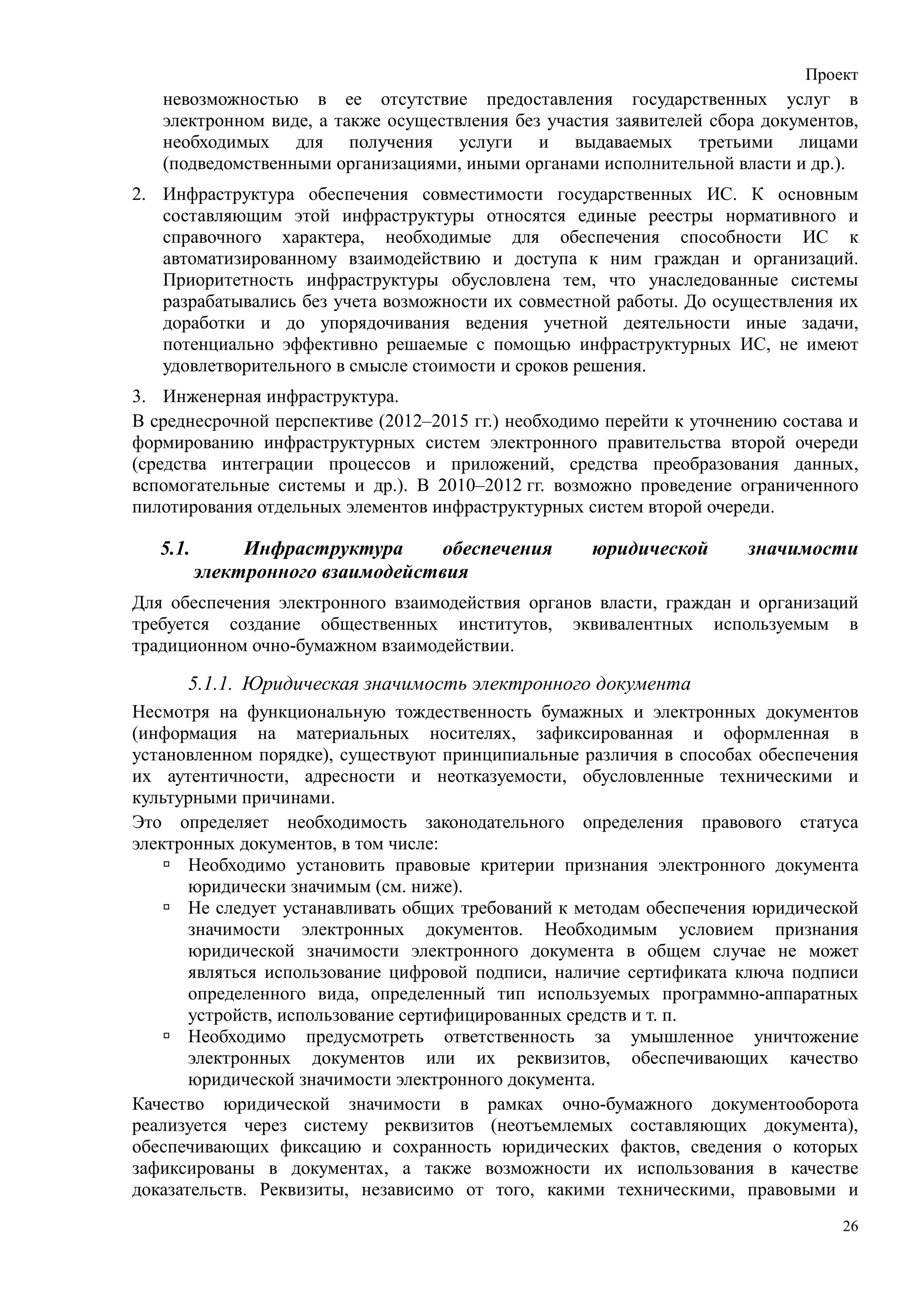 Проект
   невозможностью в ее отсутствие предоставления государственных услуг в
   электронном виде, а также осуществления без участия заявителей сбора документов,
   необходимых для получения услуги и выдаваемых третьими лицами
   (подведомственными организациями, иными органами исполнительной власти и др.).
2. Инфраструктура обеспечения совместимости государственных ИС. К основным
   составляющим этой инфраструктуры относятся единые реестры нормативного и
   справочного характера, необходимые для обеспечения способности ИС к
   автоматизированному взаимодействию и доступа к ним граждан и организаций.
   Приоритетность инфраструктуры обусловлена тем, что унаследованные системы
   разрабатывались без учета возможности их совместной работы. До осуществления их
   доработки и до упорядочивания ведения учетной деятельности иные задачи,
   потенциально эффективно решаемые с помощью инфраструктурных ИС, не имеют
   удовлетворительного в смысле стоимости и сроков решения.
3. Инженерная инфраструктура.
В среднесрочной перспективе (2012–2015 гг.) необходимо перейти к уточнению состава и
формированию инфраструктурных систем электронного правительства второй очереди
(средства интеграции процессов и приложений, средства преобразования данных,
вспомогательные системы и др.). В 2010–2012 гг. возможно проведение ограниченного
пилотирования отдельных элементов инфраструктурных систем второй очереди.

   5.1.        Инфраструктура     обеспечения        юридической       значимости
          электронного взаимодействия
Для обеспечения электронного взаимодействия органов власти, граждан и организаций
требуется создание общественных институтов, эквивалентных используемым в
традиционном очно-бумажном взаимодействии.

      5.1.1. Юридическая значимость электронного документа
Несмотря на функциональную тождественность бумажных и электронных документов
(информация на материальных носителях, зафиксированная и оформленная в
установленном порядке), существуют принципиальные различия в способах обеспечения
их аутентичности, адресности и неотказуемости, обусловленные техническими и
культурными причинами.
Это определяет необходимость законодательного определения правового статуса
электронных документов, в том числе:
       Необходимо установить правовые критерии признания электронного документа
       юридически значимым (см. ниже).
       Не следует устанавливать общих требований к методам обеспечения юридической
       значимости электронных документов. Необходимым условием признания
       юридической значимости электронного документа в общем случае не может
       являться использование цифровой подписи, наличие сертификата ключа подписи
       определенного вида, определенный тип используемых программно-аппаратных
       устройств, использование сертифицированных средств и т. п.
       Необходимо предусмотреть ответственность за умышленное уничтожение
       электронных документов или их реквизитов, обеспечивающих качество
       юридической значимости электронного документа.
Качество юридической значимости в рамках очно-бумажного документооборота
реализуется через систему реквизитов (неотъемлемых составляющих документа),
обеспечивающих фиксацию и сохранность юридических фактов, сведения о которых
зафиксированы в документах, а также возможности их использования в качестве
доказательств. Реквизиты, независимо от того, какими техническими, правовыми и
                                                                                  26
 