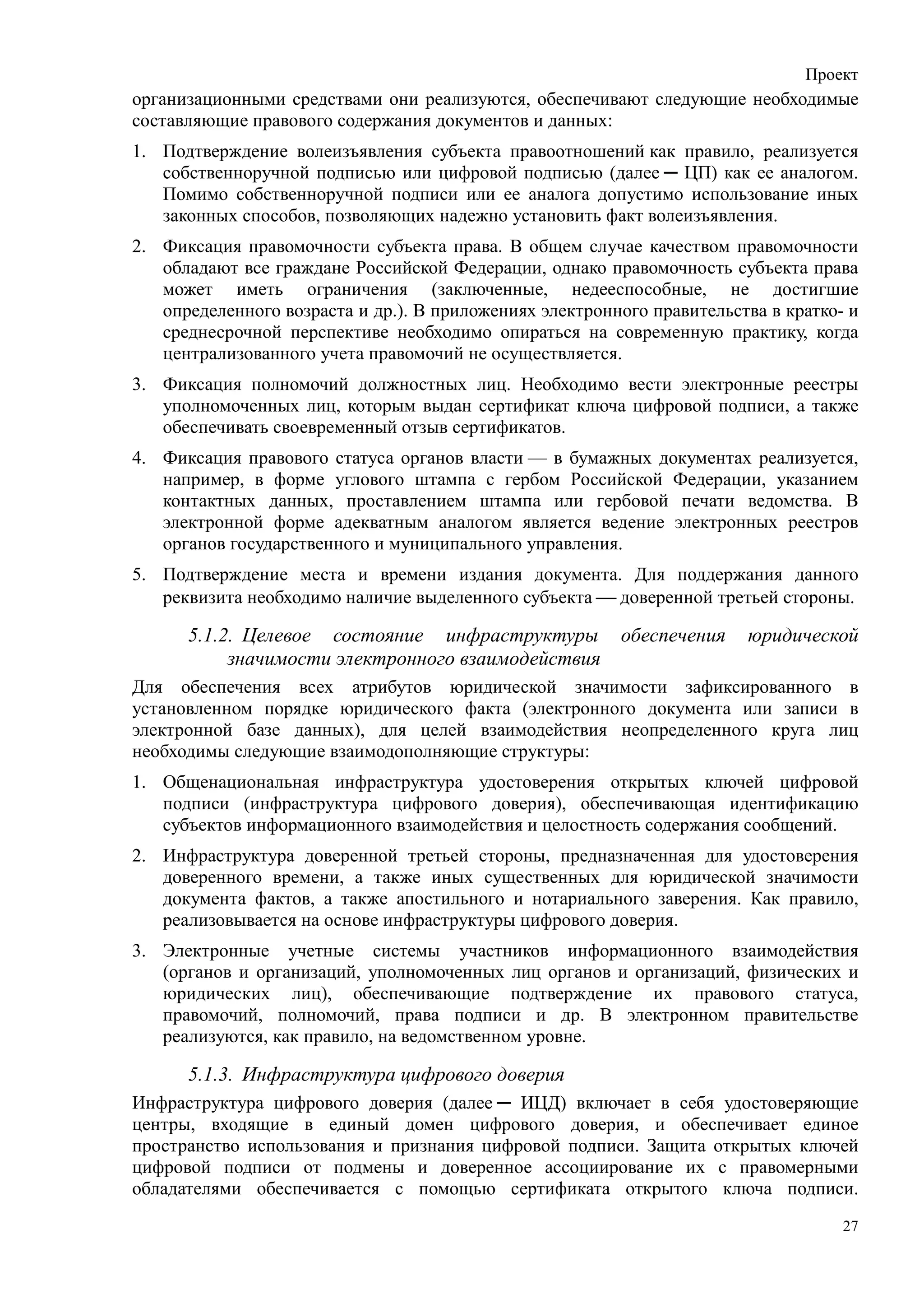 Проект
организационными средствами они реализуются, обеспечивают следующие необходимые
составляющие правового содержания документов и данных:
1. Подтверждение волеизъявления субъекта правоотношений как правило, реализуется
   собственноручной подписью или цифровой подписью (далее ─ ЦП) как ее аналогом.
   Помимо собственноручной подписи или ее аналога допустимо использование иных
   законных способов, позволяющих надежно установить факт волеизъявления.
2. Фиксация правомочности субъекта права. В общем случае качеством правомочности
   обладают все граждане Российской Федерации, однако правомочность субъекта права
   может иметь ограничения (заключенные, недееспособные, не достигшие
   определенного возраста и др.). В приложениях электронного правительства в кратко- и
   среднесрочной перспективе необходимо опираться на современную практику, когда
   централизованного учета правомочий не осуществляется.
3. Фиксация полномочий должностных лиц. Необходимо вести электронные реестры
   уполномоченных лиц, которым выдан сертификат ключа цифровой подписи, а также
   обеспечивать своевременный отзыв сертификатов.
4. Фиксация правового статуса органов власти — в бумажных документах реализуется,
   например, в форме углового штампа с гербом Российской Федерации, указанием
   контактных данных, проставлением штампа или гербовой печати ведомства. В
   электронной форме адекватным аналогом является ведение электронных реестров
   органов государственного и муниципального управления.
5. Подтверждение места и времени издания документа. Для поддержания данного
   реквизита необходимо наличие выделенного субъекта  доверенной третьей стороны.

      5.1.2. Целевое состояние инфраструктуры            обеспечения    юридической
           значимости электронного взаимодействия
Для обеспечения всех атрибутов юридической значимости зафиксированного в
установленном порядке юридического факта (электронного документа или записи в
электронной базе данных), для целей взаимодействия неопределенного круга лиц
необходимы следующие взаимодополняющие структуры:
1. Общенациональная инфраструктура удостоверения открытых ключей цифровой
   подписи (инфраструктура цифрового доверия), обеспечивающая идентификацию
   субъектов информационного взаимодействия и целостность содержания сообщений.
2. Инфраструктура доверенной третьей стороны, предназначенная для удостоверения
   доверенного времени, а также иных существенных для юридической значимости
   документа фактов, а также апостильного и нотариального заверения. Как правило,
   реализовывается на основе инфраструктуры цифрового доверия.
3. Электронные учетные системы участников информационного взаимодействия
   (органов и организаций, уполномоченных лиц органов и организаций, физических и
   юридических лиц), обеспечивающие подтверждение их правового статуса,
   правомочий, полномочий, права подписи и др. В электронном правительстве
   реализуются, как правило, на ведомственном уровне.

      5.1.3. Инфраструктура цифрового доверия
Инфраструктура цифрового доверия (далее ─ ИЦД) включает в себя удостоверяющие
центры, входящие в единый домен цифрового доверия, и обеспечивает единое
пространство использования и признания цифровой подписи. Защита открытых ключей
цифровой подписи от подмены и доверенное ассоциирование их с правомерными
обладателями обеспечивается с помощью сертификата открытого ключа подписи.
                                                                                    27
 