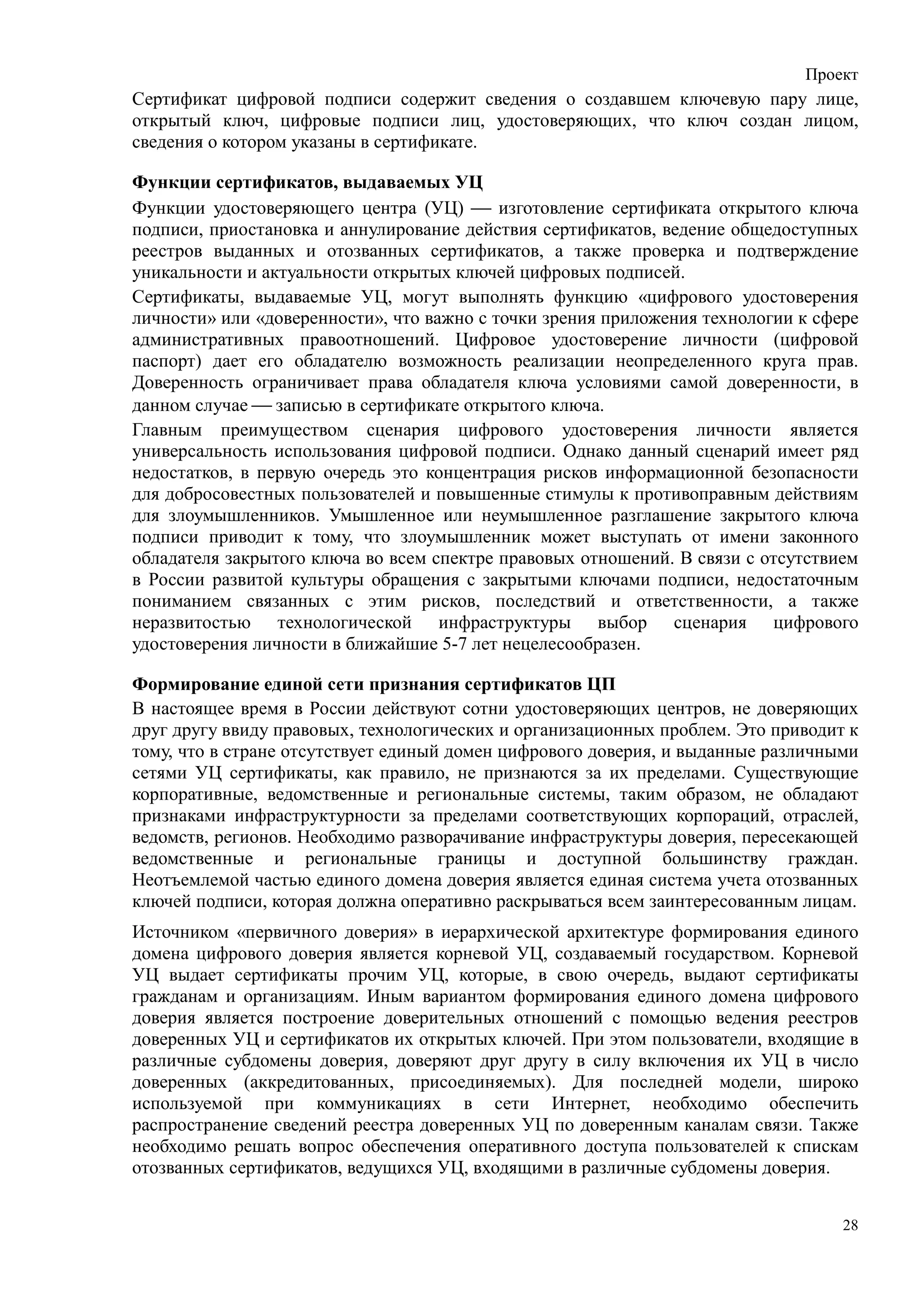 Проект
Сертификат цифровой подписи содержит сведения о создавшем ключевую пару лице,
открытый ключ, цифровые подписи лиц, удостоверяющих, что ключ создан лицом,
сведения о котором указаны в сертификате.

Функции сертификатов, выдаваемых УЦ
Функции удостоверяющего центра (УЦ)  изготовление сертификата открытого ключа
подписи, приостановка и аннулирование действия сертификатов, ведение общедоступных
реестров выданных и отозванных сертификатов, а также проверка и подтверждение
уникальности и актуальности открытых ключей цифровых подписей.
Сертификаты, выдаваемые УЦ, могут выполнять функцию «цифрового удостоверения
личности» или «доверенности», что важно с точки зрения приложения технологии к сфере
административных правоотношений. Цифровое удостоверение личности (цифровой
паспорт) дает его обладателю возможность реализации неопределенного круга прав.
Доверенность ограничивает права обладателя ключа условиями самой доверенности, в
данном случае  записью в сертификате открытого ключа.
Главным преимуществом сценария цифрового удостоверения личности является
универсальность использования цифровой подписи. Однако данный сценарий имеет ряд
недостатков, в первую очередь это концентрация рисков информационной безопасности
для добросовестных пользователей и повышенные стимулы к противоправным действиям
для злоумышленников. Умышленное или неумышленное разглашение закрытого ключа
подписи приводит к тому, что злоумышленник может выступать от имени законного
обладателя закрытого ключа во всем спектре правовых отношений. В связи с отсутствием
в России развитой культуры обращения с закрытыми ключами подписи, недостаточным
пониманием связанных с этим рисков, последствий и ответственности, а также
неразвитостью технологической инфраструктуры выбор сценария цифрового
удостоверения личности в ближайшие 5-7 лет нецелесообразен.

Формирование единой сети признания сертификатов ЦП
В настоящее время в России действуют сотни удостоверяющих центров, не доверяющих
друг другу ввиду правовых, технологических и организационных проблем. Это приводит к
тому, что в стране отсутствует единый домен цифрового доверия, и выданные различными
сетями УЦ сертификаты, как правило, не признаются за их пределами. Существующие
корпоративные, ведомственные и региональные системы, таким образом, не обладают
признаками инфраструктурности за пределами соответствующих корпораций, отраслей,
ведомств, регионов. Необходимо разворачивание инфраструктуры доверия, пересекающей
ведомственные и региональные границы и доступной большинству граждан.
Неотъемлемой частью единого домена доверия является единая система учета отозванных
ключей подписи, которая должна оперативно раскрываться всем заинтересованным лицам.
Источником «первичного доверия» в иерархической архитектуре формирования единого
домена цифрового доверия является корневой УЦ, создаваемый государством. Корневой
УЦ выдает сертификаты прочим УЦ, которые, в свою очередь, выдают сертификаты
гражданам и организациям. Иным вариантом формирования единого домена цифрового
доверия является построение доверительных отношений с помощью ведения реестров
доверенных УЦ и сертификатов их открытых ключей. При этом пользователи, входящие в
различные субдомены доверия, доверяют друг другу в силу включения их УЦ в число
доверенных (аккредитованных, присоединяемых). Для последней модели, широко
используемой при коммуникациях в сети Интернет, необходимо обеспечить
распространение сведений реестра доверенных УЦ по доверенным каналам связи. Также
необходимо решать вопрос обеспечения оперативного доступа пользователей к спискам
отозванных сертификатов, ведущихся УЦ, входящими в различные субдомены доверия.


                                                                                  28
 