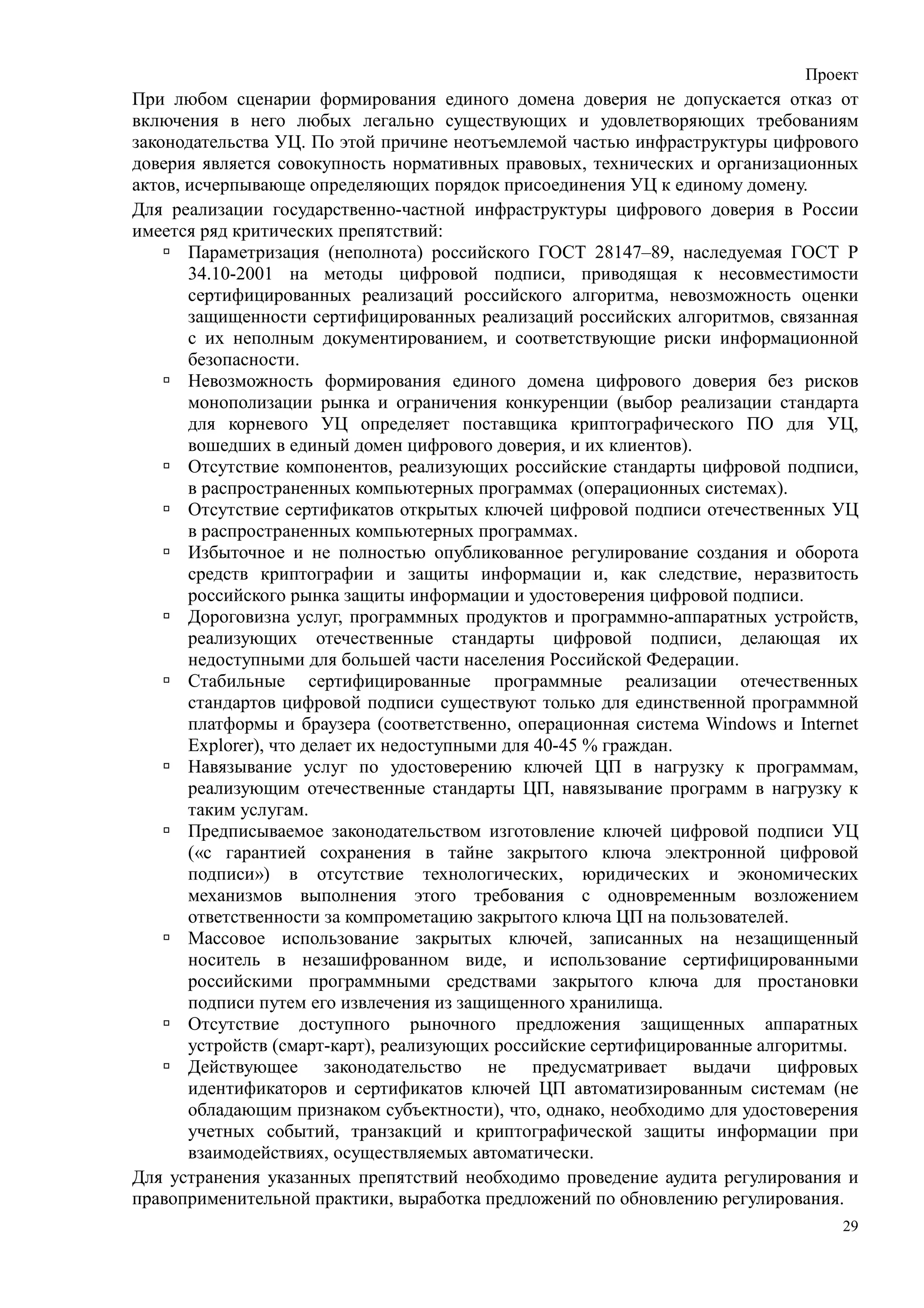Проект
При любом сценарии формирования единого домена доверия не допускается отказ от
включения в него любых легально существующих и удовлетворяющих требованиям
законодательства УЦ. По этой причине неотъемлемой частью инфраструктуры цифрового
доверия является совокупность нормативных правовых, технических и организационных
актов, исчерпывающе определяющих порядок присоединения УЦ к единому домену.
Для реализации государственно-частной инфраструктуры цифрового доверия в России
имеется ряд критических препятствий:
       Параметризация (неполнота) российского ГОСТ 28147–89, наследуемая ГОСТ Р
       34.10-2001 на методы цифровой подписи, приводящая к несовместимости
       сертифицированных реализаций российского алгоритма, невозможность оценки
       защищенности сертифицированных реализаций российских алгоритмов, связанная
       с их неполным документированием, и соответствующие риски информационной
       безопасности.
       Невозможность формирования единого домена цифрового доверия без рисков
       монополизации рынка и ограничения конкуренции (выбор реализации стандарта
       для корневого УЦ определяет поставщика криптографического ПО для УЦ,
       вошедших в единый домен цифрового доверия, и их клиентов).
       Отсутствие компонентов, реализующих российские стандарты цифровой подписи,
       в распространенных компьютерных программах (операционных системах).
       Отсутствие сертификатов открытых ключей цифровой подписи отечественных УЦ
       в распространенных компьютерных программах.
       Избыточное и не полностью опубликованное регулирование создания и оборота
       средств криптографии и защиты информации и, как следствие, неразвитость
       российского рынка защиты информации и удостоверения цифровой подписи.
       Дороговизна услуг, программных продуктов и программно-аппаратных устройств,
       реализующих отечественные стандарты цифровой подписи, делающая их
       недоступными для большей части населения Российской Федерации.
       Стабильные сертифицированные программные реализации отечественных
       стандартов цифровой подписи существуют только для единственной программной
       платформы и браузера (соответственно, операционная система Windows и Internet
       Eхplorer), что делает их недоступными для 40-45 % граждан.
       Навязывание услуг по удостоверению ключей ЦП в нагрузку к программам,
       реализующим отечественные стандарты ЦП, навязывание программ в нагрузку к
       таким услугам.
       Предписываемое законодательством изготовление ключей цифровой подписи УЦ
       («с гарантией сохранения в тайне закрытого ключа электронной цифровой
       подписи») в отсутствие технологических, юридических и экономических
       механизмов выполнения этого требования с одновременным возложением
       ответственности за компрометацию закрытого ключа ЦП на пользователей.
       Массовое использование закрытых ключей, записанных на незащищенный
       носитель в незашифрованном виде, и использование сертифицированными
       российскими программными средствами закрытого ключа для простановки
       подписи путем его извлечения из защищенного хранилища.
       Отсутствие доступного рыночного предложения защищенных аппаратных
       устройств (смарт-карт), реализующих российские сертифицированные алгоритмы.
       Действующее законодательство не предусматривает выдачи цифровых
       идентификаторов и сертификатов ключей ЦП автоматизированным системам (не
       обладающим признаком субъектности), что, однако, необходимо для удостоверения
       учетных событий, транзакций и криптографической защиты информации при
       взаимодействиях, осуществляемых автоматически.
Для устранения указанных препятствий необходимо проведение аудита регулирования и
правоприменительной практики, выработка предложений по обновлению регулирования.
                                                                                  29
 