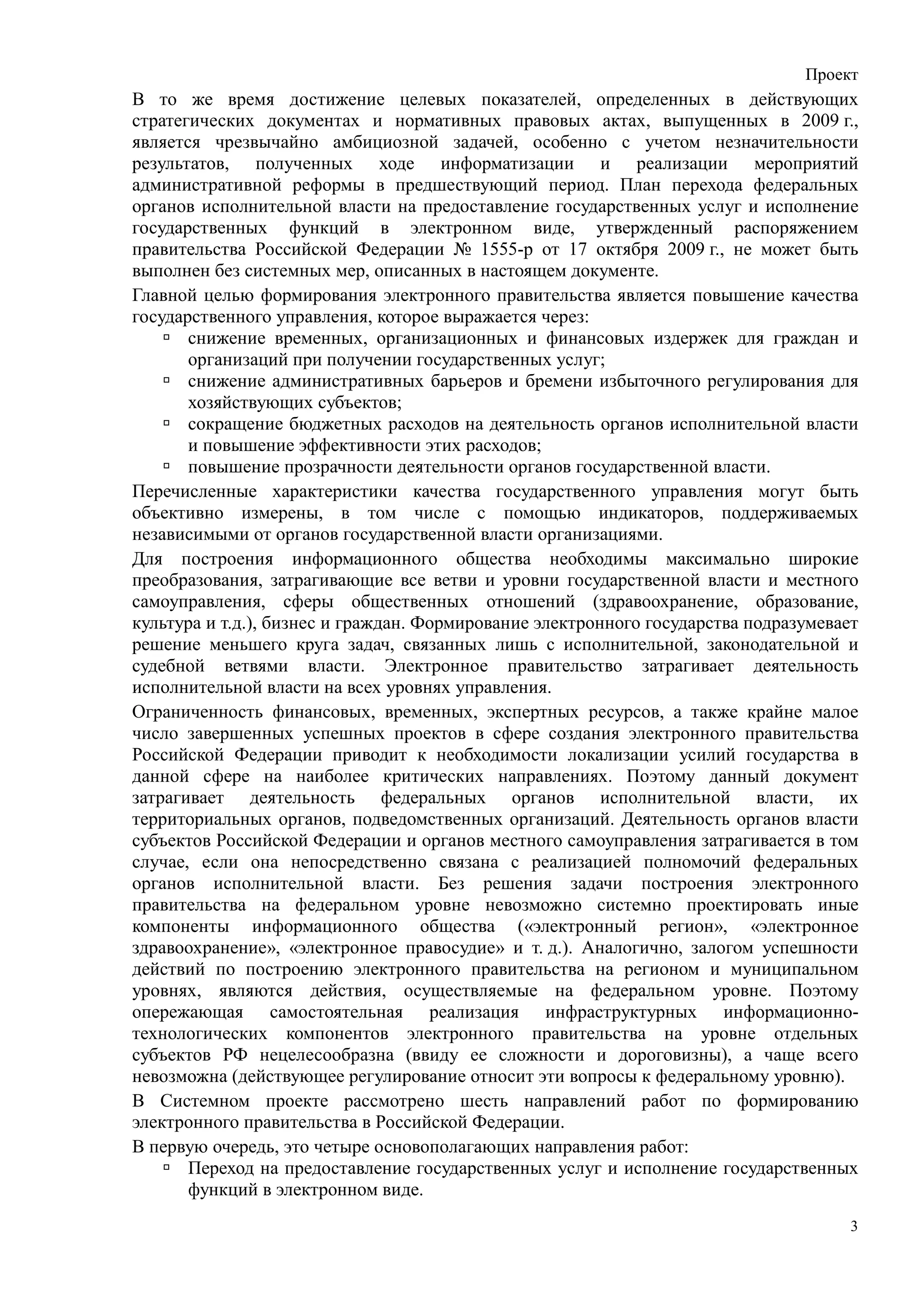 Проект
В то же время достижение целевых показателей, определенных в действующих
стратегических документах и нормативных правовых актах, выпущенных в 2009 г.,
является чрезвычайно амбициозной задачей, особенно с учетом незначительности
результатов, полученных ходе информатизации и реализации мероприятий
административной реформы в предшествующий период. План перехода федеральных
органов исполнительной власти на предоставление государственных услуг и исполнение
государственных функций в электронном виде, утвержденный распоряжением
правительства Российской Федерации № 1555-р от 17 октября 2009 г., не может быть
выполнен без системных мер, описанных в настоящем документе.
Главной целью формирования электронного правительства является повышение качества
государственного управления, которое выражается через:
       снижение временных, организационных и финансовых издержек для граждан и
       организаций при получении государственных услуг;
       снижение административных барьеров и бремени избыточного регулирования для
       хозяйствующих субъектов;
       сокращение бюджетных расходов на деятельность органов исполнительной власти
       и повышение эффективности этих расходов;
       повышение прозрачности деятельности органов государственной власти.
Перечисленные характеристики качества государственного управления могут быть
объективно измерены, в том числе с помощью индикаторов, поддерживаемых
независимыми от органов государственной власти организациями.
Для построения информационного общества необходимы максимально широкие
преобразования, затрагивающие все ветви и уровни государственной власти и местного
самоуправления, сферы общественных отношений (здравоохранение, образование,
культура и т.д.), бизнес и граждан. Формирование электронного государства подразумевает
решение меньшего круга задач, связанных лишь с исполнительной, законодательной и
судебной ветвями власти. Электронное правительство затрагивает деятельность
исполнительной власти на всех уровнях управления.
Ограниченность финансовых, временных, экспертных ресурсов, а также крайне малое
число завершенных успешных проектов в сфере создания электронного правительства
Российской Федерации приводит к необходимости локализации усилий государства в
данной сфере на наиболее критических направлениях. Поэтому данный документ
затрагивает деятельность федеральных органов исполнительной власти, их
территориальных органов, подведомственных организаций. Деятельность органов власти
субъектов Российской Федерации и органов местного самоуправления затрагивается в том
случае, если она непосредственно связана с реализацией полномочий федеральных
органов исполнительной власти. Без решения задачи построения электронного
правительства на федеральном уровне невозможно системно проектировать иные
компоненты информационного общества («электронный регион», «электронное
здравоохранение», «электронное правосудие» и т. д.). Аналогично, залогом успешности
действий по построению электронного правительства на регионом и муниципальном
уровнях, являются действия, осуществляемые на федеральном уровне. Поэтому
опережающая самостоятельная реализация инфраструктурных информационно-
технологических компонентов электронного правительства на уровне отдельных
субъектов РФ нецелесообразна (ввиду ее сложности и дороговизны), а чаще всего
невозможна (действующее регулирование относит эти вопросы к федеральному уровню).
В Системном проекте рассмотрено шесть направлений работ по формированию
электронного правительства в Российской Федерации.
В первую очередь, это четыре основополагающих направления работ:
       Переход на предоставление государственных услуг и исполнение государственных
       функций в электронном виде.
                                                                                      3
 