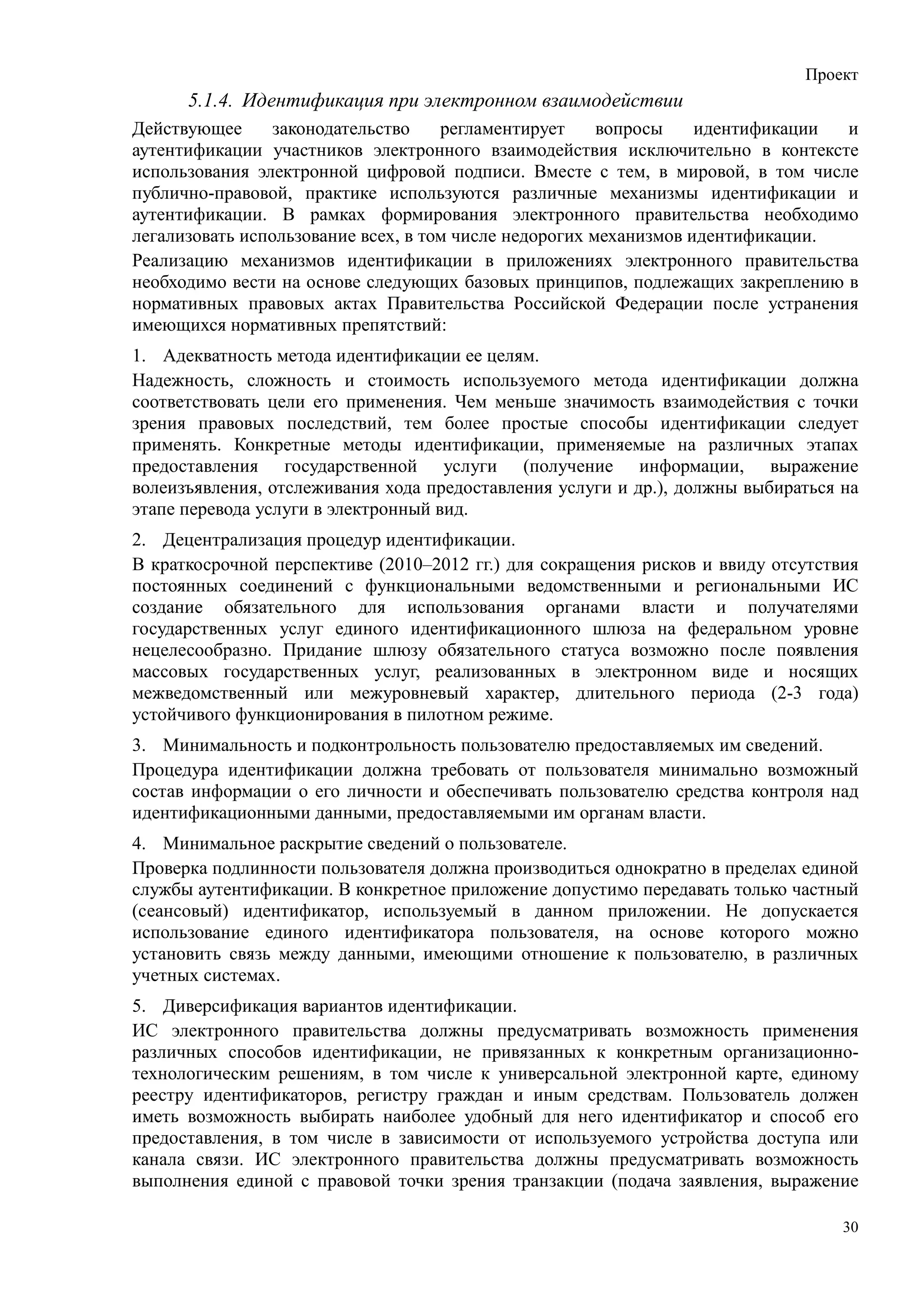 Проект
      5.1.4. Идентификация при электронном взаимодействии
Действующее      законодательство    регламентирует     вопросы    идентификации и
аутентификации участников электронного взаимодействия исключительно в контексте
использования электронной цифровой подписи. Вместе с тем, в мировой, в том числе
публично-правовой, практике используются различные механизмы идентификации и
аутентификации. В рамках формирования электронного правительства необходимо
легализовать использование всех, в том числе недорогих механизмов идентификации.
Реализацию механизмов идентификации в приложениях электронного правительства
необходимо вести на основе следующих базовых принципов, подлежащих закреплению в
нормативных правовых актах Правительства Российской Федерации после устранения
имеющихся нормативных препятствий:
1. Адекватность метода идентификации ее целям.
Надежность, сложность и стоимость используемого метода идентификации должна
соответствовать цели его применения. Чем меньше значимость взаимодействия с точки
зрения правовых последствий, тем более простые способы идентификации следует
применять. Конкретные методы идентификации, применяемые на различных этапах
предоставления государственной услуги (получение информации, выражение
волеизъявления, отслеживания хода предоставления услуги и др.), должны выбираться на
этапе перевода услуги в электронный вид.
2. Децентрализация процедур идентификации.
В краткосрочной перспективе (2010–2012 гг.) для сокращения рисков и ввиду отсутствия
постоянных соединений с функциональными ведомственными и региональными ИС
создание обязательного для использования органами власти и получателями
государственных услуг единого идентификационного шлюза на федеральном уровне
нецелесообразно. Придание шлюзу обязательного статуса возможно после появления
массовых государственных услуг, реализованных в электронном виде и носящих
межведомственный или межуровневый характер, длительного периода (2-3 года)
устойчивого функционирования в пилотном режиме.
3. Минимальность и подконтрольность пользователю предоставляемых им сведений.
Процедура идентификации должна требовать от пользователя минимально возможный
состав информации о его личности и обеспечивать пользователю средства контроля над
идентификационными данными, предоставляемыми им органам власти.
4. Минимальное раскрытие сведений о пользователе.
Проверка подлинности пользователя должна производиться однократно в пределах единой
службы аутентификации. В конкретное приложение допустимо передавать только частный
(сеансовый) идентификатор, используемый в данном приложении. Не допускается
использование единого идентификатора пользователя, на основе которого можно
установить связь между данными, имеющими отношение к пользователю, в различных
учетных системах.
5. Диверсификация вариантов идентификации.
ИС электронного правительства должны предусматривать возможность применения
различных способов идентификации, не привязанных к конкретным организационно-
технологическим решениям, в том числе к универсальной электронной карте, единому
реестру идентификаторов, регистру граждан и иным средствам. Пользователь должен
иметь возможность выбирать наиболее удобный для него идентификатор и способ его
предоставления, в том числе в зависимости от используемого устройства доступа или
канала связи. ИС электронного правительства должны предусматривать возможность
выполнения единой с правовой точки зрения транзакции (подача заявления, выражение

                                                                                  30
 
