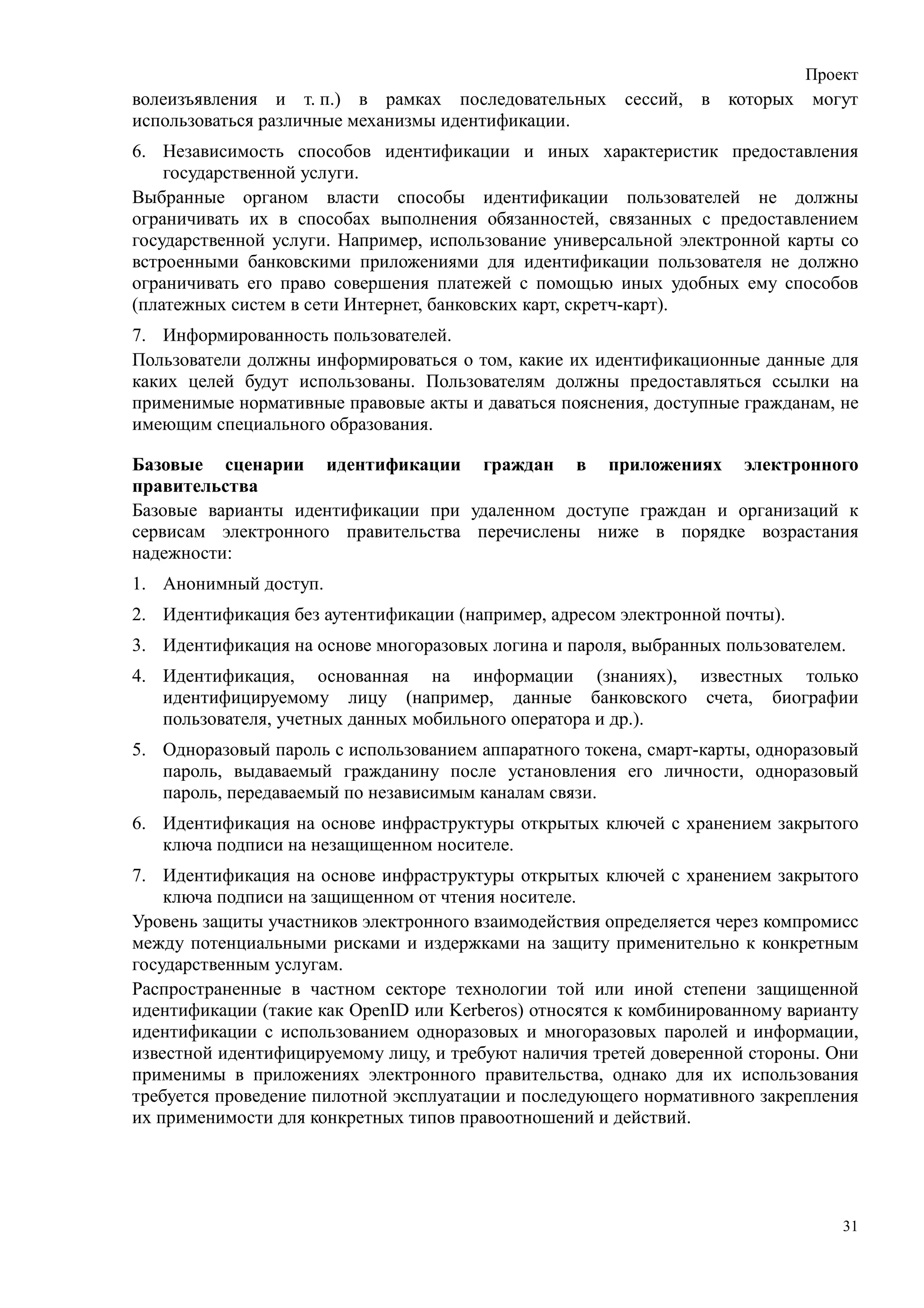 Проект
волеизъявления и т. п.) в рамках последовательных сессий, в которых могут
использоваться различные механизмы идентификации.
6. Независимость способов идентификации и иных характеристик предоставления
    государственной услуги.
Выбранные органом власти способы идентификации пользователей не должны
ограничивать их в способах выполнения обязанностей, связанных с предоставлением
государственной услуги. Например, использование универсальной электронной карты со
встроенными банковскими приложениями для идентификации пользователя не должно
ограничивать его право совершения платежей с помощью иных удобных ему способов
(платежных систем в сети Интернет, банковских карт, скретч-карт).
7. Информированность пользователей.
Пользователи должны информироваться о том, какие их идентификационные данные для
каких целей будут использованы. Пользователям должны предоставляться ссылки на
применимые нормативные правовые акты и даваться пояснения, доступные гражданам, не
имеющим специального образования.

Базовые сценарии идентификации граждан в приложениях электронного
правительства
Базовые варианты идентификации при удаленном доступе граждан и организаций к
сервисам электронного правительства перечислены ниже в порядке возрастания
надежности:
1. Анонимный доступ.
2. Идентификация без аутентификации (например, адресом электронной почты).
3. Идентификация на основе многоразовых логина и пароля, выбранных пользователем.
4. Идентификация, основанная на информации (знаниях), известных только
   идентифицируемому лицу (например, данные банковского счета, биографии
   пользователя, учетных данных мобильного оператора и др.).
5. Одноразовый пароль с использованием аппаратного токена, смарт-карты, одноразовый
   пароль, выдаваемый гражданину после установления его личности, одноразовый
   пароль, передаваемый по независимым каналам связи.
6. Идентификация на основе инфраструктуры открытых ключей с хранением закрытого
   ключа подписи на незащищенном носителе.
7. Идентификация на основе инфраструктуры открытых ключей с хранением закрытого
    ключа подписи на защищенном от чтения носителе.
Уровень защиты участников электронного взаимодействия определяется через компромисс
между потенциальными рисками и издержками на защиту применительно к конкретным
государственным услугам.
Распространенные в частном секторе технологии той или иной степени защищенной
идентификации (такие как OpenID или Kerberos) относятся к комбинированному варианту
идентификации с использованием одноразовых и многоразовых паролей и информации,
известной идентифицируемому лицу, и требуют наличия третей доверенной стороны. Они
применимы в приложениях электронного правительства, однако для их использования
требуется проведение пилотной эксплуатации и последующего нормативного закрепления
их применимости для конкретных типов правоотношений и действий.




                                                                                 31
 