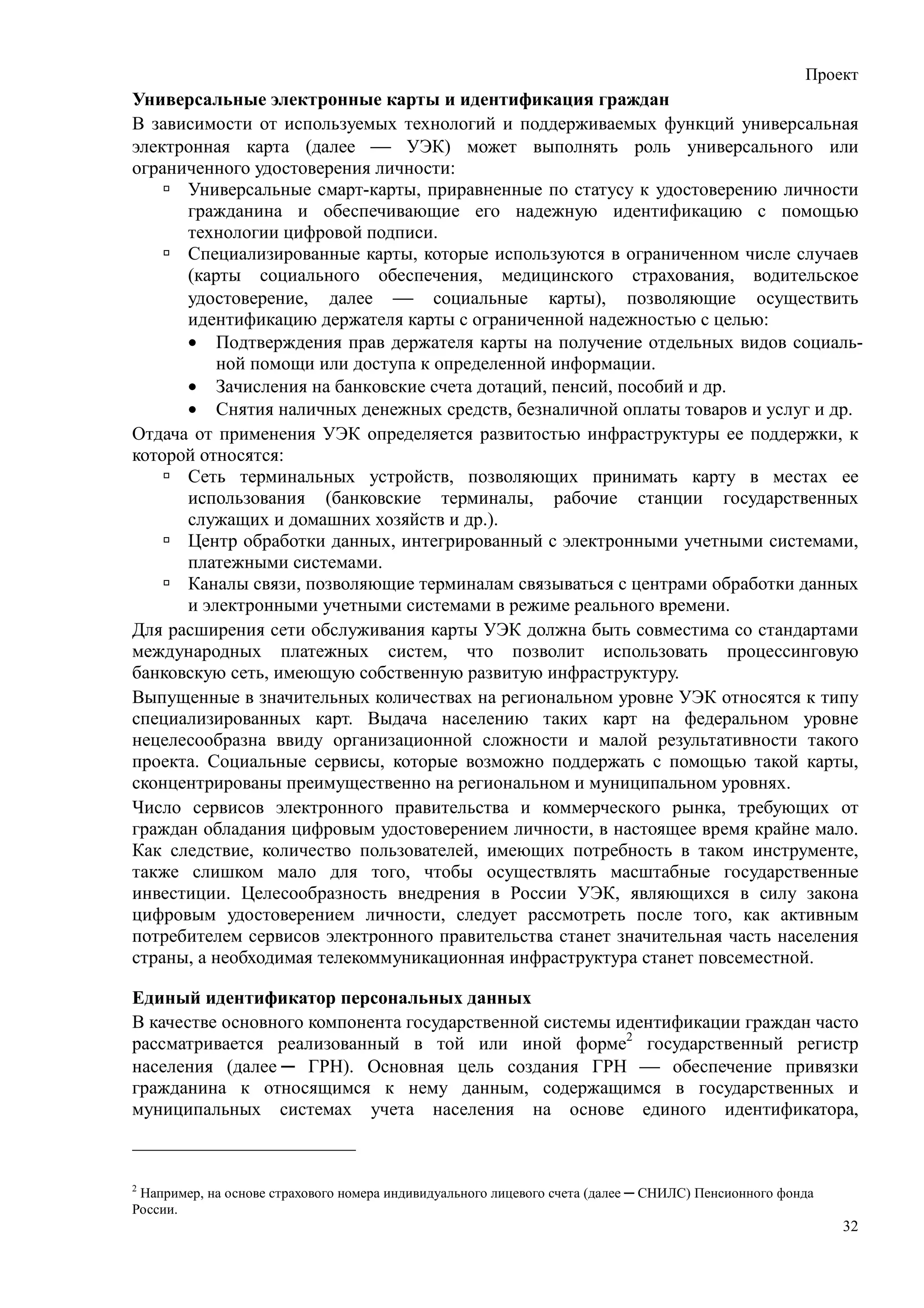 Проект
Универсальные электронные карты и идентификация граждан
В зависимости от используемых технологий и поддерживаемых функций универсальная
электронная карта (далее  УЭК) может выполнять роль универсального или
ограниченного удостоверения личности:
      Универсальные смарт-карты, приравненные по статусу к удостоверению личности
      гражданина и обеспечивающие его надежную идентификацию с помощью
      технологии цифровой подписи.
      Специализированные карты, которые используются в ограниченном числе случаев
      (карты социального обеспечения, медицинского страхования, водительское
      удостоверение, далее  социальные карты), позволяющие осуществить
      идентификацию держателя карты с ограниченной надежностью с целью:
      • Подтверждения прав держателя карты на получение отдельных видов социаль-
           ной помощи или доступа к определенной информации.
      • Зачисления на банковские счета дотаций, пенсий, пособий и др.
      • Снятия наличных денежных средств, безналичной оплаты товаров и услуг и др.
Отдача от применения УЭК определяется развитостью инфраструктуры ее поддержки, к
которой относятся:
      Сеть терминальных устройств, позволяющих принимать карту в местах ее
      использования (банковские терминалы, рабочие станции государственных
      служащих и домашних хозяйств и др.).
      Центр обработки данных, интегрированный с электронными учетными системами,
      платежными системами.
      Каналы связи, позволяющие терминалам связываться с центрами обработки данных
      и электронными учетными системами в режиме реального времени.
Для расширения сети обслуживания карты УЭК должна быть совместима со стандартами
международных платежных систем, что позволит использовать процессинговую
банковскую сеть, имеющую собственную развитую инфраструктуру.
Выпущенные в значительных количествах на региональном уровне УЭК относятся к типу
специализированных карт. Выдача населению таких карт на федеральном уровне
нецелесообразна ввиду организационной сложности и малой результативности такого
проекта. Социальные сервисы, которые возможно поддержать с помощью такой карты,
сконцентрированы преимущественно на региональном и муниципальном уровнях.
Число сервисов электронного правительства и коммерческого рынка, требующих от
граждан обладания цифровым удостоверением личности, в настоящее время крайне мало.
Как следствие, количество пользователей, имеющих потребность в таком инструменте,
также слишком мало для того, чтобы осуществлять масштабные государственные
инвестиции. Целесообразность внедрения в России УЭК, являющихся в силу закона
цифровым удостоверением личности, следует рассмотреть после того, как активным
потребителем сервисов электронного правительства станет значительная часть населения
страны, а необходимая телекоммуникационная инфраструктура станет повсеместной.

Единый идентификатор персональных данных
В качестве основного компонента государственной системы идентификации граждан часто
рассматривается реализованный в той или иной форме2 государственный регистр
населения (далее ─ ГРН). Основная цель создания ГРН  обеспечение привязки
гражданина к относящимся к нему данным, содержащимся в государственных и
муниципальных системах учета населения на основе единого идентификатора,



2
 Например, на основе страхового номера индивидуального лицевого счета (далее ─ СНИЛС) Пенсионного фонда
России.
                                                                                                          32
 