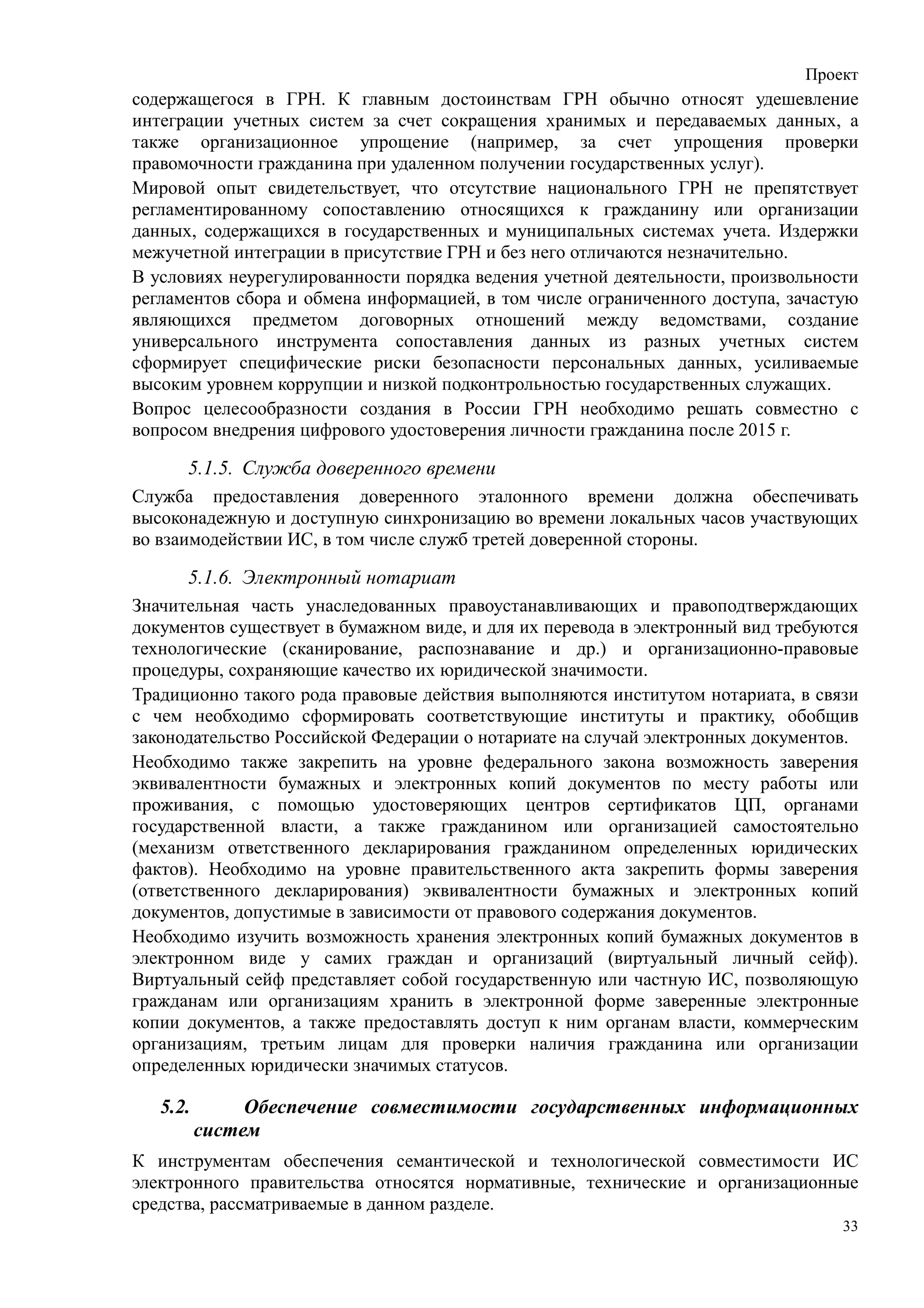 Проект
содержащегося в ГРН. К главным достоинствам ГРН обычно относят удешевление
интеграции учетных систем за счет сокращения хранимых и передаваемых данных, а
также организационное упрощение (например, за счет упрощения проверки
правомочности гражданина при удаленном получении государственных услуг).
Мировой опыт свидетельствует, что отсутствие национального ГРН не препятствует
регламентированному сопоставлению относящихся к гражданину или организации
данных, содержащихся в государственных и муниципальных системах учета. Издержки
межучетной интеграции в присутствие ГРН и без него отличаются незначительно.
В условиях неурегулированности порядка ведения учетной деятельности, произвольности
регламентов сбора и обмена информацией, в том числе ограниченного доступа, зачастую
являющихся предметом договорных отношений между ведомствами, создание
универсального инструмента сопоставления данных из разных учетных систем
сформирует специфические риски безопасности персональных данных, усиливаемые
высоким уровнем коррупции и низкой подконтрольностью государственных служащих.
Вопрос целесообразности создания в России ГРН необходимо решать совместно с
вопросом внедрения цифрового удостоверения личности гражданина после 2015 г.

      5.1.5. Служба доверенного времени
Служба предоставления доверенного эталонного времени должна обеспечивать
высоконадежную и доступную синхронизацию во времени локальных часов участвующих
во взаимодействии ИС, в том числе служб третей доверенной стороны.

      5.1.6. Электронный нотариат
Значительная часть унаследованных правоустанавливающих и правоподтверждающих
документов существует в бумажном виде, и для их перевода в электронный вид требуются
технологические (сканирование, распознавание и др.) и организационно-правовые
процедуры, сохраняющие качество их юридической значимости.
Традиционно такого рода правовые действия выполняются институтом нотариата, в связи
с чем необходимо сформировать соответствующие институты и практику, обобщив
законодательство Российской Федерации о нотариате на случай электронных документов.
Необходимо также закрепить на уровне федерального закона возможность заверения
эквивалентности бумажных и электронных копий документов по месту работы или
проживания, с помощью удостоверяющих центров сертификатов ЦП, органами
государственной власти, а также гражданином или организацией самостоятельно
(механизм ответственного декларирования гражданином определенных юридических
фактов). Необходимо на уровне правительственного акта закрепить формы заверения
(ответственного декларирования) эквивалентности бумажных и электронных копий
документов, допустимые в зависимости от правового содержания документов.
Необходимо изучить возможность хранения электронных копий бумажных документов в
электронном виде у самих граждан и организаций (виртуальный личный сейф).
Виртуальный сейф представляет собой государственную или частную ИС, позволяющую
гражданам или организациям хранить в электронной форме заверенные электронные
копии документов, а также предоставлять доступ к ним органам власти, коммерческим
организациям, третьим лицам для проверки наличия гражданина или организации
определенных юридически значимых статусов.

   5.2.        Обеспечение совместимости государственных информационных
          систем
К инструментам обеспечения семантической и технологической совместимости ИС
электронного правительства относятся нормативные, технические и организационные
средства, рассматриваемые в данном разделе.
                                                                                  33
 