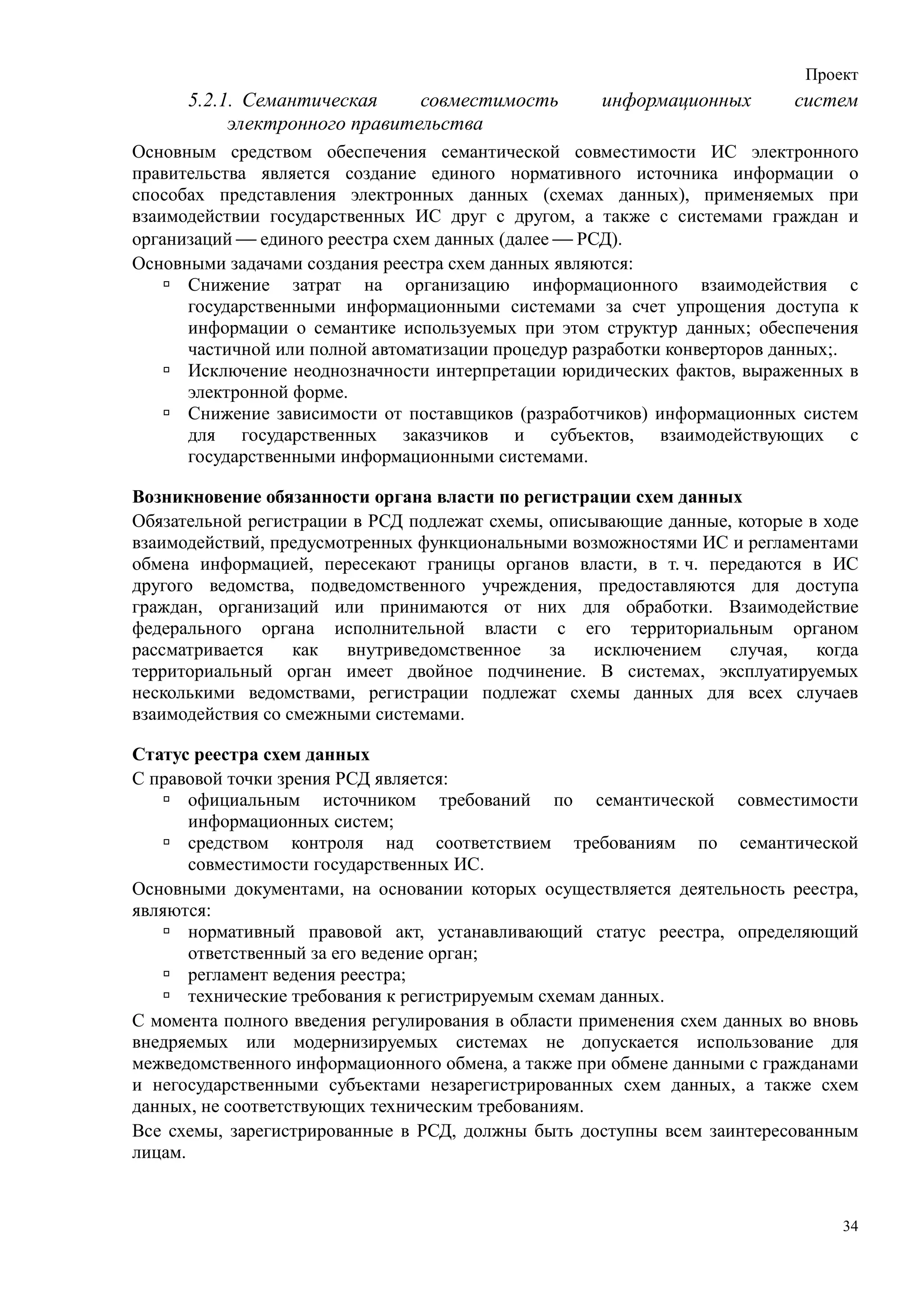 Проект
      5.2.1. Семантическая     совместимость         информационных       систем
           электронного правительства
Основным средством обеспечения семантической совместимости ИС электронного
правительства является создание единого нормативного источника информации о
способах представления электронных данных (схемах данных), применяемых при
взаимодействии государственных ИС друг с другом, а также с системами граждан и
организаций  единого реестра схем данных (далее  РСД).
Основными задачами создания реестра схем данных являются:
      Снижение затрат на организацию информационного взаимодействия с
      государственными информационными системами за счет упрощения доступа к
      информации о семантике используемых при этом структур данных; обеспечения
      частичной или полной автоматизации процедур разработки конверторов данных;.
      Исключение неоднозначности интерпретации юридических фактов, выраженных в
      электронной форме.
      Снижение зависимости от поставщиков (разработчиков) информационных систем
      для государственных заказчиков и субъектов, взаимодействующих с
      государственными информационными системами.

Возникновение обязанности органа власти по регистрации схем данных
Обязательной регистрации в РСД подлежат схемы, описывающие данные, которые в ходе
взаимодействий, предусмотренных функциональными возможностями ИС и регламентами
обмена информацией, пересекают границы органов власти, в т. ч. передаются в ИС
другого ведомства, подведомственного учреждения, предоставляются для доступа
граждан, организаций или принимаются от них для обработки. Взаимодействие
федерального органа исполнительной власти с его территориальным органом
рассматривается    как  внутриведомственное    за   исключением   случая,   когда
территориальный орган имеет двойное подчинение. В системах, эксплуатируемых
несколькими ведомствами, регистрации подлежат схемы данных для всех случаев
взаимодействия со смежными системами.

Статус реестра схем данных
С правовой точки зрения РСД является:
       официальным источником требований по семантической совместимости
       информационных систем;
       средством контроля над соответствием требованиям по семантической
       совместимости государственных ИС.
Основными документами, на основании которых осуществляется деятельность реестра,
являются:
       нормативный правовой акт, устанавливающий статус реестра, определяющий
       ответственный за его ведение орган;
       регламент ведения реестра;
       технические требования к регистрируемым схемам данных.
С момента полного введения регулирования в области применения схем данных во вновь
внедряемых или модернизируемых системах не допускается использование для
межведомственного информационного обмена, а также при обмене данными с гражданами
и негосударственными субъектами незарегистрированных схем данных, а также схем
данных, не соответствующих техническим требованиям.
Все схемы, зарегистрированные в РСД, должны быть доступны всем заинтересованным
лицам.


                                                                                34
 