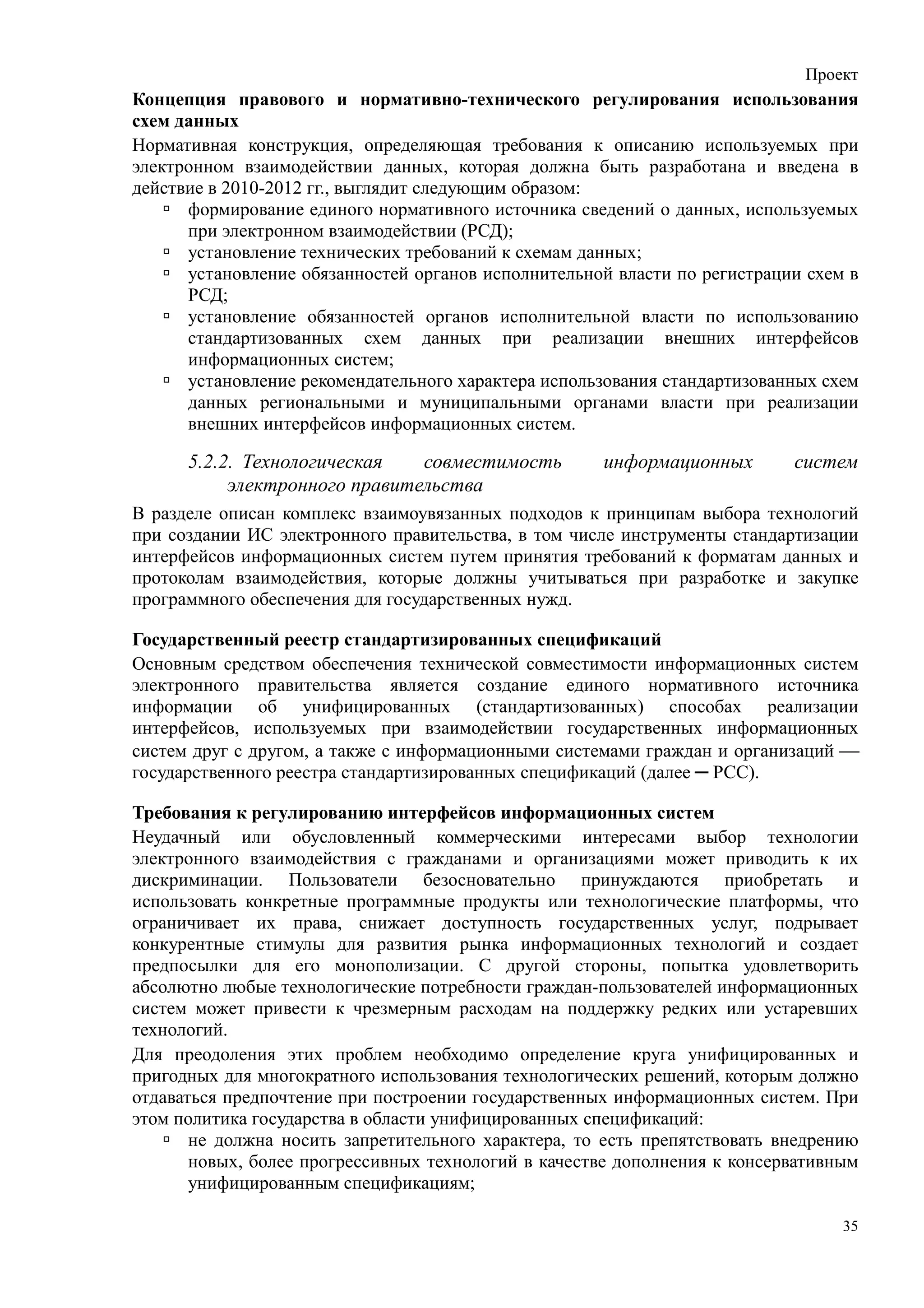 Проект
Концепция правового и нормативно-технического регулирования использования
схем данных
Нормативная конструкция, определяющая требования к описанию используемых при
электронном взаимодействии данных, которая должна быть разработана и введена в
действие в 2010-2012 гг., выглядит следующим образом:
      формирование единого нормативного источника сведений о данных, используемых
      при электронном взаимодействии (РСД);
      установление технических требований к схемам данных;
      установление обязанностей органов исполнительной власти по регистрации схем в
      РСД;
      установление обязанностей органов исполнительной власти по использованию
      стандартизованных схем данных при реализации внешних интерфейсов
      информационных систем;
      установление рекомендательного характера использования стандартизованных схем
      данных региональными и муниципальными органами власти при реализации
      внешних интерфейсов информационных систем.

      5.2.2. Технологическая   совместимость         информационных        систем
           электронного правительства
В разделе описан комплекс взаимоувязанных подходов к принципам выбора технологий
при создании ИС электронного правительства, в том числе инструменты стандартизации
интерфейсов информационных систем путем принятия требований к форматам данных и
протоколам взаимодействия, которые должны учитываться при разработке и закупке
программного обеспечения для государственных нужд.

Государственный реестр стандартизированных спецификаций
Основным средством обеспечения технической совместимости информационных систем
электронного правительства является создание единого нормативного источника
информации об унифицированных (стандартизованных) способах реализации
интерфейсов, используемых при взаимодействии государственных информационных
систем друг с другом, а также с информационными системами граждан и организаций 
государственного реестра стандартизированных спецификаций (далее ─ РСС).

Требования к регулированию интерфейсов информационных систем
Неудачный или обусловленный коммерческими интересами выбор технологии
электронного взаимодействия с гражданами и организациями может приводить к их
дискриминации. Пользователи безосновательно принуждаются приобретать и
использовать конкретные программные продукты или технологические платформы, что
ограничивает их права, снижает доступность государственных услуг, подрывает
конкурентные стимулы для развития рынка информационных технологий и создает
предпосылки для его монополизации. С другой стороны, попытка удовлетворить
абсолютно любые технологические потребности граждан-пользователей информационных
систем может привести к чрезмерным расходам на поддержку редких или устаревших
технологий.
Для преодоления этих проблем необходимо определение круга унифицированных и
пригодных для многократного использования технологических решений, которым должно
отдаваться предпочтение при построении государственных информационных систем. При
этом политика государства в области унифицированных спецификаций:
       не должна носить запретительного характера, то есть препятствовать внедрению
       новых, более прогрессивных технологий в качестве дополнения к консервативным
       унифицированным спецификациям;

                                                                                 35
 