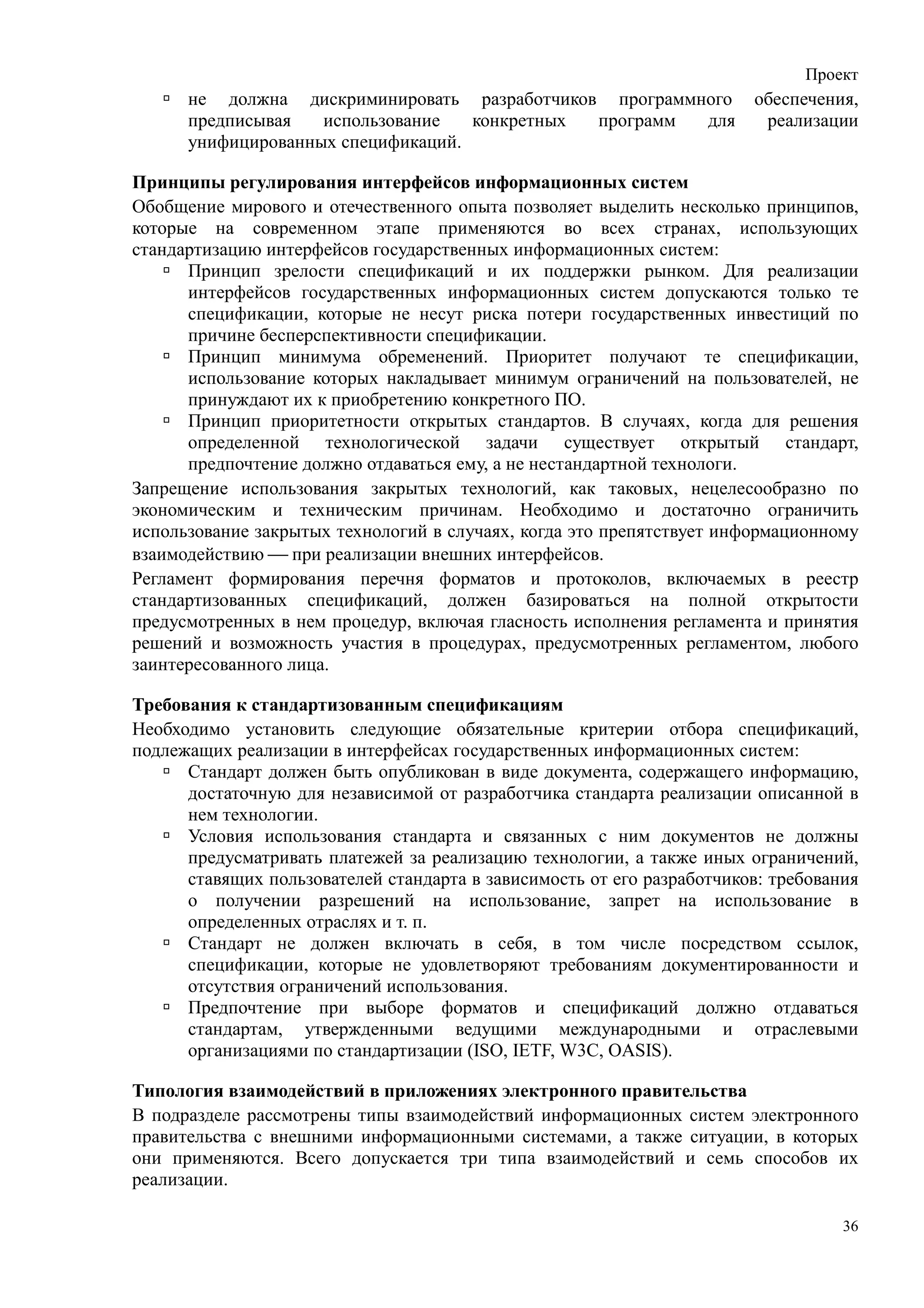 Проект
      не должна дискриминировать разработчиков программного             обеспечения,
      предписывая   использование   конкретных программ для              реализации
      унифицированных спецификаций.

Принципы регулирования интерфейсов информационных систем
Обобщение мирового и отечественного опыта позволяет выделить несколько принципов,
которые на современном этапе применяются во всех странах, использующих
стандартизацию интерфейсов государственных информационных систем:
      Принцип зрелости спецификаций и их поддержки рынком. Для реализации
      интерфейсов государственных информационных систем допускаются только те
      спецификации, которые не несут риска потери государственных инвестиций по
      причине бесперспективности спецификации.
      Принцип минимума обременений. Приоритет получают те спецификации,
      использование которых накладывает минимум ограничений на пользователей, не
      принуждают их к приобретению конкретного ПО.
      Принцип приоритетности открытых стандартов. В случаях, когда для решения
      определенной технологической задачи существует открытый стандарт,
      предпочтение должно отдаваться ему, а не нестандартной технологи.
Запрещение использования закрытых технологий, как таковых, нецелесообразно по
экономическим и техническим причинам. Необходимо и достаточно ограничить
использование закрытых технологий в случаях, когда это препятствует информационному
взаимодействию  при реализации внешних интерфейсов.
Регламент формирования перечня форматов и протоколов, включаемых в реестр
стандартизованных спецификаций, должен базироваться на полной открытости
предусмотренных в нем процедур, включая гласность исполнения регламента и принятия
решений и возможность участия в процедурах, предусмотренных регламентом, любого
заинтересованного лица.

Требования к стандартизованным спецификациям
Необходимо установить следующие обязательные критерии отбора спецификаций,
подлежащих реализации в интерфейсах государственных информационных систем:
      Стандарт должен быть опубликован в виде документа, содержащего информацию,
      достаточную для независимой от разработчика стандарта реализации описанной в
      нем технологии.
      Условия использования стандарта и связанных с ним документов не должны
      предусматривать платежей за реализацию технологии, а также иных ограничений,
      ставящих пользователей стандарта в зависимость от его разработчиков: требования
      о получении разрешений на использование, запрет на использование в
      определенных отраслях и т. п.
      Стандарт не должен включать в себя, в том числе посредством ссылок,
      спецификации, которые не удовлетворяют требованиям документированности и
      отсутствия ограничений использования.
      Предпочтение при выборе форматов и спецификаций должно отдаваться
      стандартам, утвержденными ведущими международными и отраслевыми
      организациями по стандартизации (ISO, IETF, W3C, OASIS).

Типология взаимодействий в приложениях электронного правительства
В подразделе рассмотрены типы взаимодействий информационных систем электронного
правительства с внешними информационными системами, а также ситуации, в которых
они применяются. Всего допускается три типа взаимодействий и семь способов их
реализации.

                                                                                   36
 