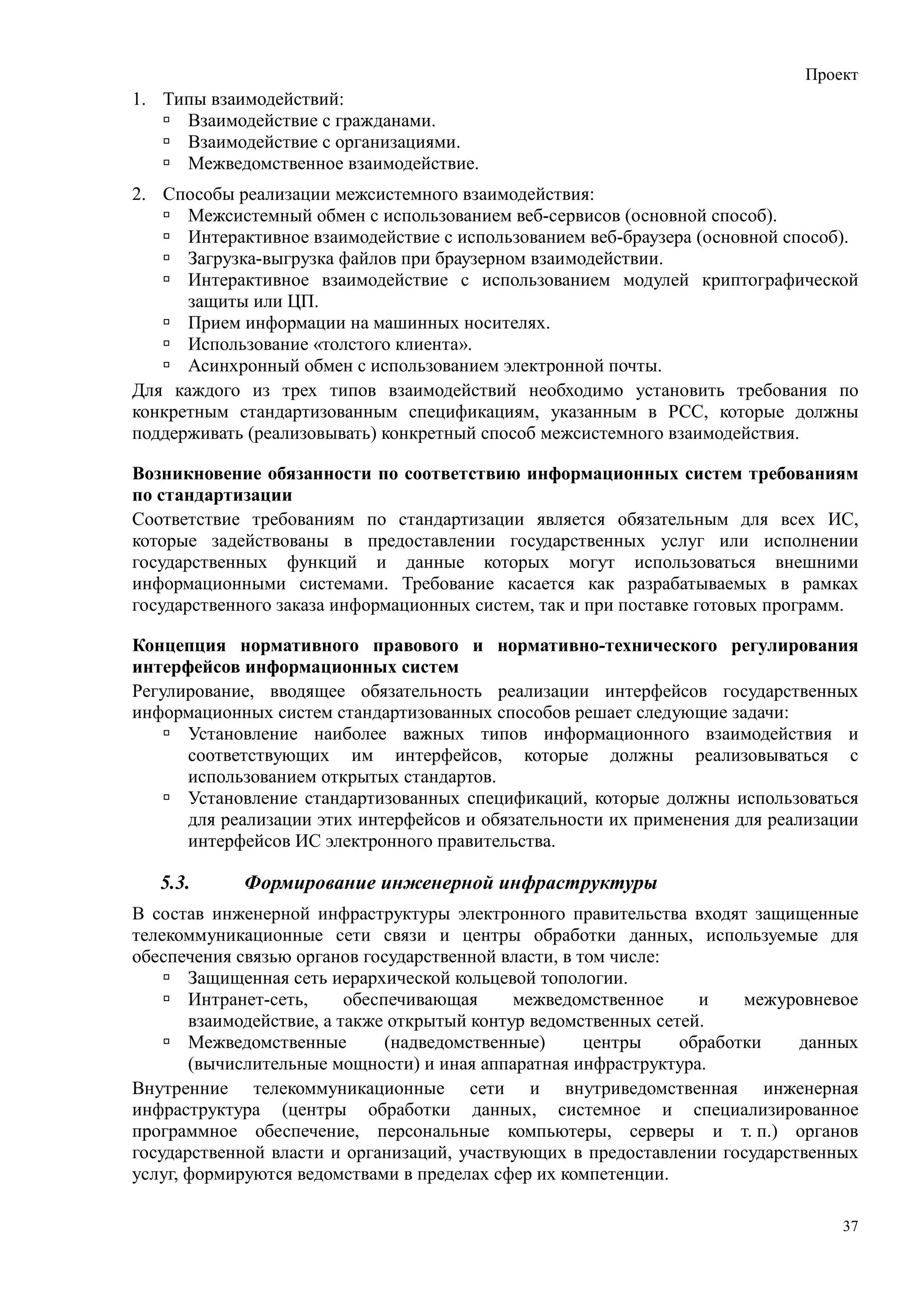 Проект
1. Типы взаимодействий:
     Взаимодействие с гражданами.
     Взаимодействие с организациями.
     Межведомственное взаимодействие.
2. Способы реализации межсистемного взаимодействия:
      Межсистемный обмен с использованием веб-сервисов (основной способ).
      Интерактивное взаимодействие с использованием веб-браузера (основной способ).
      Загрузка-выгрузка файлов при браузерном взаимодействии.
      Интерактивное взаимодействие с использованием модулей криптографической
      защиты или ЦП.
      Прием информации на машинных носителях.
      Использование «толстого клиента».
      Асинхронный обмен с использованием электронной почты.
Для каждого из трех типов взаимодействий необходимо установить требования по
конкретным стандартизованным спецификациям, указанным в РСС, которые должны
поддерживать (реализовывать) конкретный способ межсистемного взаимодействия.

Возникновение обязанности по соответствию информационных систем требованиям
по стандартизации
Соответствие требованиям по стандартизации является обязательным для всех ИС,
которые задействованы в предоставлении государственных услуг или исполнении
государственных функций и данные которых могут использоваться внешними
информационными системами. Требование касается как разрабатываемых в рамках
государственного заказа информационных систем, так и при поставке готовых программ.

Концепция нормативного правового и нормативно-технического регулирования
интерфейсов информационных систем
Регулирование, вводящее обязательность реализации интерфейсов государственных
информационных систем стандартизованных способов решает следующие задачи:
      Установление наиболее важных типов информационного взаимодействия и
      соответствующих им интерфейсов, которые должны реализовываться с
      использованием открытых стандартов.
      Установление стандартизованных спецификаций, которые должны использоваться
      для реализации этих интерфейсов и обязательности их применения для реализации
      интерфейсов ИС электронного правительства.

   5.3.     Формирование инженерной инфраструктуры
В состав инженерной инфраструктуры электронного правительства входят защищенные
телекоммуникационные сети связи и центры обработки данных, используемые для
обеспечения связью органов государственной власти, в том числе:
       Защищенная сеть иерархической кольцевой топологии.
       Интранет-сеть,     обеспечивающая     межведомственное     и    межуровневое
       взаимодействие, а также открытый контур ведомственных сетей.
       Межведомственные        (надведомственные)     центры    обработки   данных
       (вычислительные мощности) и иная аппаратная инфраструктура.
Внутренние телекоммуникационные сети и внутриведомственная инженерная
инфраструктура (центры обработки данных, системное и специализированное
программное обеспечение, персональные компьютеры, серверы и т. п.) органов
государственной власти и организаций, участвующих в предоставлении государственных
услуг, формируются ведомствами в пределах сфер их компетенции.

                                                                                 37
 