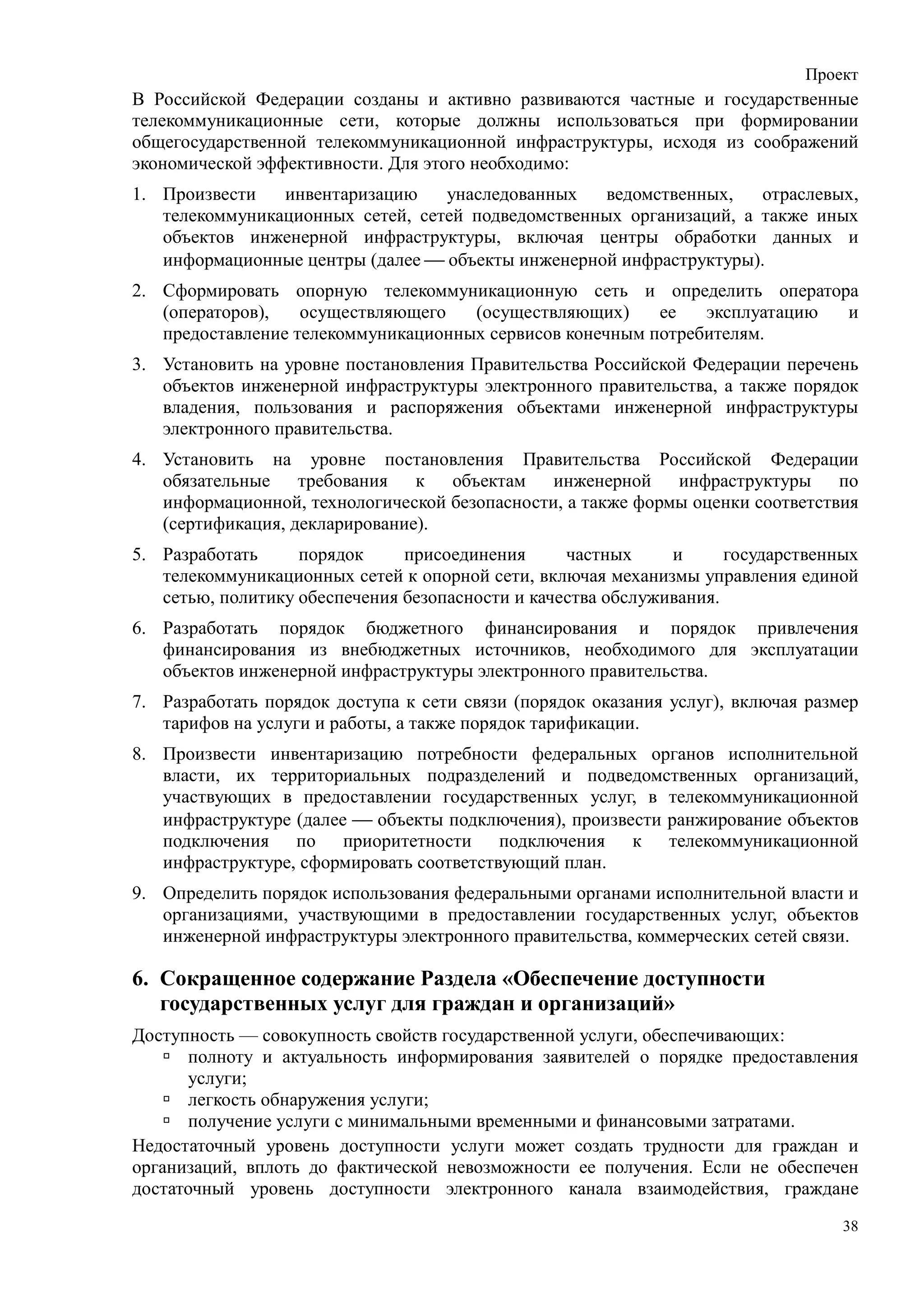 Проект
В Российской Федерации созданы и активно развиваются частные и государственные
телекоммуникационные сети, которые должны использоваться при формировании
общегосударственной телекоммуникационной инфраструктуры, исходя из соображений
экономической эффективности. Для этого необходимо:
1. Произвести   инвентаризацию    унаследованных   ведомственных,    отраслевых,
   телекоммуникационных сетей, сетей подведомственных организаций, а также иных
   объектов инженерной инфраструктуры, включая центры обработки данных и
   информационные центры (далее  объекты инженерной инфраструктуры).
2. Сформировать опорную телекоммуникационную сеть и определить оператора
   (операторов),   осуществляющего   (осуществляющих)     ее   эксплуатацию и
   предоставление телекоммуникационных сервисов конечным потребителям.
3. Установить на уровне постановления Правительства Российской Федерации перечень
   объектов инженерной инфраструктуры электронного правительства, а также порядок
   владения, пользования и распоряжения объектами инженерной инфраструктуры
   электронного правительства.
4. Установить на уровне постановления Правительства Российской Федерации
   обязательные требования к объектам инженерной инфраструктуры по
   информационной, технологической безопасности, а также формы оценки соответствия
   (сертификация, декларирование).
5. Разработать     порядок     присоединения      частных     и      государственных
   телекоммуникационных сетей к опорной сети, включая механизмы управления единой
   сетью, политику обеспечения безопасности и качества обслуживания.
6. Разработать порядок бюджетного финансирования и порядок привлечения
   финансирования из внебюджетных источников, необходимого для эксплуатации
   объектов инженерной инфраструктуры электронного правительства.
7. Разработать порядок доступа к сети связи (порядок оказания услуг), включая размер
   тарифов на услуги и работы, а также порядок тарификации.
8. Произвести инвентаризацию потребности федеральных органов исполнительной
   власти, их территориальных подразделений и подведомственных организаций,
   участвующих в предоставлении государственных услуг, в телекоммуникационной
   инфраструктуре (далее  объекты подключения), произвести ранжирование объектов
   подключения по приоритетности подключения к телекоммуникационной
   инфраструктуре, сформировать соответствующий план.
9. Определить порядок использования федеральными органами исполнительной власти и
   организациями, участвующими в предоставлении государственных услуг, объектов
   инженерной инфраструктуры электронного правительства, коммерческих сетей связи.

6. Сокращенное содержание Раздела «Обеспечение доступности
   государственных услуг для граждан и организаций»
Доступность — совокупность свойств государственной услуги, обеспечивающих:
      полноту и актуальность информирования заявителей о порядке предоставления
      услуги;
      легкость обнаружения услуги;
      получение услуги с минимальными временными и финансовыми затратами.
Недостаточный уровень доступности услуги может создать трудности для граждан и
организаций, вплоть до фактической невозможности ее получения. Если не обеспечен
достаточный уровень доступности электронного канала взаимодействия, граждане
                                                                                  38
 