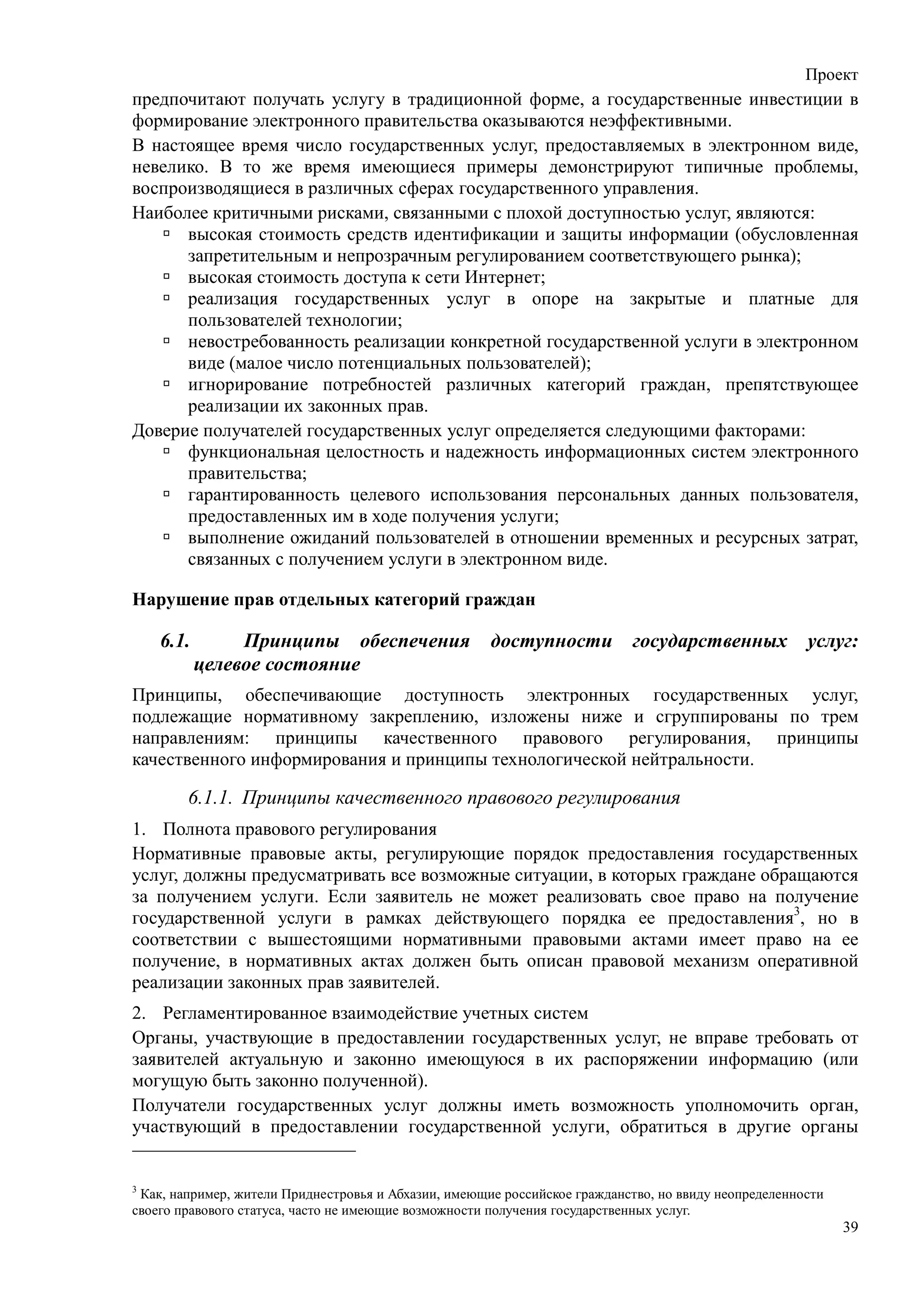 Проект
предпочитают получать услугу в традиционной форме, а государственные инвестиции в
формирование электронного правительства оказываются неэффективными.
В настоящее время число государственных услуг, предоставляемых в электронном виде,
невелико. В то же время имеющиеся примеры демонстрируют типичные проблемы,
воспроизводящиеся в различных сферах государственного управления.
Наиболее критичными рисками, связанными с плохой доступностью услуг, являются:
      высокая стоимость средств идентификации и защиты информации (обусловленная
      запретительным и непрозрачным регулированием соответствующего рынка);
      высокая стоимость доступа к сети Интернет;
      реализация государственных услуг в опоре на закрытые и платные для
      пользователей технологии;
      невостребованность реализации конкретной государственной услуги в электронном
      виде (малое число потенциальных пользователей);
      игнорирование потребностей различных категорий граждан, препятствующее
      реализации их законных прав.
Доверие получателей государственных услуг определяется следующими факторами:
      функциональная целостность и надежность информационных систем электронного
      правительства;
      гарантированность целевого использования персональных данных пользователя,
      предоставленных им в ходе получения услуги;
      выполнение ожиданий пользователей в отношении временных и ресурсных затрат,
      связанных с получением услуги в электронном виде.

Нарушение прав отдельных категорий граждан

    6.1.        Принципы обеспечения                  доступности государственных                     услуг:
           целевое состояние
Принципы, обеспечивающие доступность электронных государственных услуг,
подлежащие нормативному закреплению, изложены ниже и сгруппированы по трем
направлениям: принципы качественного правового регулирования, принципы
качественного информирования и принципы технологической нейтральности.

        6.1.1. Принципы качественного правового регулирования
1. Полнота правового регулирования
Нормативные правовые акты, регулирующие порядок предоставления государственных
услуг, должны предусматривать все возможные ситуации, в которых граждане обращаются
за получением услуги. Если заявитель не может реализовать свое право на получение
государственной услуги в рамках действующего порядка ее предоставления3, но в
соответствии с вышестоящими нормативными правовыми актами имеет право на ее
получение, в нормативных актах должен быть описан правовой механизм оперативной
реализации законных прав заявителей.
2. Регламентированное взаимодействие учетных систем
Органы, участвующие в предоставлении государственных услуг, не вправе требовать от
заявителей актуальную и законно имеющуюся в их распоряжении информацию (или
могущую быть законно полученной).
Получатели государственных услуг должны иметь возможность уполномочить орган,
участвующий в предоставлении государственной услуги, обратиться в другие органы


3
 Как, например, жители Приднестровья и Абхазии, имеющие российское гражданство, но ввиду неопределенности
своего правового статуса, часто не имеющие возможности получения государственных услуг.
                                                                                                            39
 
