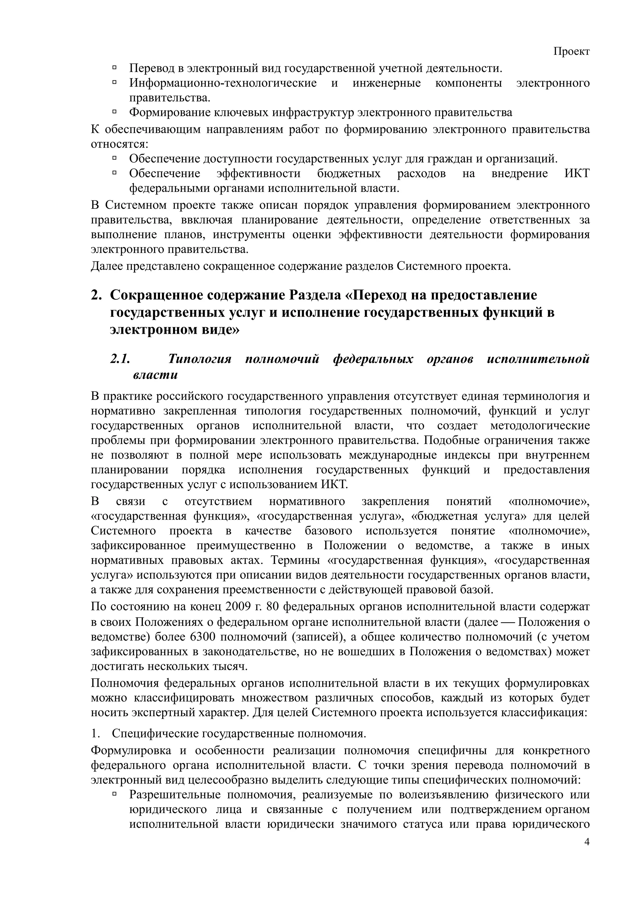 Проект
      Перевод в электронный вид государственной учетной деятельности.
      Информационно-технологические и инженерные компоненты электронного
      правительства.
      Формирование ключевых инфраструктур электронного правительства
К обеспечивающим направлениям работ по формированию электронного правительства
относятся:
      Обеспечение доступности государственных услуг для граждан и организаций.
      Обеспечение эффективности бюджетных расходов на внедрение ИКТ
      федеральными органами исполнительной власти.
В Системном проекте также описан порядок управления формированием электронного
правительства, ввключая планирование деятельности, определение ответственных за
выполнение планов, инструменты оценки эффективности деятельности формирования
электронного правительства.
Далее представлено сокращенное содержание разделов Системного проекта.

2. Сокращенное содержание Раздела «Переход на предоставление
   государственных услуг и исполнение государственных функций в
   электронном виде»
   2.1.        Типология полномочий федеральных органов исполнительной
          власти
В практике российского государственного управления отсутствует единая терминология и
нормативно закрепленная типология государственных полномочий, функций и услуг
государственных органов исполнительной власти, что создает методологические
проблемы при формировании электронного правительства. Подобные ограничения также
не позволяют в полной мере использовать международные индексы при внутреннем
планировании порядка исполнения государственных функций и предоставления
государственных услуг с использованием ИКТ.
В связи с отсутствием нормативного закрепления понятий «полномочие»,
«государственная функция», «государственная услуга», «бюджетная услуга» для целей
Системного проекта в качестве базового используется понятие «полномочие»,
зафиксированное преимущественно в Положении о ведомстве, а также в иных
нормативных правовых актах. Термины «государственная функция», «государственная
услуга» используются при описании видов деятельности государственных органов власти,
а также для сохранения преемственности с действующей правовой базой.
По состоянию на конец 2009 г. 80 федеральных органов исполнительной власти содержат
в своих Положениях о федеральном органе исполнительной власти (далее  Положения о
ведомстве) более 6300 полномочий (записей), а общее количество полномочий (с учетом
зафиксированных в законодательстве, но не вошедших в Положения о ведомствах) может
достигать нескольких тысяч.
Полномочия федеральных органов исполнительной власти в их текущих формулировках
можно классифицировать множеством различных способов, каждый из которых будет
носить экспертный характер. Для целей Системного проекта используется классификация:
1. Специфические государственные полномочия.
Формулировка и особенности реализации полномочия специфичны для конкретного
федерального органа исполнительной власти. С точки зрения перевода полномочий в
электронный вид целесообразно выделить следующие типы специфических полномочий:
      Разрешительные полномочия, реализуемые по волеизъявлению физического или
      юридического лица и связанные с получением или подтверждением органом
      исполнительной власти юридически значимого статуса или права юридического
                                                                                   4
 