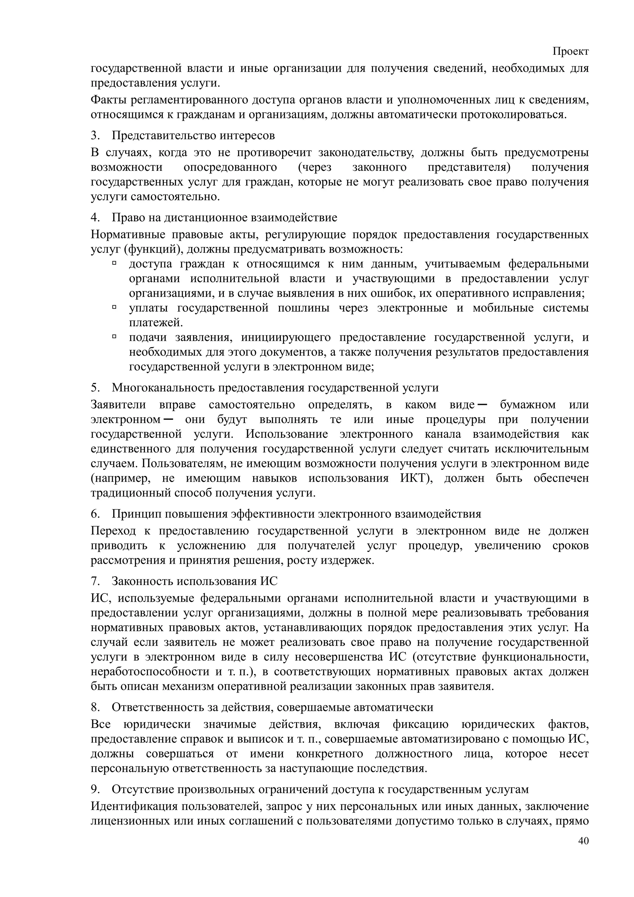 Проект
государственной власти и иные организации для получения сведений, необходимых для
предоставления услуги.
Факты регламентированного доступа органов власти и уполномоченных лиц к сведениям,
относящимся к гражданам и организациям, должны автоматически протоколироваться.
3. Представительство интересов
В случаях, когда это не противоречит законодательству, должны быть предусмотрены
возможности     опосредованного    (через   законного    представителя)    получения
государственных услуг для граждан, которые не могут реализовать свое право получения
услуги самостоятельно.
4. Право на дистанционное взаимодействие
Нормативные правовые акты, регулирующие порядок предоставления государственных
услуг (функций), должны предусматривать возможность:
       доступа граждан к относящимся к ним данным, учитываемым федеральными
       органами исполнительной власти и участвующими в предоставлении услуг
       организациями, и в случае выявления в них ошибок, их оперативного исправления;
       уплаты государственной пошлины через электронные и мобильные системы
       платежей.
       подачи заявления, инициирующего предоставление государственной услуги, и
       необходимых для этого документов, а также получения результатов предоставления
       государственной услуги в электронном виде;
5. Многоканальность предоставления государственной услуги
Заявители вправе самостоятельно определять, в каком виде ─ бумажном или
электронном ─ они будут выполнять те или иные процедуры при получении
государственной услуги. Использование электронного канала взаимодействия как
единственного для получения государственной услуги следует считать исключительным
случаем. Пользователям, не имеющим возможности получения услуги в электронном виде
(например, не имеющим навыков использования ИКТ), должен быть обеспечен
традиционный способ получения услуги.
6. Принцип повышения эффективности электронного взаимодействия
Переход к предоставлению государственной услуги в электронном виде не должен
приводить к усложнению для получателей услуг процедур, увеличению сроков
рассмотрения и принятия решения, росту издержек.
7. Законность использования ИС
ИС, используемые федеральными органами исполнительной власти и участвующими в
предоставлении услуг организациями, должны в полной мере реализовывать требования
нормативных правовых актов, устанавливающих порядок предоставления этих услуг. На
случай если заявитель не может реализовать свое право на получение государственной
услуги в электронном виде в силу несовершенства ИС (отсутствие функциональности,
неработоспособности и т. п.), в соответствующих нормативных правовых актах должен
быть описан механизм оперативной реализации законных прав заявителя.
8. Ответственность за действия, совершаемые автоматически
Все юридически значимые действия, включая фиксацию юридических фактов,
предоставление справок и выписок и т. п., совершаемые автоматизировано с помощью ИС,
должны совершаться от имени конкретного должностного лица, которое несет
персональную ответственность за наступающие последствия.
9. Отсутствие произвольных ограничений доступа к государственным услугам
Идентификация пользователей, запрос у них персональных или иных данных, заключение
лицензионных или иных соглашений с пользователями допустимо только в случаях, прямо
                                                                                   40
 