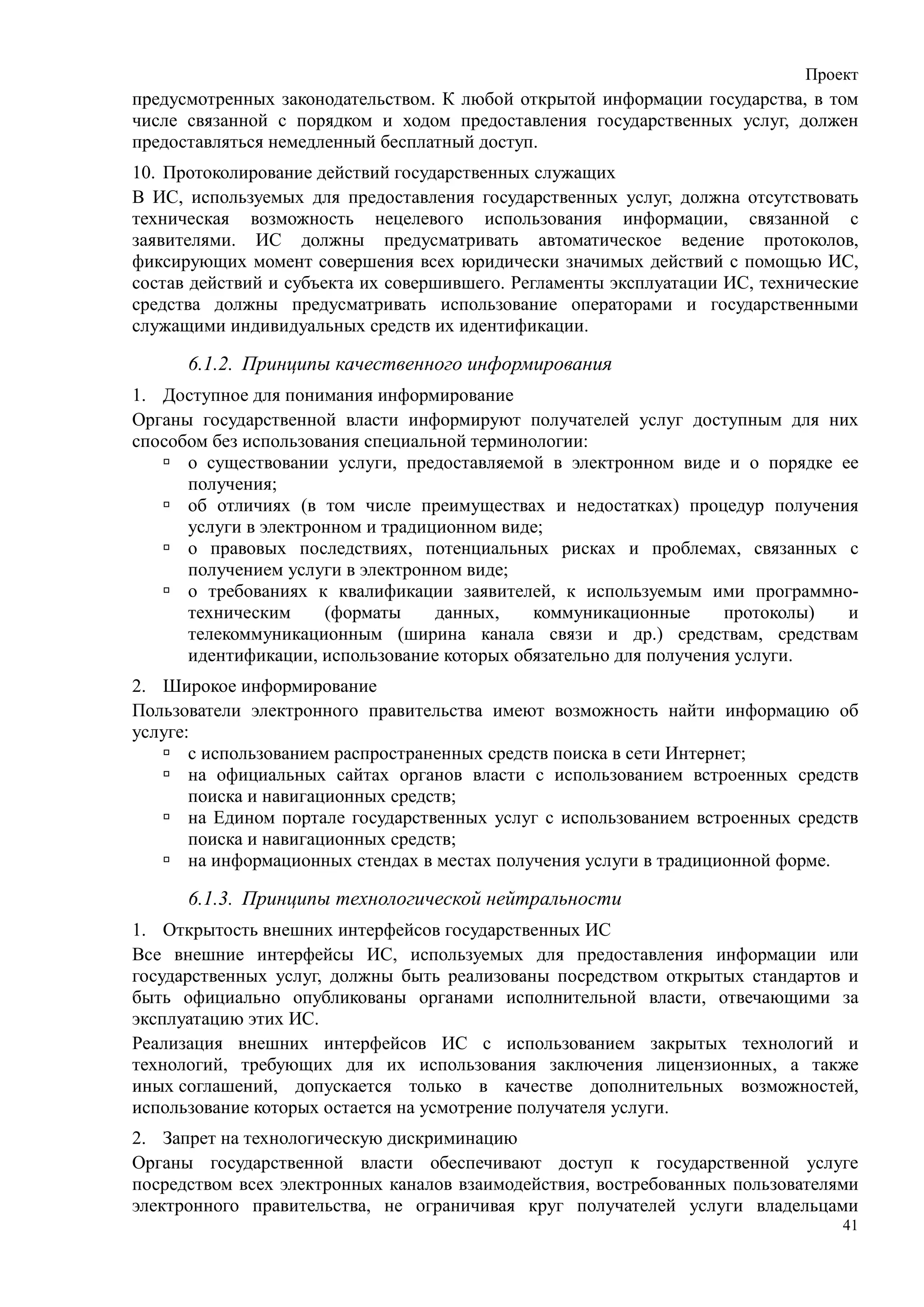 Проект
предусмотренных законодательством. К любой открытой информации государства, в том
числе связанной с порядком и ходом предоставления государственных услуг, должен
предоставляться немедленный бесплатный доступ.
10. Протоколирование действий государственных служащих
В ИС, используемых для предоставления государственных услуг, должна отсутствовать
техническая возможность нецелевого использования информации, связанной с
заявителями. ИС должны предусматривать автоматическое ведение протоколов,
фиксирующих момент совершения всех юридически значимых действий с помощью ИС,
состав действий и субъекта их совершившего. Регламенты эксплуатации ИС, технические
средства должны предусматривать использование операторами и государственными
служащими индивидуальных средств их идентификации.

      6.1.2. Принципы качественного информирования
1. Доступное для понимания информирование
Органы государственной власти информируют получателей услуг доступным для них
способом без использования специальной терминологии:
      о существовании услуги, предоставляемой в электронном виде и о порядке ее
      получения;
      об отличиях (в том числе преимуществах и недостатках) процедур получения
      услуги в электронном и традиционном виде;
      о правовых последствиях, потенциальных рисках и проблемах, связанных с
      получением услуги в электронном виде;
      о требованиях к квалификации заявителей, к используемым ими программно-
      техническим     (форматы     данных,    коммуникационные     протоколы) и
      телекоммуникационным (ширина канала связи и др.) средствам, средствам
      идентификации, использование которых обязательно для получения услуги.
2. Широкое информирование
Пользователи электронного правительства имеют возможность найти информацию об
услуге:
       с использованием распространенных средств поиска в сети Интернет;
       на официальных сайтах органов власти с использованием встроенных средств
       поиска и навигационных средств;
       на Едином портале государственных услуг с использованием встроенных средств
       поиска и навигационных средств;
       на информационных стендах в местах получения услуги в традиционной форме.

      6.1.3. Принципы технологической нейтральности
1. Открытость внешних интерфейсов государственных ИС
Все внешние интерфейсы ИС, используемых для предоставления информации или
государственных услуг, должны быть реализованы посредством открытых стандартов и
быть официально опубликованы органами исполнительной власти, отвечающими за
эксплуатацию этих ИС.
Реализация внешних интерфейсов ИС с использованием закрытых технологий и
технологий, требующих для их использования заключения лицензионных, а также
иных соглашений, допускается только в качестве дополнительных возможностей,
использование которых остается на усмотрение получателя услуги.
2. Запрет на технологическую дискриминацию
Органы государственной власти обеспечивают доступ к государственной услуге
посредством всех электронных каналов взаимодействия, востребованных пользователями
электронного правительства, не ограничивая круг получателей услуги владельцами
                                                                                 41
 