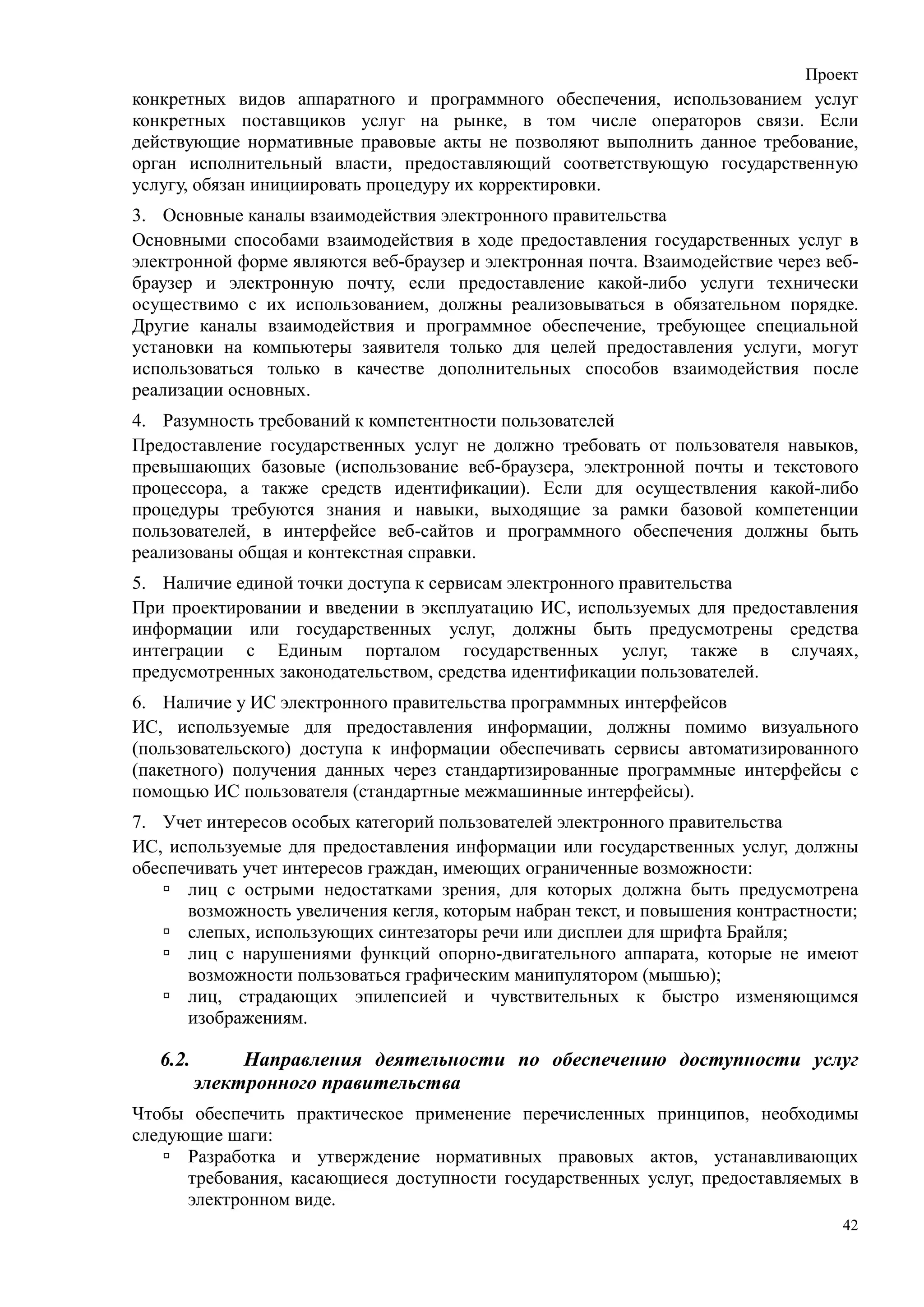 Проект
конкретных видов аппаратного и программного обеспечения, использованием услуг
конкретных поставщиков услуг на рынке, в том числе операторов связи. Если
действующие нормативные правовые акты не позволяют выполнить данное требование,
орган исполнительный власти, предоставляющий соответствующую государственную
услугу, обязан инициировать процедуру их корректировки.
3. Основные каналы взаимодействия электронного правительства
Основными способами взаимодействия в ходе предоставления государственных услуг в
электронной форме являются веб-браузер и электронная почта. Взаимодействие через веб-
браузер и электронную почту, если предоставление какой-либо услуги технически
осуществимо с их использованием, должны реализовываться в обязательном порядке.
Другие каналы взаимодействия и программное обеспечение, требующее специальной
установки на компьютеры заявителя только для целей предоставления услуги, могут
использоваться только в качестве дополнительных способов взаимодействия после
реализации основных.
4. Разумность требований к компетентности пользователей
Предоставление государственных услуг не должно требовать от пользователя навыков,
превышающих базовые (использование веб-браузера, электронной почты и текстового
процессора, а также средств идентификации). Если для осуществления какой-либо
процедуры требуются знания и навыки, выходящие за рамки базовой компетенции
пользователей, в интерфейсе веб-сайтов и программного обеспечения должны быть
реализованы общая и контекстная справки.
5. Наличие единой точки доступа к сервисам электронного правительства
При проектировании и введении в эксплуатацию ИС, используемых для предоставления
информации или государственных услуг, должны быть предусмотрены средства
интеграции с Единым порталом государственных услуг, также в случаях,
предусмотренных законодательством, средства идентификации пользователей.
6. Наличие у ИС электронного правительства программных интерфейсов
ИС, используемые для предоставления информации, должны помимо визуального
(пользовательского) доступа к информации обеспечивать сервисы автоматизированного
(пакетного) получения данных через стандартизированные программные интерфейсы с
помощью ИС пользователя (стандартные межмашинные интерфейсы).
7. Учет интересов особых категорий пользователей электронного правительства
ИС, используемые для предоставления информации или государственных услуг, должны
обеспечивать учет интересов граждан, имеющих ограниченные возможности:
      лиц с острыми недостатками зрения, для которых должна быть предусмотрена
      возможность увеличения кегля, которым набран текст, и повышения контрастности;
      слепых, использующих синтезаторы речи или дисплеи для шрифта Брайля;
      лиц с нарушениями функций опорно-двигательного аппарата, которые не имеют
      возможности пользоваться графическим манипулятором (мышью);
      лиц, страдающих эпилепсией и чувствительных к быстро изменяющимся
      изображениям.

   6.2.        Направления деятельности по обеспечению доступности услуг
          электронного правительства
Чтобы обеспечить практическое применение перечисленных принципов, необходимы
следующие шаги:
      Разработка и утверждение нормативных правовых актов, устанавливающих
      требования, касающиеся доступности государственных услуг, предоставляемых в
      электронном виде.
                                                                                   42
 