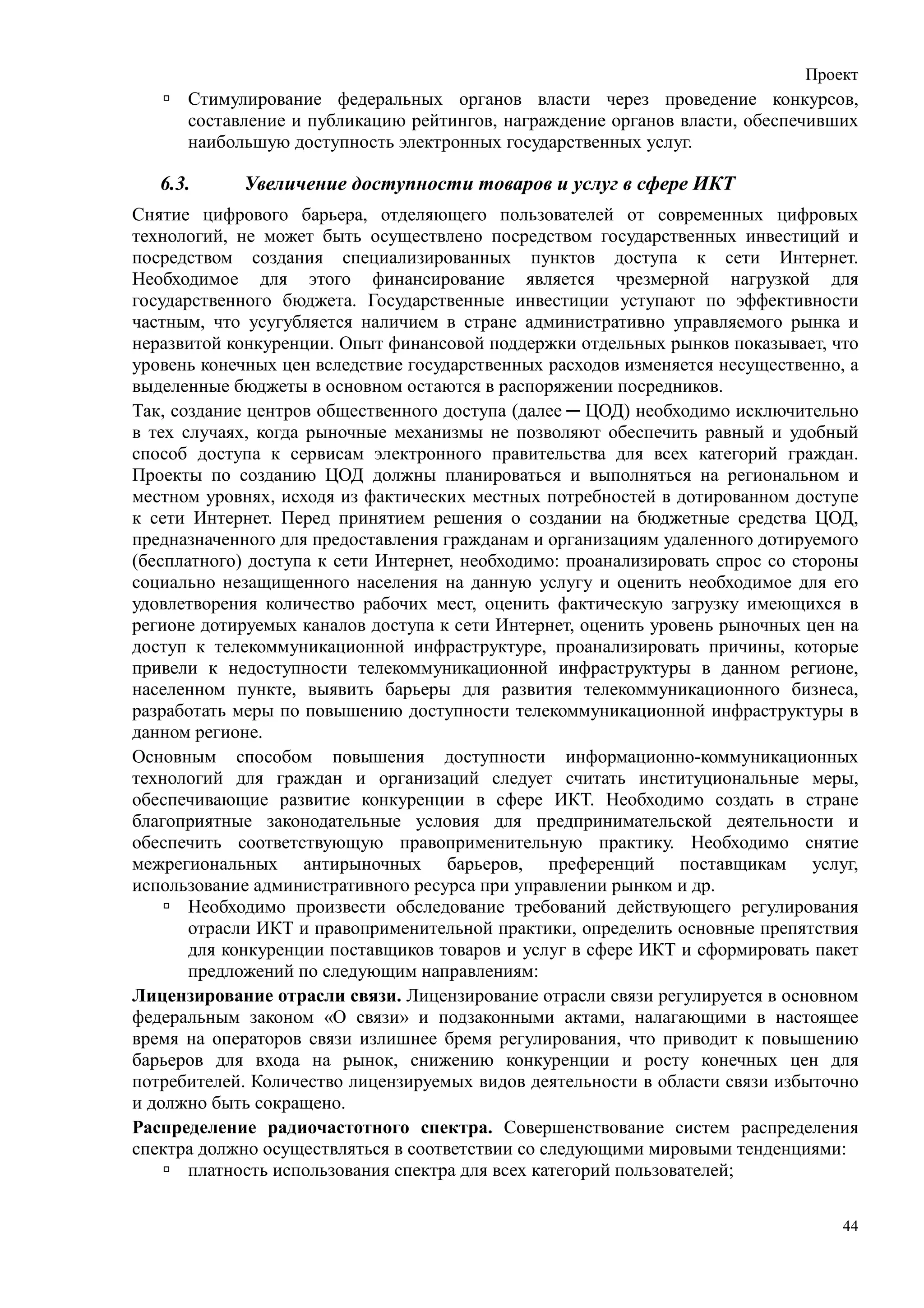Проект
      Стимулирование федеральных органов власти через проведение конкурсов,
      составление и публикацию рейтингов, награждение органов власти, обеспечивших
      наибольшую доступность электронных государственных услуг.

   6.3.     Увеличение доступности товаров и услуг в сфере ИКТ
Снятие цифрового барьера, отделяющего пользователей от современных цифровых
технологий, не может быть осуществлено посредством государственных инвестиций и
посредством создания специализированных пунктов доступа к сети Интернет.
Необходимое для этого финансирование является чрезмерной нагрузкой для
государственного бюджета. Государственные инвестиции уступают по эффективности
частным, что усугубляется наличием в стране административно управляемого рынка и
неразвитой конкуренции. Опыт финансовой поддержки отдельных рынков показывает, что
уровень конечных цен вследствие государственных расходов изменяется несущественно, а
выделенные бюджеты в основном остаются в распоряжении посредников.
Так, создание центров общественного доступа (далее ─ ЦОД) необходимо исключительно
в тех случаях, когда рыночные механизмы не позволяют обеспечить равный и удобный
способ доступа к сервисам электронного правительства для всех категорий граждан.
Проекты по созданию ЦОД должны планироваться и выполняться на региональном и
местном уровнях, исходя из фактических местных потребностей в дотированном доступе
к сети Интернет. Перед принятием решения о создании на бюджетные средства ЦОД,
предназначенного для предоставления гражданам и организациям удаленного дотируемого
(бесплатного) доступа к сети Интернет, необходимо: проанализировать спрос со стороны
социально незащищенного населения на данную услугу и оценить необходимое для его
удовлетворения количество рабочих мест, оценить фактическую загрузку имеющихся в
регионе дотируемых каналов доступа к сети Интернет, оценить уровень рыночных цен на
доступ к телекоммуникационной инфраструктуре, проанализировать причины, которые
привели к недоступности телекоммуникационной инфраструктуры в данном регионе,
населенном пункте, выявить барьеры для развития телекоммуникационного бизнеса,
разработать меры по повышению доступности телекоммуникационной инфраструктуры в
данном регионе.
Основным способом повышения доступности информационно-коммуникационных
технологий для граждан и организаций следует считать институциональные меры,
обеспечивающие развитие конкуренции в сфере ИКТ. Необходимо создать в стране
благоприятные законодательные условия для предпринимательской деятельности и
обеспечить соответствующую правоприменительную практику. Необходимо снятие
межрегиональных антирыночных барьеров, преференций поставщикам услуг,
использование административного ресурса при управлении рынком и др.
       Необходимо произвести обследование требований действующего регулирования
       отрасли ИКТ и правоприменительной практики, определить основные препятствия
       для конкуренции поставщиков товаров и услуг в сфере ИКТ и сформировать пакет
       предложений по следующим направлениям:
Лицензирование отрасли связи. Лицензирование отрасли связи регулируется в основном
федеральным законом «О связи» и подзаконными актами, налагающими в настоящее
время на операторов связи излишнее бремя регулирования, что приводит к повышению
барьеров для входа на рынок, снижению конкуренции и росту конечных цен для
потребителей. Количество лицензируемых видов деятельности в области связи избыточно
и должно быть сокращено.
Распределение радиочастотного спектра. Совершенствование систем распределения
спектра должно осуществляться в соответствии со следующими мировыми тенденциями:
       платность использования спектра для всех категорий пользователей;

                                                                                  44
 