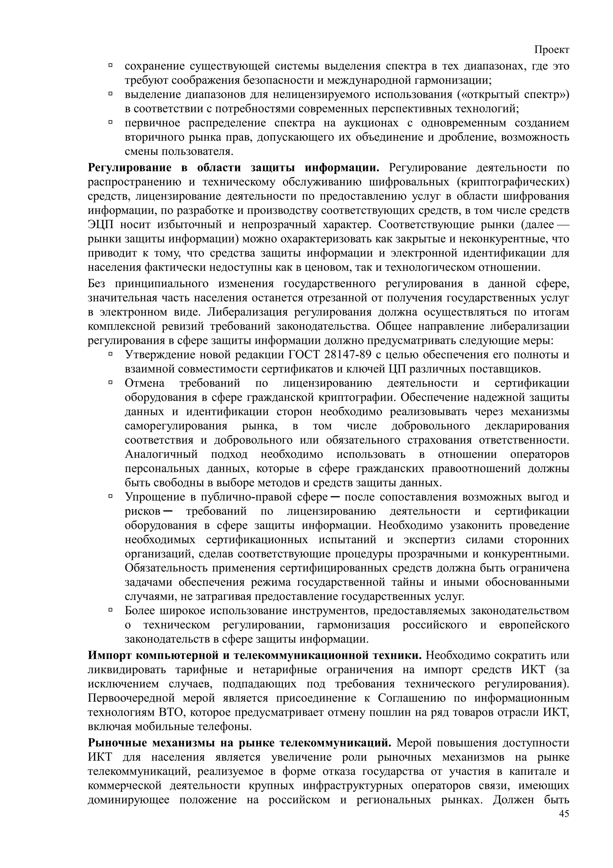 Проект
       сохранение существующей системы выделения спектра в тех диапазонах, где это
       требуют соображения безопасности и международной гармонизации;
       выделение диапазонов для нелицензируемого использования («открытый спектр»)
       в соответствии с потребностями современных перспективных технологий;
       первичное распределение спектра на аукционах с одновременным созданием
       вторичного рынка прав, допускающего их объединение и дробление, возможность
       смены пользователя.
Регулирование в области защиты информации. Регулирование деятельности по
распространению и техническому обслуживанию шифровальных (криптографических)
средств, лицензирование деятельности по предоставлению услуг в области шифрования
информации, по разработке и производству соответствующих средств, в том числе средств
ЭЦП носит избыточный и непрозрачный характер. Соответствующие рынки (далее —
рынки защиты информации) можно охарактеризовать как закрытые и неконкурентные, что
приводит к тому, что средства защиты информации и электронной идентификации для
населения фактически недоступны как в ценовом, так и технологическом отношении.
Без принципиального изменения государственного регулирования в данной сфере,
значительная часть населения останется отрезанной от получения государственных услуг
в электронном виде. Либерализация регулирования должна осуществляться по итогам
комплексной ревизий требований законодательства. Общее направление либерализации
регулирования в сфере защиты информации должно предусматривать следующие меры:
       Утверждение новой редакции ГОСТ 28147-89 с целью обеспечения его полноты и
       взаимной совместимости сертификатов и ключей ЦП различных поставщиков.
       Отмена требований по лицензированию деятельности и сертификации
       оборудования в сфере гражданской криптографии. Обеспечение надежной защиты
       данных и идентификации сторон необходимо реализовывать через механизмы
       саморегулирования рынка, в том числе добровольного декларирования
       соответствия и добровольного или обязательного страхования ответственности.
       Аналогичный подход необходимо использовать в отношении операторов
       персональных данных, которые в сфере гражданских правоотношений должны
       быть свободны в выборе методов и средств защиты данных.
       Упрощение в публично-правой сфере ─ после сопоставления возможных выгод и
       рисков ─ требований по лицензированию деятельности и сертификации
       оборудования в сфере защиты информации. Необходимо узаконить проведение
       необходимых сертификационных испытаний и экспертиз силами сторонних
       организаций, сделав соответствующие процедуры прозрачными и конкурентными.
       Обязательность применения сертифицированных средств должна быть ограничена
       задачами обеспечения режима государственной тайны и иными обоснованными
       случаями, не затрагивая предоставление государственных услуг.
       Более широкое использование инструментов, предоставляемых законодательством
       о техническом регулировании, гармонизация российского и европейского
       законодательств в сфере защиты информации.
Импорт компьютерной и телекоммуникационной техники. Необходимо сократить или
ликвидировать тарифные и нетарифные ограничения на импорт средств ИКТ (за
исключением случаев, подпадающих под требования технического регулирования).
Первоочередной мерой является присоединение к Соглашению по информационным
технологиям ВТО, которое предусматривает отмену пошлин на ряд товаров отрасли ИКТ,
включая мобильные телефоны.
Рыночные механизмы на рынке телекоммуникаций. Мерой повышения доступности
ИКТ для населения является увеличение роли рыночных механизмов на рынке
телекоммуникаций, реализуемое в форме отказа государства от участия в капитале и
коммерческой деятельности крупных инфраструктурных операторов связи, имеющих
доминирующее положение на российском и региональных рынках. Должен быть
                                                                                   45
 