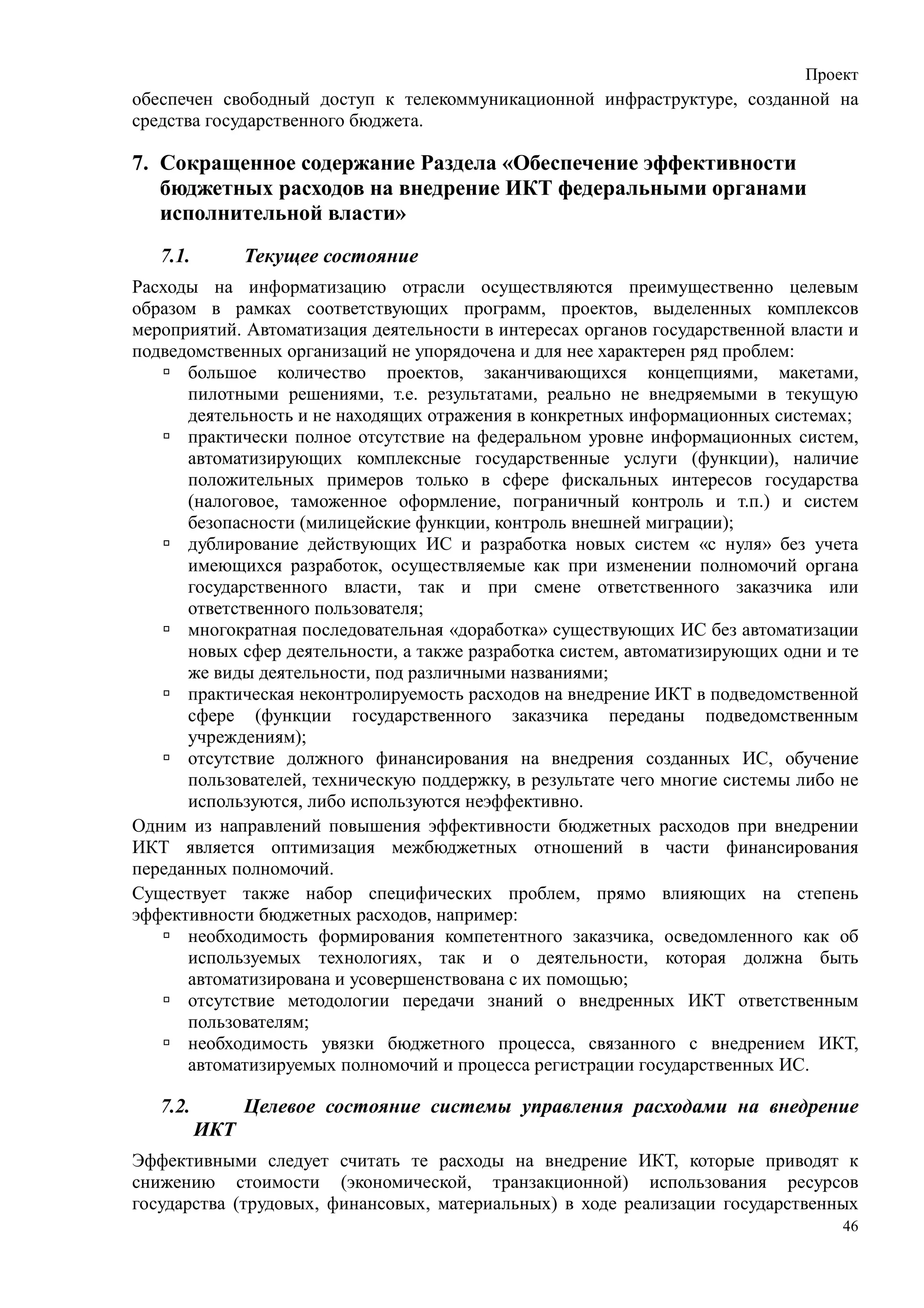 Проект
обеспечен свободный доступ к телекоммуникационной инфраструктуре, созданной на
средства государственного бюджета.

7. Сокращенное содержание Раздела «Обеспечение эффективности
   бюджетных расходов на внедрение ИКТ федеральными органами
   исполнительной власти»
   7.1.         Текущее состояние
Расходы на информатизацию отрасли осуществляются преимущественно целевым
образом в рамках соответствующих программ, проектов, выделенных комплексов
мероприятий. Автоматизация деятельности в интересах органов государственной власти и
подведомственных организаций не упорядочена и для нее характерен ряд проблем:
      большое количество проектов, заканчивающихся концепциями, макетами,
      пилотными решениями, т.е. результатами, реально не внедряемыми в текущую
      деятельность и не находящих отражения в конкретных информационных системах;
      практически полное отсутствие на федеральном уровне информационных систем,
      автоматизирующих комплексные государственные услуги (функции), наличие
      положительных примеров только в сфере фискальных интересов государства
      (налоговое, таможенное оформление, пограничный контроль и т.п.) и систем
      безопасности (милицейские функции, контроль внешней миграции);
      дублирование действующих ИС и разработка новых систем «с нуля» без учета
      имеющихся разработок, осуществляемые как при изменении полномочий органа
      государственного власти, так и при смене ответственного заказчика или
      ответственного пользователя;
      многократная последовательная «доработка» существующих ИС без автоматизации
      новых сфер деятельности, а также разработка систем, автоматизирующих одни и те
      же виды деятельности, под различными названиями;
      практическая неконтролируемость расходов на внедрение ИКТ в подведомственной
      сфере (функции государственного заказчика переданы подведомственным
      учреждениям);
      отсутствие должного финансирования на внедрения созданных ИС, обучение
      пользователей, техническую поддержку, в результате чего многие системы либо не
      используются, либо используются неэффективно.
Одним из направлений повышения эффективности бюджетных расходов при внедрении
ИКТ является оптимизация межбюджетных отношений в части финансирования
переданных полномочий.
Существует также набор специфических проблем, прямо влияющих на степень
эффективности бюджетных расходов, например:
      необходимость формирования компетентного заказчика, осведомленного как об
      используемых технологиях, так и о деятельности, которая должна быть
      автоматизирована и усовершенствована с их помощью;
      отсутствие методологии передачи знаний о внедренных ИКТ ответственным
      пользователям;
      необходимость увязки бюджетного процесса, связанного с внедрением ИКТ,
      автоматизируемых полномочий и процесса регистрации государственных ИС.

   7.2.         Целевое состояние системы управления расходами на внедрение
          ИКТ
Эффективными следует считать те расходы на внедрение ИКТ, которые приводят к
снижению стоимости (экономической, транзакционной) использования ресурсов
государства (трудовых, финансовых, материальных) в ходе реализации государственных
                                                                                  46
 