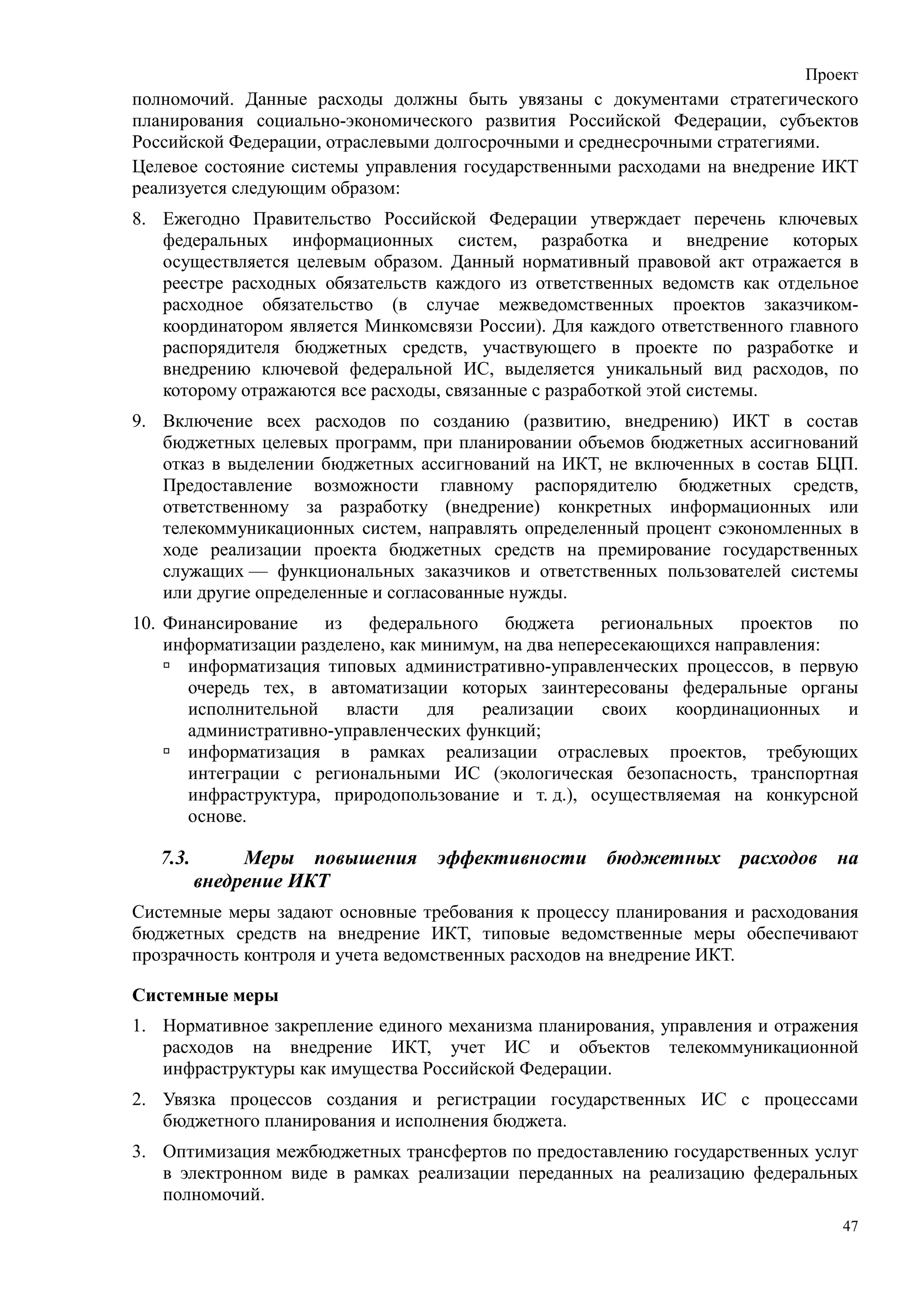 Проект
полномочий. Данные расходы должны быть увязаны с документами стратегического
планирования социально-экономического развития Российской Федерации, субъектов
Российской Федерации, отраслевыми долгосрочными и среднесрочными стратегиями.
Целевое состояние системы управления государственными расходами на внедрение ИКТ
реализуется следующим образом:
8. Ежегодно Правительство Российской Федерации утверждает перечень ключевых
   федеральных информационных систем, разработка и внедрение которых
   осуществляется целевым образом. Данный нормативный правовой акт отражается в
   реестре расходных обязательств каждого из ответственных ведомств как отдельное
   расходное обязательство (в случае межведомственных проектов заказчиком-
   координатором является Минкомсвязи России). Для каждого ответственного главного
   распорядителя бюджетных средств, участвующего в проекте по разработке и
   внедрению ключевой федеральной ИС, выделяется уникальный вид расходов, по
   которому отражаются все расходы, связанные с разработкой этой системы.
9. Включение всех расходов по созданию (развитию, внедрению) ИКТ в состав
   бюджетных целевых программ, при планировании объемов бюджетных ассигнований
   отказ в выделении бюджетных ассигнований на ИКТ, не включенных в состав БЦП.
   Предоставление возможности главному распорядителю бюджетных средств,
   ответственному за разработку (внедрение) конкретных информационных или
   телекоммуникационных систем, направлять определенный процент сэкономленных в
   ходе реализации проекта бюджетных средств на премирование государственных
   служащих — функциональных заказчиков и ответственных пользователей системы
   или другие определенные и согласованные нужды.
10. Финансирование из федерального бюджета региональных проектов по
    информатизации разделено, как минимум, на два непересекающихся направления:
      информатизация типовых административно-управленческих процессов, в первую
      очередь тех, в автоматизации которых заинтересованы федеральные органы
      исполнительной    власти     для  реализации     своих  координационных   и
      административно-управленческих функций;
      информатизация в рамках реализации отраслевых проектов, требующих
      интеграции с региональными ИС (экологическая безопасность, транспортная
      инфраструктура, природопользование и т. д.), осуществляемая на конкурсной
      основе.

   7.3.        Меры повышения     эффективности бюджетных расходов на
          внедрение ИКТ
Системные меры задают основные требования к процессу планирования и расходования
бюджетных средств на внедрение ИКТ, типовые ведомственные меры обеспечивают
прозрачность контроля и учета ведомственных расходов на внедрение ИКТ.

Системные меры
1. Нормативное закрепление единого механизма планирования, управления и отражения
   расходов на внедрение ИКТ, учет ИС и объектов телекоммуникационной
   инфраструктуры как имущества Российской Федерации.
2. Увязка процессов создания и регистрации государственных ИС с процессами
   бюджетного планирования и исполнения бюджета.
3. Оптимизация межбюджетных трансфертов по предоставлению государственных услуг
   в электронном виде в рамках реализации переданных на реализацию федеральных
   полномочий.
                                                                                47
 
