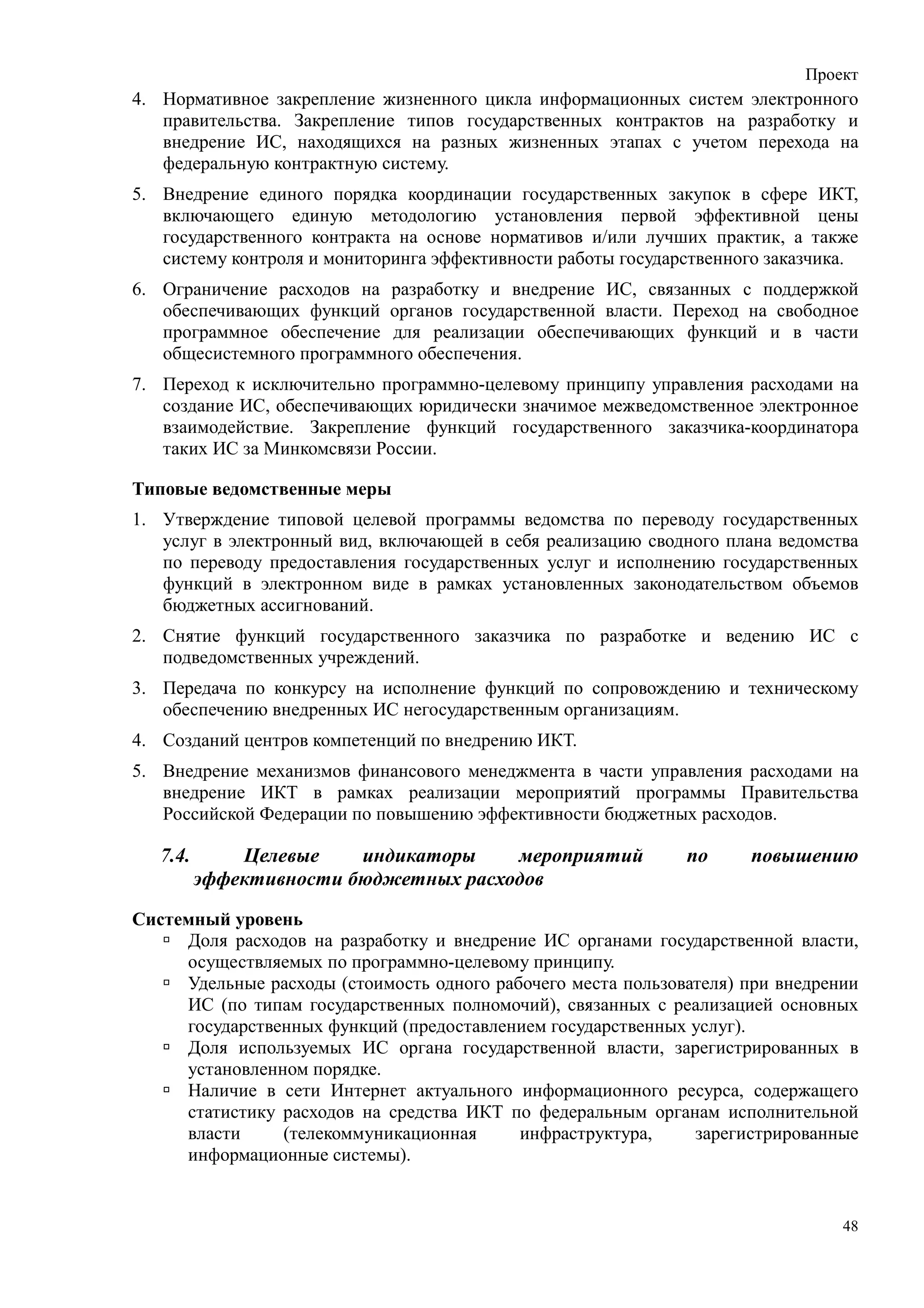 Проект
4. Нормативное закрепление жизненного цикла информационных систем электронного
   правительства. Закрепление типов государственных контрактов на разработку и
   внедрение ИС, находящихся на разных жизненных этапах с учетом перехода на
   федеральную контрактную систему.
5. Внедрение единого порядка координации государственных закупок в сфере ИКТ,
   включающего единую методологию установления первой эффективной цены
   государственного контракта на основе нормативов и/или лучших практик, а также
   систему контроля и мониторинга эффективности работы государственного заказчика.
6. Ограничение расходов на разработку и внедрение ИС, связанных с поддержкой
   обеспечивающих функций органов государственной власти. Переход на свободное
   программное обеспечение для реализации обеспечивающих функций и в части
   общесистемного программного обеспечения.
7. Переход к исключительно программно-целевому принципу управления расходами на
   создание ИС, обеспечивающих юридически значимое межведомственное электронное
   взаимодействие. Закрепление функций государственного заказчика-координатора
   таких ИС за Минкомсвязи России.

Типовые ведомственные меры
1. Утверждение типовой целевой программы ведомства по переводу государственных
   услуг в электронный вид, включающей в себя реализацию сводного плана ведомства
   по переводу предоставления государственных услуг и исполнению государственных
   функций в электронном виде в рамках установленных законодательством объемов
   бюджетных ассигнований.
2. Снятие функций государственного заказчика по разработке и ведению ИС с
   подведомственных учреждений.
3. Передача по конкурсу на исполнение функций по сопровождению и техническому
   обеспечению внедренных ИС негосударственным организациям.
4. Созданий центров компетенций по внедрению ИКТ.
5. Внедрение механизмов финансового менеджмента в части управления расходами на
   внедрение ИКТ в рамках реализации мероприятий программы Правительства
   Российской Федерации по повышению эффективности бюджетных расходов.

   7.4.       Целевые    индикаторы    мероприятий            по     повышению
          эффективности бюджетных расходов
Системный уровень
     Доля расходов на разработку и внедрение ИС органами государственной власти,
     осуществляемых по программно-целевому принципу.
     Удельные расходы (стоимость одного рабочего места пользователя) при внедрении
     ИС (по типам государственных полномочий), связанных с реализацией основных
     государственных функций (предоставлением государственных услуг).
     Доля используемых ИС органа государственной власти, зарегистрированных в
     установленном порядке.
     Наличие в сети Интернет актуального информационного ресурса, содержащего
     статистику расходов на средства ИКТ по федеральным органам исполнительной
     власти     (телекоммуникационная      инфраструктура,     зарегистрированные
     информационные системы).


                                                                                48
 