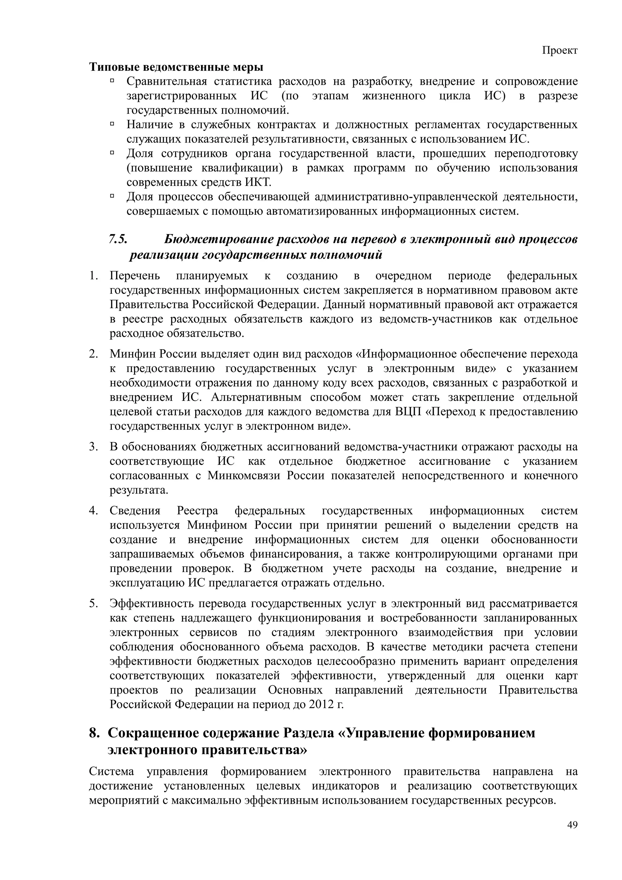 Проект
Типовые ведомственные меры
     Сравнительная статистика расходов на разработку, внедрение и сопровождение
     зарегистрированных ИС (по этапам жизненного цикла ИС) в разрезе
     государственных полномочий.
     Наличие в служебных контрактах и должностных регламентах государственных
     служащих показателей результативности, связанных с использованием ИС.
     Доля сотрудников органа государственной власти, прошедших переподготовку
     (повышение квалификации) в рамках программ по обучению использования
     современных средств ИКТ.
     Доля процессов обеспечивающей административно-управленческой деятельности,
     совершаемых с помощью автоматизированных информационных систем.

   7.5.        Бюджетирование расходов на перевод в электронный вид процессов
          реализации государственных полномочий
1. Перечень планируемых к созданию в очередном периоде федеральных
   государственных информационных систем закрепляется в нормативном правовом акте
   Правительства Российской Федерации. Данный нормативный правовой акт отражается
   в реестре расходных обязательств каждого из ведомств-участников как отдельное
   расходное обязательство.
2. Минфин России выделяет один вид расходов «Информационное обеспечение перехода
   к предоставлению государственных услуг в электронным виде» с указанием
   необходимости отражения по данному коду всех расходов, связанных с разработкой и
   внедрением ИС. Альтернативным способом может стать закрепление отдельной
   целевой статьи расходов для каждого ведомства для ВЦП «Переход к предоставлению
   государственных услуг в электронном виде».
3. В обоснованиях бюджетных ассигнований ведомства-участники отражают расходы на
   соответствующие ИС как отдельное бюджетное ассигнование с указанием
   согласованных с Минкомсвязи России показателей непосредственного и конечного
   результата.
4. Сведения Реестра федеральных государственных информационных систем
   используется Минфином России при принятии решений о выделении средств на
   создание и внедрение информационных систем для оценки обоснованности
   запрашиваемых объемов финансирования, а также контролирующими органами при
   проведении проверок. В бюджетном учете расходы на создание, внедрение и
   эксплуатацию ИС предлагается отражать отдельно.
5. Эффективность перевода государственных услуг в электронный вид рассматривается
   как степень надлежащего функционирования и востребованности запланированных
   электронных сервисов по стадиям электронного взаимодействия при условии
   соблюдения обоснованного объема расходов. В качестве методики расчета степени
   эффективности бюджетных расходов целесообразно применить вариант определения
   соответствующих показателей эффективности, утвержденный для оценки карт
   проектов по реализации Основных направлений деятельности Правительства
   Российской Федерации на период до 2012 г.

8. Сокращенное содержание Раздела «Управление формированием
   электронного правительства»
Система управления формированием электронного правительства направлена на
достижение установленных целевых индикаторов и реализацию соответствующих
мероприятий с максимально эффективным использованием государственных ресурсов.
                                                                                 49
 