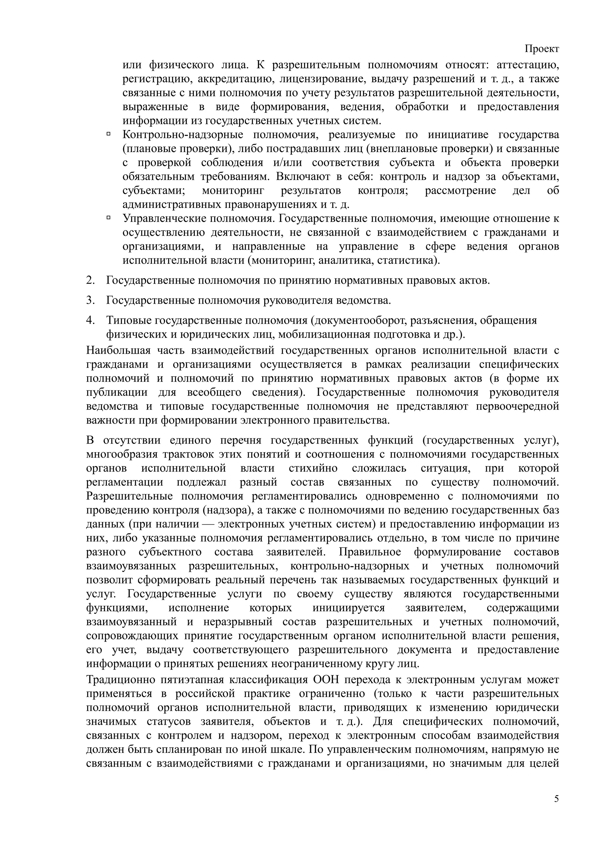 Проект
      или физического лица. К разрешительным полномочиям относят: аттестацию,
      регистрацию, аккредитацию, лицензирование, выдачу разрешений и т. д., а также
      связанные с ними полномочия по учету результатов разрешительной деятельности,
      выраженные в виде формирования, ведения, обработки и предоставления
      информации из государственных учетных систем.
      Контрольно-надзорные полномочия, реализуемые по инициативе государства
      (плановые проверки), либо пострадавших лиц (внеплановые проверки) и связанные
      с проверкой соблюдения и/или соответствия субъекта и объекта проверки
      обязательным требованиям. Включают в себя: контроль и надзор за объектами,
      субъектами; мониторинг результатов контроля; рассмотрение дел об
      административных правонарушениях и т. д.
      Управленческие полномочия. Государственные полномочия, имеющие отношение к
      осуществлению деятельности, не связанной с взаимодействием с гражданами и
      организациями, и направленные на управление в сфере ведения органов
      исполнительной власти (мониторинг, аналитика, статистика).
2. Государственные полномочия по принятию нормативных правовых актов.
3. Государственные полномочия руководителя ведомства.
4. Типовые государственные полномочия (документооборот, разъяснения, обращения
    физических и юридических лиц, мобилизационная подготовка и др.).
Наибольшая часть взаимодействий государственных органов исполнительной власти с
гражданами и организациями осуществляется в рамках реализации специфических
полномочий и полномочий по принятию нормативных правовых актов (в форме их
публикации для всеобщего сведения). Государственные полномочия руководителя
ведомства и типовые государственные полномочия не представляют первоочередной
важности при формировании электронного правительства.
В отсутствии единого перечня государственных функций (государственных услуг),
многообразия трактовок этих понятий и соотношения с полномочиями государственных
органов исполнительной власти стихийно сложилась ситуация, при которой
регламентации подлежал разный состав связанных по существу полномочий.
Разрешительные полномочия регламентировались одновременно с полномочиями по
проведению контроля (надзора), а также с полномочиями по ведению государственных баз
данных (при наличии — электронных учетных систем) и предоставлению информации из
них, либо указанные полномочия регламентировались отдельно, в том числе по причине
разного субъектного состава заявителей. Правильное формулирование составов
взаимоувязанных разрешительных, контрольно-надзорных и учетных полномочий
позволит сформировать реальный перечень так называемых государственных функций и
услуг. Государственные услуги по своему существу являются государственными
функциями,     исполнение    которых      инициируется   заявителем,   содержащими
взаимоувязанный и неразрывный состав разрешительных и учетных полномочий,
сопровождающих принятие государственным органом исполнительной власти решения,
его учет, выдачу соответствующего разрешительного документа и предоставление
информации о принятых решениях неограниченному кругу лиц.
Традиционно пятиэтапная классификация ООН перехода к электронным услугам может
применяться в российской практике ограниченно (только к части разрешительных
полномочий органов исполнительной власти, приводящих к изменению юридически
значимых статусов заявителя, объектов и т. д.). Для специфических полномочий,
связанных с контролем и надзором, переход к электронным способам взаимодействия
должен быть спланирован по иной шкале. По управленческим полномочиям, напрямую не
связанным с взаимодействиями с гражданами и организациями, но значимым для целей

                                                                                   5
 