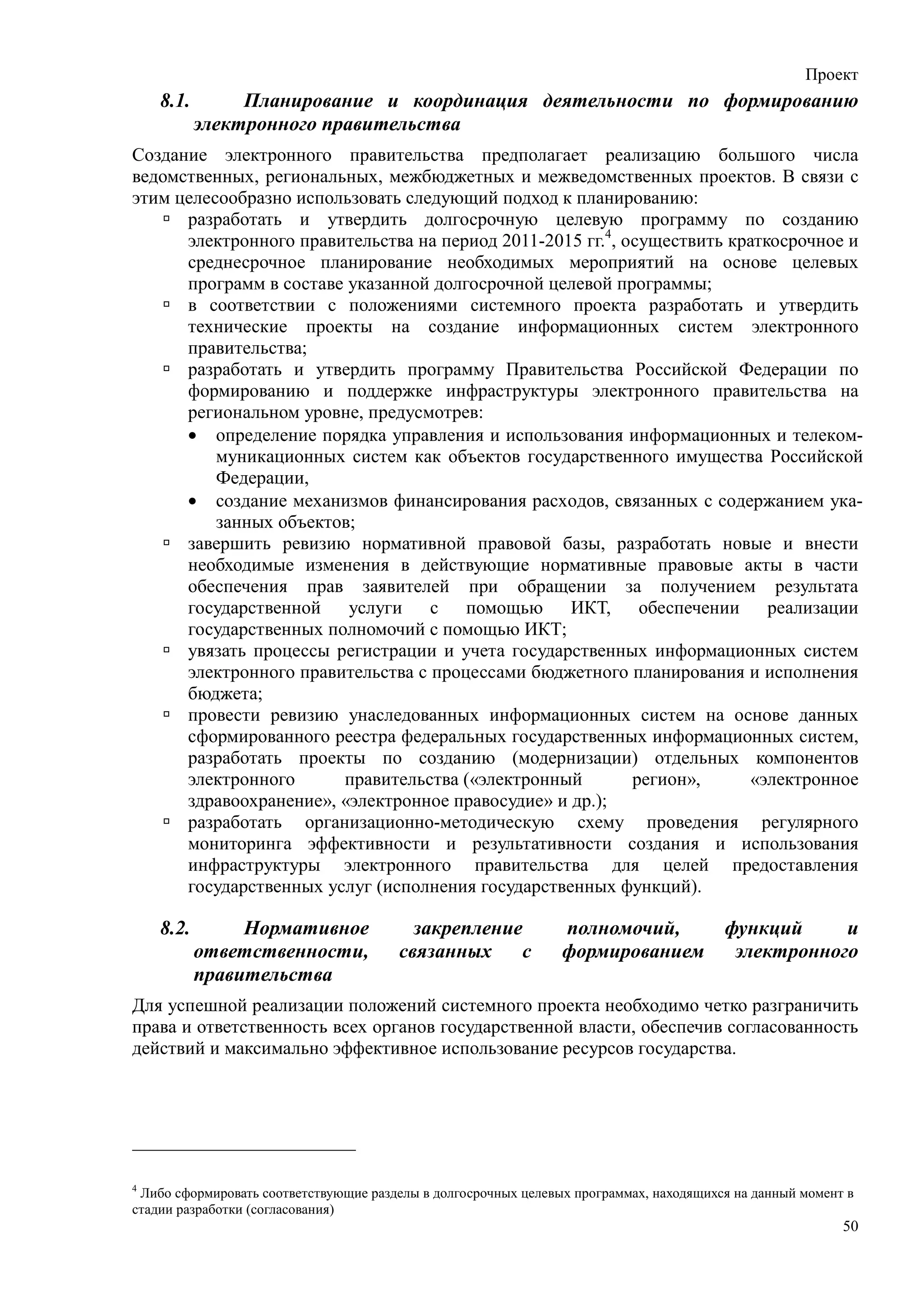 Проект
    8.1.        Планирование и координация деятельности по формированию
           электронного правительства
Создание электронного правительства предполагает реализацию большого числа
ведомственных, региональных, межбюджетных и межведомственных проектов. В связи с
этим целесообразно использовать следующий подход к планированию:
      разработать и утвердить долгосрочную целевую программу по созданию
      электронного правительства на период 2011-2015 гг.4, осуществить краткосрочное и
      среднесрочное планирование необходимых мероприятий на основе целевых
      программ в составе указанной долгосрочной целевой программы;
      в соответствии с положениями системного проекта разработать и утвердить
      технические проекты на создание информационных систем электронного
      правительства;
      разработать и утвердить программу Правительства Российской Федерации по
      формированию и поддержке инфраструктуры электронного правительства на
      региональном уровне, предусмотрев:
      • определение порядка управления и использования информационных и телеком-
          муникационных систем как объектов государственного имущества Российской
          Федерации,
      • создание механизмов финансирования расходов, связанных с содержанием ука-
          занных объектов;
      завершить ревизию нормативной правовой базы, разработать новые и внести
      необходимые изменения в действующие нормативные правовые акты в части
      обеспечения прав заявителей при обращении за получением результата
      государственной    услуги с помощью ИКТ, обеспечении реализации
      государственных полномочий с помощью ИКТ;
      увязать процессы регистрации и учета государственных информационных систем
      электронного правительства с процессами бюджетного планирования и исполнения
      бюджета;
      провести ревизию унаследованных информационных систем на основе данных
      сформированного реестра федеральных государственных информационных систем,
      разработать проекты по созданию (модернизации) отдельных компонентов
      электронного      правительства («электронный         регион»,      «электронное
      здравоохранение», «электронное правосудие» и др.);
      разработать организационно-методическую схему проведения регулярного
      мониторинга эффективности и результативности создания и использования
      инфраструктуры электронного правительства для целей предоставления
      государственных услуг (исполнения государственных функций).

    8.2.        Нормативное              закрепление            полномочий,             функций     и
           ответственности,            связанных    с           формированием            электронного
           правительства
Для успешной реализации положений системного проекта необходимо четко разграничить
права и ответственность всех органов государственной власти, обеспечив согласованность
действий и максимально эффективное использование ресурсов государства.




4
 Либо сформировать соответствующие разделы в долгосрочных целевых программах, находящихся на данный момент в
стадии разработки (согласования)
                                                                                                          50
 